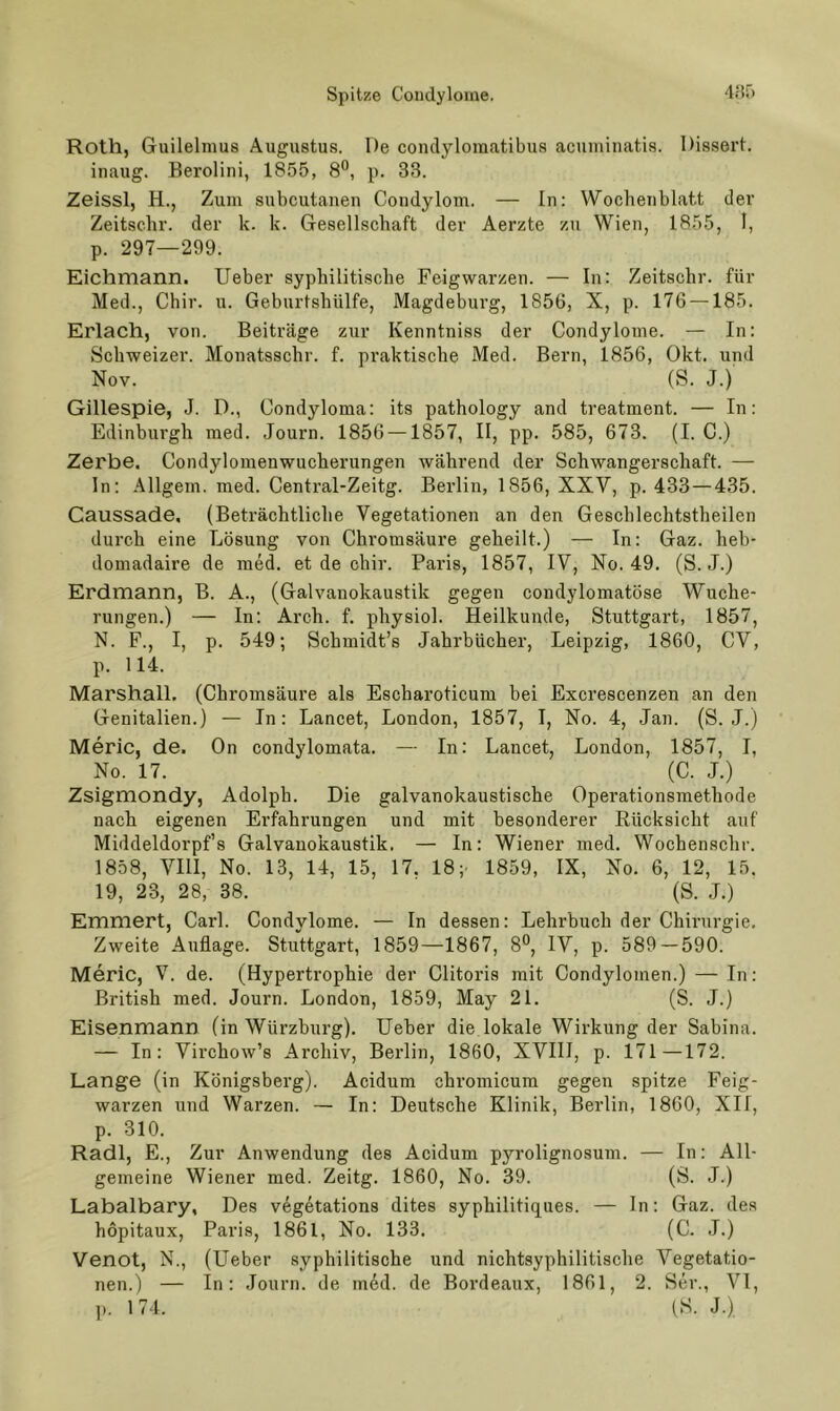 Roth, Guilelmus Augustus. De condyloraatibus acnminatis. Dissert. inaug. Berolini, 1855, 8®, p. 33. Zeissl, H., Zum subcutauen Condylom. — In: Wochenblatt der Zeitschr. der k. k. Gesellschaft der Aerzte zu Wien, 1855, I, p. 297—299. Eichmann. lieber syphilitische Feigwarzen. — In: Zeitschr. für Med., Chir. u. Geburtshülfe, Magdeburg, 1856, X, p. 176 —185. Erlach, von. Beiträge zur Kenntniss der Condylome. — In: Schweizer. Monatsschr. f. praktische Med. Bern, 1856, Okt. und Nov. (S. J.) Gillespie, J. D., Condyloma: its pathology and treatment. — In: Edinburgh med. Journ. 1856 —1857, II, pp. 585, 673. (I. C.) Zerbe, Condylomenwucherungen während der Schwangerschaft. — In: Allgem. med. Central-Zeitg. Berlin, 1856, XXV, p. 433 — 435. Caussade, (Beträchtliche Vegetationen an den Geschlechtstheilen durch eine Lösung von Chromsäure geheilt.) — In: Gaz. heb- domadaire de med. et de chir. Paris, 1857, IV, No. 49. (S. J.) Erdmann, B. A., (Galvanokaustik gegen condylomatöse Wuche- rungen.) — In: Arch. f. physiol. Heilkunde, Stuttgart, 1857, N. F., I, p. 549; Schmidt’s Jahrbücher, Leipzig, 1860, CV, p. 114. Marshall. (Chromsäure als Escharoticum bei Excrescenzen an den Genitalien.) — In: Lancet, London, 1857, I, No. 4, Jan. (S. J.) Meric, de. On condylomata. — In: Lancet, London, 1857, I, No. 17. (C. J.) Zsigmondy, Adolph. Die galvanokaustische Operationsmethode nach eigenen Erfahrungen und mit besonderer Rücksicht auf Middeldorpf’s Galvanokaustik. — In: Wiener med. Wochenschr. 1858, VIII, No. 13, 14, 15, 17. 18; 1859, IX, No. 6, 12, 15. 19, 23, 28, 38. (S. ,1.) Emmert, Carl. Condylome. — In dessen: Lehrbuch der Chirurgie. Zweite Auflage. Stuttgart, 1859—1867, 8®, IV, p. 589 — 590. Meric, V^. de. (Hypertrophie der Clitoris mit Condylomen.) — In: British med. Journ. London, 1859, May 21. (S. J.) Eisenmann (in Würzburg). lieber die lokale Wirkung der Sabina. — In: Virchow’s Archiv, Berlin, 1860, XVIII, p. 171—172. Lange (in Königsberg). Acidum chromicum gegen spitze Feig- warzen und Warzen. — In: Deutsche Klinik, Berlin, 1860, XII, p. 310. Radi, E., Zur Anwendung des Acidum pyrolignosum. — In: All- gemeine Wiener med. Zeitg. 1860, No. 39. (S. J.) Labalbary, Des v^getations dites syphilitiqiies. — In: Gaz. des hopitaux, Paris, 1861, No. 133. (C. J.) Venot, N., (lieber syphilitische und nichtsyphilitische Vegetatio- nen.) — In: .lourn. de med. de Bordeaux, 1861, 2. Ser., VI, p. 174. (S. J.),