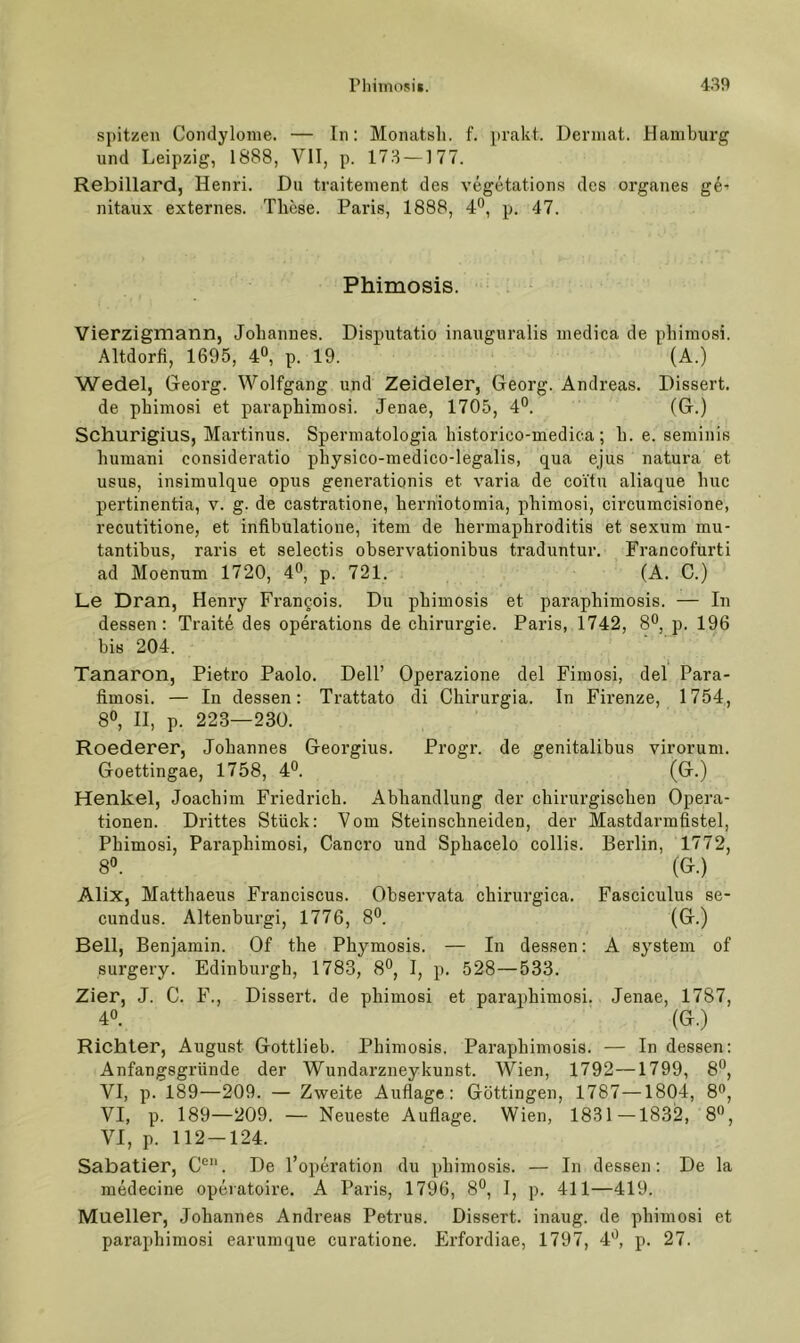 spitzen Condylome. — ln: Monatsli. f. pVeakt. Derinat. Hamburg und Leipzig, 1888, VII, p. 173 —1 77. Rebillard, Henri. Du traitement des vegetations des Organes ge^ nitaux externes. These. Paris, 1888, 4*^, p. 47. Phimosis. Vierzigmann, Johannes. Disputatio inauguralis inedica de phimosi. Altdorfi, 1695, 4®, p. 19. (A.) Wedel, Georg. Wolfgang und Zeideler, Georg. Andreas. Dissert. de phimosi et paraphimosi. Jenae, 1705, 4°. (G.) Schurigius, Martinus. Spermatologia historico-medica; h. e. seminis huraani consideratio physico-medico-legalis, qua ejus natura et USUS, insimulque opus generationis et varia de coitu aliaque huc pertinentia, v. g. de castratione, herniotomia, phimosi, circumcisione, recutitione, et infibulatione, item de hermaphroditis et sexum mu- tantibus, raris et selectis observationibus traduntur. Francofurti ad Moenum 1720, 4*^, p. 721. (A. C.) Le Dran, Henry Frangois. Du phimosis et paraphimosis. — In dessen: Traite des operations de Chirurgie. Paris, 1742, 8®, p. 196 bis 204. Tanaron, Pietro Paolo. Dell’ Operazione del Fimosi, del Para- fimosi. — In dessen: Trattato di Chirurgia. In Firenze, 1754, 8», II, p. 223—230. Roederer, Johannes Georgius. Progr. de genitalibus virorum. Goettingae, 1758, 4®. (G.) Henkel, Joachim Friedrich. Abhandlung der chirurgischen Opera- tionen. Drittes Stück: Vom Steinschneiden, der Mastdarmfistel, Phimosi, Paraphimosi, Cancro und Sphacelo collis. Berlin, 1772, 8«. (G.) Alix, Matthaeus Franciscus. Observata chirurgica. Fasciculus se- cundus. Altenburgi, 1776, 8®. (G.) Bell, Benjamin. Of the Phymosis. — In dessen: A System of surgery. Edinburgh, 1783, 8°, I, p. 528—533. Zier, J. C. F., Dissert. de phimosi et paraphimosi. Jenae, 1787, 40. (G.) Richter, August Gottlieb. Phimosis. Paraphimosis. — In dessen; Anfangsgründe der Wundarzneykunst. V^ien, 1792—1799, 8®, VI, p. 189—209. — Zweite Auflage: Göttingen, 1787—1804, 8®, VI, p. 189—209. — Neueste Auflage. Wien, 1831—1832, 80, VI, p. 112-124. Sabatier, C’’. De l’operation du phimosis. — In dessen: De la medecine operatoire. A Paris, 1796, 80, I, p. 411—419. Mueller, Johannes Andreas Petrus. Dissert. inaug. de phimosi et paraphimosi earumque curatione. Erfordiae, 1797, JO, p. 27.