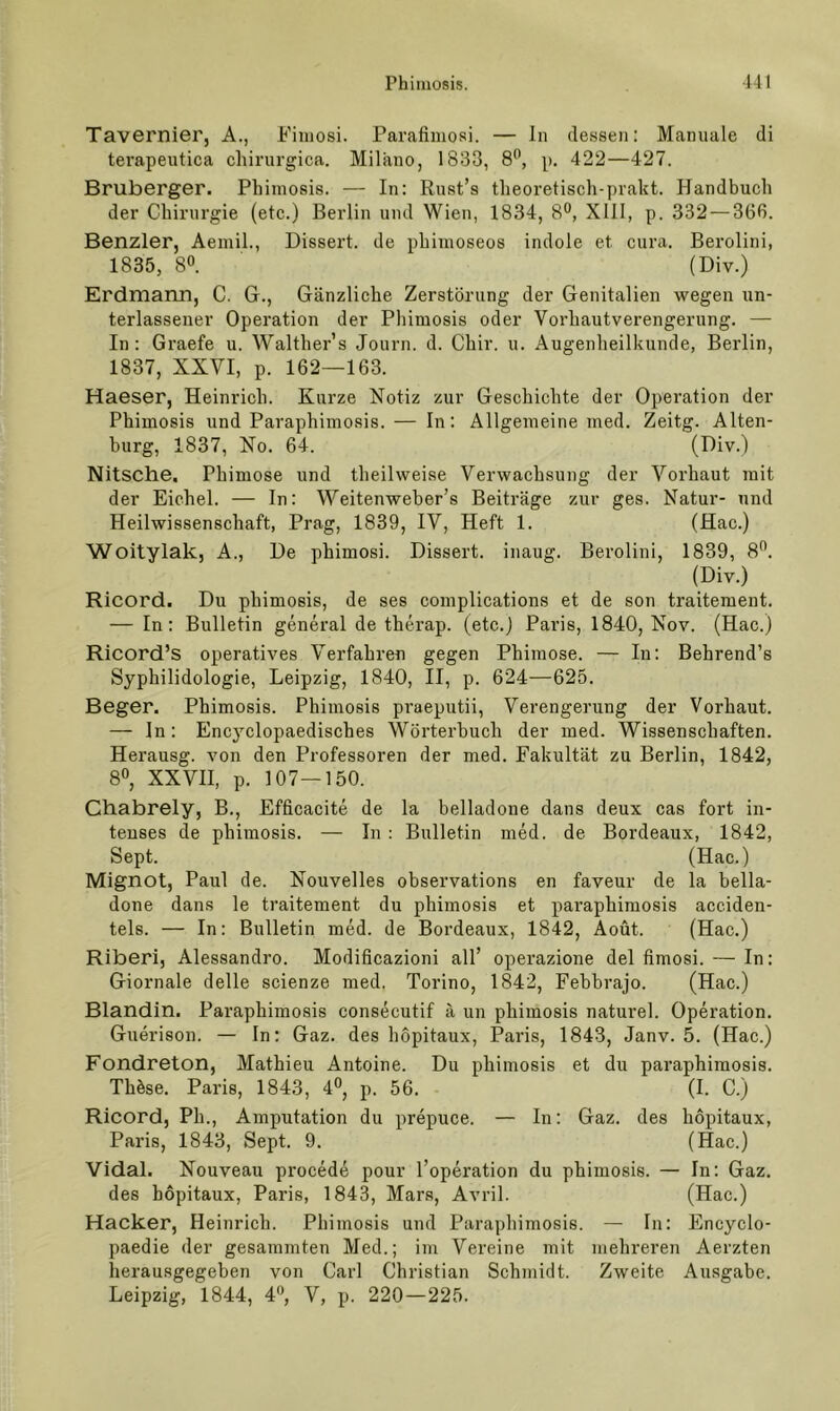 Tavernier, A., Fimosi. Parafiiuosi. — In dessen: Manuale di terapeutica chirurgica. Milano, 1833, 8*’, p. 422—427. Bruberger. Phimosis. — In: Rnst’s theoretisch-prakt. Handbuch der Chirurgie (etc.) Berlin und Wien, 1834, 8“, XIII, p. 332 — 366. Benzler, Aemil., Dissert. de phiuioseos indole et cura. Berolini, 1835, 80. (Div.) Erdmarm, C. G., Gänzliche Zerstörung der Genitalien wegen un- terlassener Operation der Phimosis oder Vorhautverengerung. — In: Graefe u. Walther’s Journ. d. Chir. u. Augenheilkunde, Berlin, 1837, XXVI, p. 162—163. Haeser, Heinrich. Kurze Notiz zur Geschichte der Operation der Phimosis und Paraphimosis. — In: Allgemeine med. Zeitg. Alten- hurg, 1837, No. 64. (Giv.) Nitsche, Phimose und theilweise Verwachsung der Vorhaut mit der Eichel. — In: Weitenweher’s Beiträge zur ges. Natur- und Heilwissenschaft, Prag, 1839, IV, Heft 1. (Hac.) Woitylak, A., De phimosi. Dissert. inaug. Berolini, 1839, 80. (Div.) Ricord. Du phimosis, de ses complications et de son traitement. — In: Bulletin general de therap. (etc.) Paris, 1840, Nov. (Hac.) Ricord’s operatives Verfahren gegen Phimose. — In: Behrend’s Syphilidologie, Leipzig, 1840, II, p. 624—625. Beger. Phimosis. Phimosis praeputii, Verengerung der Vorhaut. — ln: Encyclopaedisches Wörterbuch der med. Wissenschaften. Herausg. von den Professoren der med. Fakultät zu Berlin, 1842, 80, XXVII, p. 107—150. Chabrely, B., Efficacite de la belladone dans deux cas fort in- teuses de phimosis. — In : Bulletin med. de Bordeaux, 1842, Sept. (Hac.) Mignot, Paul de. Nouvelles observations en faveur de la hella- done dans le traitement du phimosis et paraphimosis acciden- tels. — In: Bulletin med. de Bordeaux, 1842, Aoüt. (Hac.) Riberi, Alessandro. Modificazioni all’ operazione del fimosi. — In: Giornale delle scienze med. Torino, 1842, Fehbrajo. (Hac.) Blandin. Paraphimosis cons^cutif ä un phimosis naturel. Operation. Guerison. — In: Gaz. des hopitaux, Paris, 1843, Janv. 5. (Hac.) Fondreton, Mathieu Antoine. Du phimosis et du paraphimosis. Thöse. Paris, 1843, 4®, p. 56. (I. C.) Ricord, Ph., Amputation du prepuce. — In: Gaz. des hopitaux, Paris, 1843, Sept. 9. (Hac.) Vidal. Nouveau procede pour l’operation du phimosis. — In: Gaz, des hopitaux, Paris, 1843, Mars, Avril. (Hac.) Hacker, Heinrich. Phimosis und Paraphimosis. — In: Encyclo- paedie der gesammten Med.; im Vereine mit mehreren Aerzten herausgegeben von Carl Christian Schmidt. Zweite Ausgabe. Leipzig, 1844, 4®, V, p. 220—225.