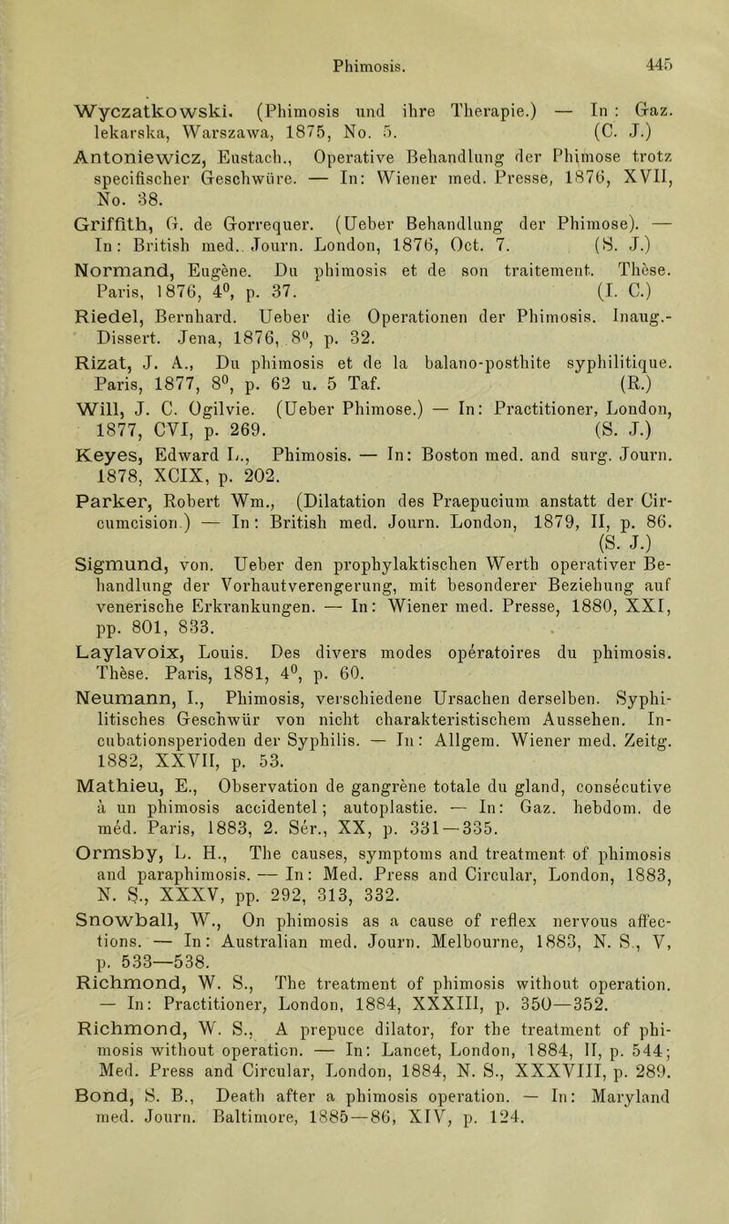 Wyczatkowski. (Phimosis und ihre Therapie.) — In : Gaz. lekarska, Warszawa, 1875, No. 5. (C. J.) Antoniewicz, Eustach., Operative Behandlung der Phimose trotz specifischer Geschwüre. — In: Wiener med. Presse, 1876, XVII, No. 38. Griffith, G. de Gorrequer. (Heber Behandlung der Phimose). — In: British med., Journ. London, 1876, Oct. 7. (8. J.) Normand, Eugene. Du phimosis et de son traitement. These. Paris, 1876, 4», p. 37. (I. C.) Riedel, Bernhard. Ueber die Operationen der Phimosis. Inaug.- Dissert. .Jena, 1876, 8*’, p. 32. Rizat, J. A., Du phimosis et de la balano-posthite syphilitique. Paris, 1877, 8®, p. 62 u. 5 Taf. (R.) Will, J. C. Ogilvie. (lieber Phimose.) — In: Practitioner, London, 1877, CVI, p. 269. (S. J.) Keyes, Edward L., Phimosis. — In: Boston med. and surg. Journ. 1878, XCIX, p. 202. Parker, Robert Wm., (Dilatation des Praepucium anstatt der Cir- cumcision.) — In: British med. Journ. London, 1879, II, p. 86. (S. J.) Sigmund, von. Ueber den prophylaktischen Werth operativer Be- handlung der Vorhautverengerung, mit besonderer Beziehung auf venerisclie Erkrankungen. — In: Wiener med. Presse, 1880, XXI, pp. 801, 833. Laylavoix, Louis. Des divers modes operatoires du phimosis. These. Paris, 1881, 4°, p. 60. Neumann, I., Phimosis, verschiedene Ursachen derselben. Syphi- litisches Geschwür von nicht charakteristischem Aussehen. In- cubationsperioden der Syphilis. — In: Allgem. Wiener med. Zeitg. 1882, XXVII, p. 53. Mathieu, E., Observation de gangrene totale du gland, consecutive a un phimosis accidentel; autoplastie. — In: Gaz. hebdom. de med. Paris, 1883, 2. Ser., XX, p. .331 — 335. Ormsby, L. H., The causes, Symptoms and treatment of phimosis and paraphimosis. — In: Med. Press and Circular, London, 1883, N. S., XXXV, pp. 292, 313, 332. Snowball, W., On phimosis as a cause of reflex nervous affec- tions. — In: Australian med. Journ. Melbourne, 1883, N. S., V, p. 533—538. Richmond, W. S., The treatment of phimosis without Operation. — In: Practitioner, London, 1884, XXXIIl, p. 350—352. Richmond, W. S., A prepuce dilator, for the treatment of phi- mosis without Operation. — In: Lancet, London, 1884, 11, p. 544; Med. Press and Circular, London, 1884, N. S., XXXVIII, p. 289, Bond, S. B., Death after a phimosis Operation. — In: Maryland med. Journ. Baltimore, 1885 — 86, XIV, p. 124.