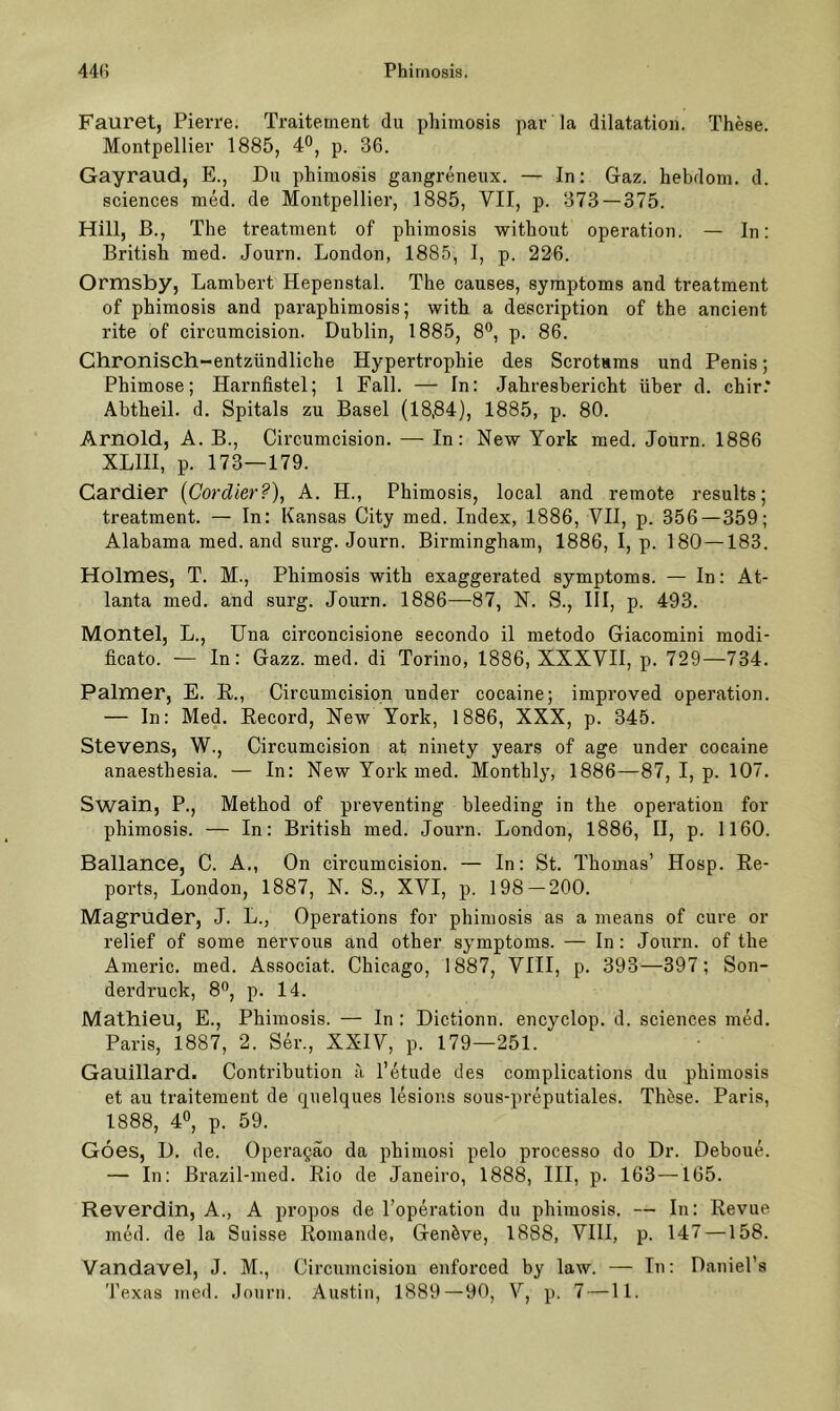 Fauret, Pierre. Traitement du phirnosis par la dilatation. These. Montpellier 1885, 4°, p. 36. Gayraud, E., Du phirnosis gangreneux. — In: Gaz. hebdom. d. Sciences med. de Montpellier, 1885, VII, p. 373 — 375. Hill, ß., The treatinent of phirnosis -without Operation. — In: British med. Journ. London, 1885, I, p. 226. Ormsby, Lambert Hepenstal. The causes, Symptoms and treatment of phirnosis and paraphimosis; with a description of the ancient rite of circumcision. Dublin, 1885, 8®, p. 86. Chronisch-entzündliche Hypertrophie des Scrotsms und Penis; Phimose; Harnfistel; 1 Fall. — In: Jahresbericht über d. chir.* Abtheil. d. Spitals zu Basel (18,84), 1885, p. 80. Arnold, A. B., Circumcision. — In: New York med. Journ. 1886 XLIII, p. 173—179. Cardier {Cordier?), A. H., Phirnosis, local and remote results; treatment. — In: Kansas City med. Index, 1886, VII, p. 356—359; Alabama med. and surg. Journ. Birmingham, 1886, I, p. 180—183. Holmes, T. M., Phirnosis with exaggerated Symptoms. — In: At- lanta med. and surg. Journ. 1886—87, N. S., III, p. 493. Montel, L., Una circoncisione secondo il metodo Giacomini modi- ficato. — In: Gazz. med. di Torino, 1886, XXXVII, p. 729—734. Palmer, E. E., Circumcision under cocaine; improved Operation. — In: Med. Eecord, New York, 1886, XXX, p. 345. Stevens, W., Circumcision at ninety years of age under cocaine anaesthesia. — In: New York med. Monthly, 1886—87, I, p. 107. Swain, P., Method of preventing bleeding in the Operation for phirnosis. — In: British med. Journ. London, 1886, II, p. 1160. Ballance, C. A,, On circumcision. — In: St. Thomas’ Hosp. Ee- poi’ts, London, 1887, N. S., XVI, p. 198 — 200. Magruder, J. L., Operations for phirnosis as a means of eure or relief of some nervous and other Symptoms. — ln: Journ. of the Americ. med. Associat. Chicago, 1887, VIII, p. 393—397; Son- derdruck, 8”, p. 14. Mathieu, E., Phirnosis. — In : Dictionn. encyclop. d. Sciences med. Paris, 1887, 2. Ser., XXIV, p. 179—251. Gauillard. Contribution ä l’etude des complications du phirnosis et au traitement de quelques lesions sous-preputiales. These. Paris, 1888, 40, p. 59. Goes, D. de. Operagao da phimosi pelo processo do Dr. Deboue. — In: ßrazil-med. Eio de Janeiro, 1888, III, p. 163 —165. Reverdin, A., A propos de Topei’ation du phirnosis. — In: Eevue med. de la Suisse Eomande, Genöve, 1888, VIII, p. 147 —158. Vandavel, J. M., Circumcision enforced by law. — In: Daniel’a Texas med. Journ. Austin, 1889 — 90, V, p. 7 —11.