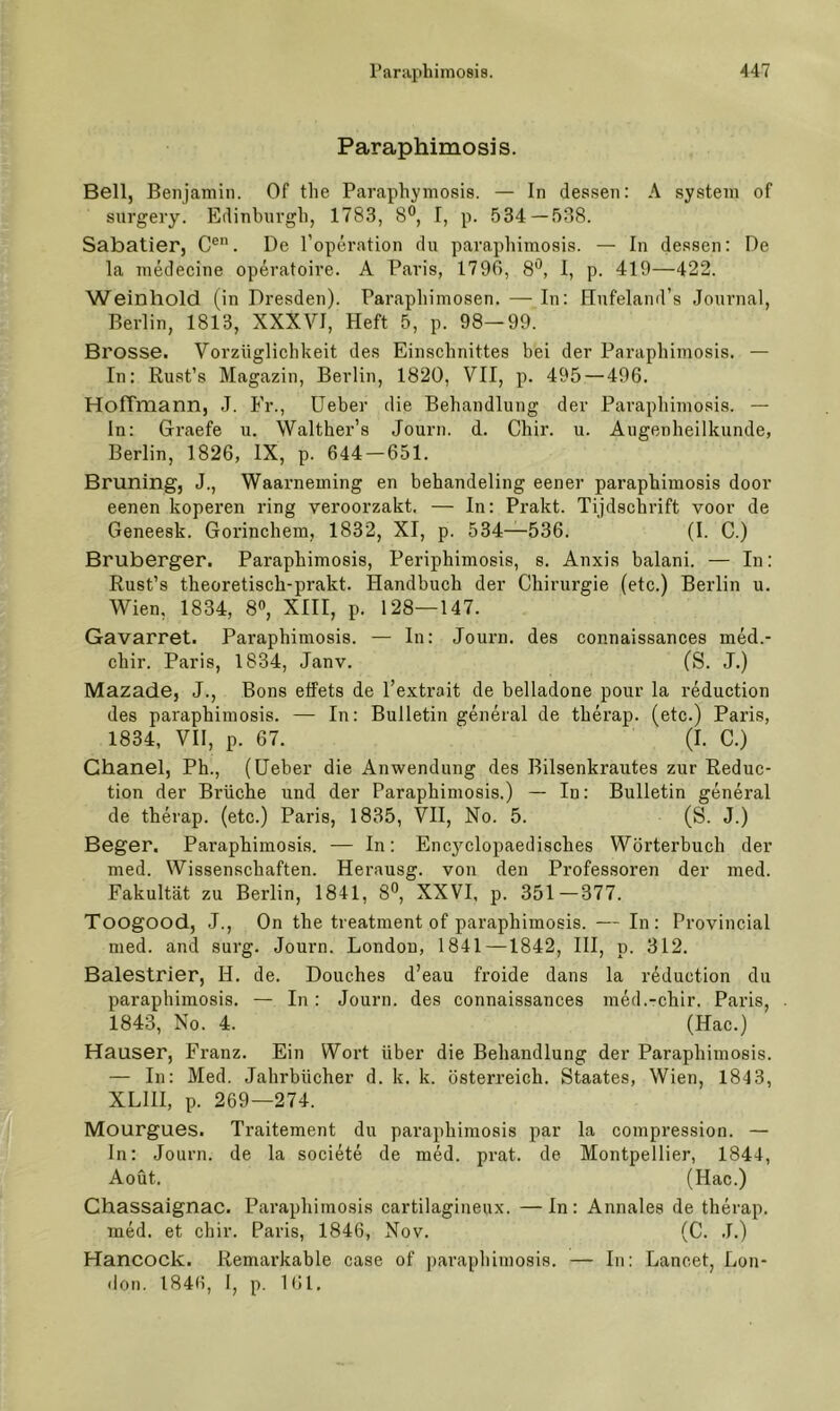 Paraphimosis. Bell, Benjamin. Of tlie Paraphymosis. — ln des.sen: A systein of surgery. Edinburgh, 1783, 8®, I, p. 534—538. Sabatier, C®. De l’operation du paraphimosis. — In dessen: De la medecine operatoire. A Paris, 1796, 8®, 1, p. 419—422. Weinhold (in Dresden). Parapliiniosen. — In: Hufeland’s Journal, Berlin, 1813, XXXVI, Heft 5, p. 98—99. Brosse. Vorzüglichkeit des Einschnittes bei der Paraphimosis. — In: Rust’s Magazin, Berlin, 1820, VII, p. 495 — 496. Hoffmann, J. Er., lieber die Behandlung der Paraphimosis. — ln: Graefe u. Walther’s Journ. d. Chir. u. Augenheilkunde, Berlin, 1826, IX, p. 644-651. Brüning, J., Waarneming en behandeling eener paraphimosis door eenen koperen ring veroorzakt. — In: Prakt. Tijdschrift voor de Geneesk. Gorinchem, 1832, XI, p. 534—536. (I. C.) Bruberger. Paraphimosis, Periphimosis, s. Anxis balani. — In: Rust’s theoretisch-prakt. Handbuch der Chirurgie (etc.) Berlin u. Wien, 1834, 8», XIII, p. 128—147. Gavarret. Paraphimosis. — In: Jouim. des connaissances med.- chir. Paris, 1834, Janv. (S. J.) Mazade, J., Bons etfets de l’extrait de belladone pour la reduction des paraphimosis. — In: Bulletin general de therap. (etc.) Paris, 1834, VII, p. 67. (I. C.) Chanel, Ph., (Heber die Anwendung des Bilsenkrautes zur Reduc- tion der Brüche und der Paraphimosis.) — In: Bulletin general de therap. (etc.) Paris, 1835, VH, No. 5. (S. J.) Beger. Paraphimosis. — In: Encj^clopaedisches Wörterbuch der med. Wissenschaften. Herausg. von den Professoren der ined. Fakultät zu Berlin, 1841, 8^, XXVI, p. 351—377. Toogood, .1., On the treatment of paraphimosis. — In: Provincial med. and surg. Journ. London, 1841—1842, HI, p. 312. Balestrier, H. de. Douches d’eau froide dans la reduction du paraphimosis. — In : Journ. des connaissances med.-chir. Paris, 1843, No. 4. (Hac.) Hauser, Franz. Ein Wort über die Behandlung der Paraphimosis. — In: Med. Jahrbücher d. k. k. Österreich. Staates, Wien, 1843, XLIII, p. 269—274. Mourgues. Traitement du paraphimosis par la compression. — In: Journ. de la societe de med. prat. de Montpellier, 1844, Aoüt. (Hac.) Chassaignac. Paraphimosis cartilagineux. —In: Annales de therap. mW. et chir. Paris, 1846, Nov. (C. J.) Hancock. Remarkable case of paraphimosis. — In: Lancet, Lon- don. 1846, I, p. 161.