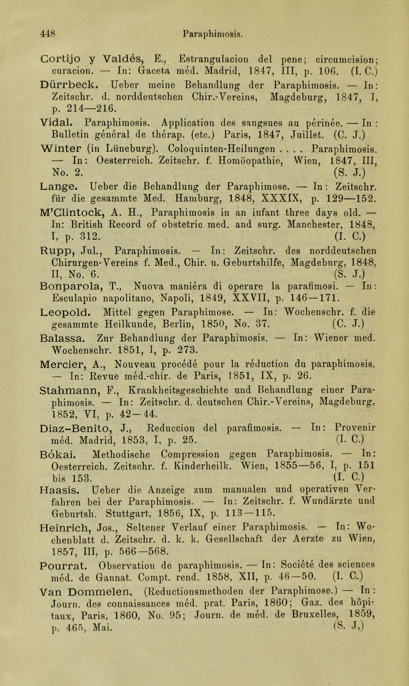 Cortijo y Valdes, E., Estrangulacion del pene; circumcision; curacion. — In: G-aceta med. Madrid, 1847, III, p. 106. (I. C.) Dürrbeck, lieber meine Behandlung der Paraphimosis. — In: Zeitschr. d. norddeutschen Chir.-Vereins, Magdeburg, 1847, I, p. 214—216. Vidal. Paraphimosis. Application des sangsues au perinee. — In : Bulletin general de therap. (etc.) Paris, 1847, Juillet. (0. J.) Winter (in Lüneburg). Coloquinten-Heilungen .... Paraphimosis. — In: Oesterreich. Zeitschr. f. Homöopathie, Wien, 1847, III, No. 2. (S. J.) Lange. lieber die Behandlung der Paraphimose. — In: Zeitschr. für die gesammte Med. Hamburg, 1848, XXXIX, p. 129—152. M’Clintock, A. H., Paraphimosis in an infant three days old. — In: British Record of obstetric med. and surg. Manchester, 1848, I, p. 312. (I. C.) Rupp, Jul., Paraphimosis. — In: Zeitschr. des norddeutschen Chirurgen-Vereins f. Med., Chir. u. Geburtshilfe, Magdeburg, 1848, II, No. 6. (S. J.) Bonparola, T., Nuova maniera di operare la parafimosi. — In: Esculapio napolitano, Napoli, 1849, XXVII, p. 146 —171. Leopold. Mittel gegen Paraphimose. — In: Wochenschr. f. die gesammte Heilkunde, Berlin, 1850, No. 37. (C. J.) Balassa. Zur Behandlung der Paraphimosis. — In: Wiener med. Wochenschr. 1851, I, p. 273. Mercier, A., Nouveau procede pour la reduction du paraphimosis. — In: Revue med.-chir. de Paris, 1851, IX, p. 26. Stahmann, F., Krankheitsgeschichte und Behandlung einer Para- phimosis. — In: Zeitschr. d. deutschen Chir.-Vereins, Magdeburg, 1852, VI, p. 42-44. Diaz-BenitO, J., Reduccion del parafimosis. — In: Provenir med. Madrid, 1853, I, p. 25. (I. C.) Bökai. Methodische Compression gegen Paraphimosis. — In: Oesterreich. Zeitsohr. f. Kinderheilk. Wien, 1855—56, I, p. 151 bis 153. (l- C.) Haasis. Heber die Anzeige zum manualen und operativen Ver- fahren bei der Paraphimosis. — In: Zeitschr. f. Wundärzte und Geburtsh. Stuttgart, 1856, IX, p. 113 — 115. Heinrich, Jos., Seltener Verlauf einer Paraphimosis. — In: Wo- chenblatt d. Zeitschr. d. k. k. G-esellschaft der Aerzte zu Wien, 1857, III, p. 566—568. Pourrat. Observation de paraphimosis. — In: Societe des Sciences med. de Gannat. Compt. rend. 1858, XII, p. 46—50. (I. C.) Van Dommelen, (Reductionsmethoden der Paraphimose.) — In : Journ. des connaissances med. prat. Paris, 1860; Gaz. des hopi- taux, Paris, 1860, No. 95; Journ. de m^d. de Bruxelles, 1859, p. 465, Mai. (S-