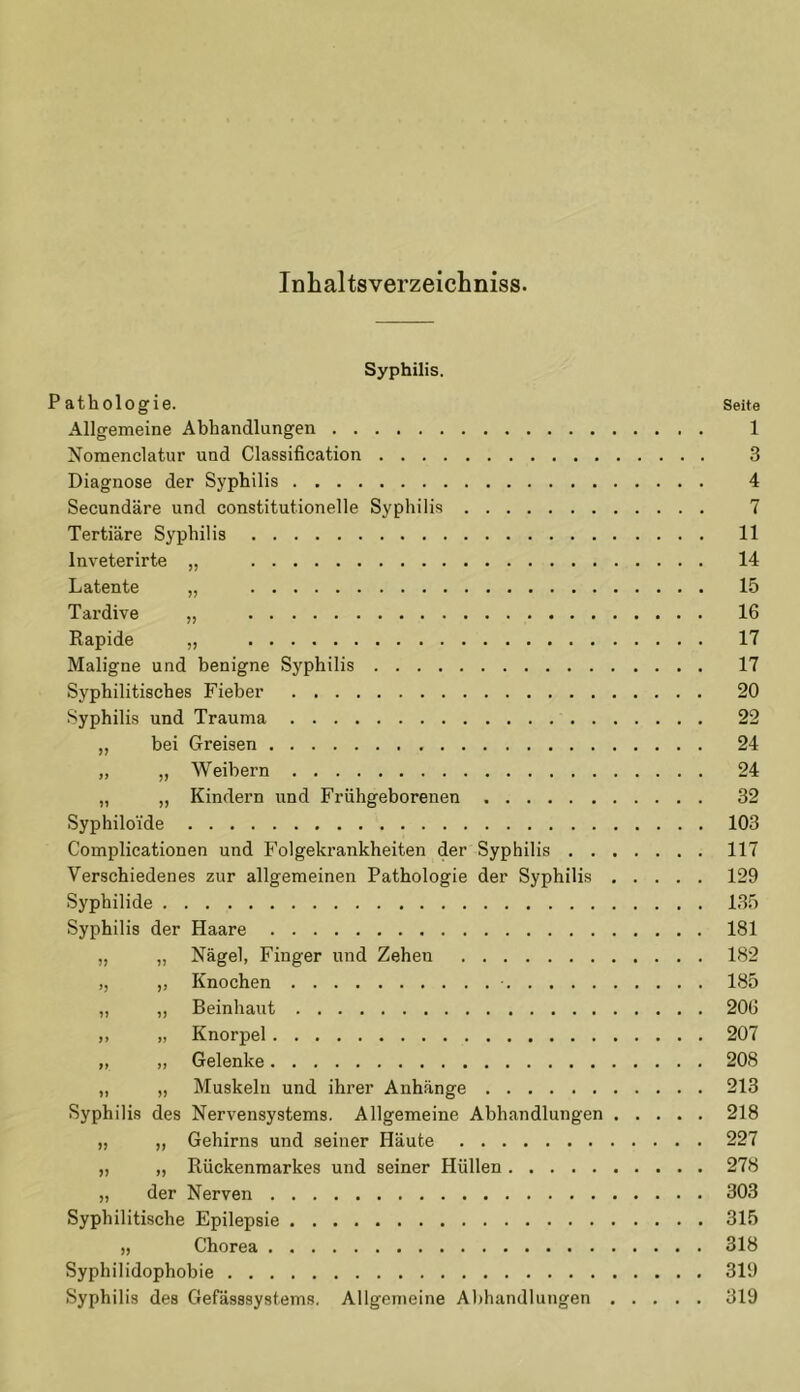 Inhaltsverzeichniss. Syphilis. Pathologie. Seite Allgemeine Abhandlungen 1 Nomenclatur und Classification 3 Diagnose der Syphilis 4 Secundäre und constitutionelle Syphilis 7 Tertiäre Syphilis 11 lnveterirte „ 14 Latente „ 15 Tardive „ 16 Rapide „ 17 Maligne und benigne Syphilis 17 Syphilitisches Fieber 20 Syphilis und Trauma 22 „ bei Greisen 24 „ „ Weibern 24 „ „ Kindern und Frühgeborenen 32 Syphilo'ide 103 Complicationen und Folgekrankheiten der Syphilis 117 Verschiedenes zur allgemeinen Pathologie der Syphilis 129 Syphilide 135 Syphilis der Haare 181 „ „ Nägel, Finger und Zehen 182 ,, ,, Knochen 185 „ „ Beinhaut 206 ,, „ Knorpel 207 „ „ Gelenke 208 „ „ Muskeln und ihrer Anhänge 213 Syphilis des Nervensystems. Allgemeine Abhandlungen 218 „ „ Gehirns und seiner Häute 227 „ „ Rückenmarkes und seiner Hüllen 278 „ der Nerven 303 Syphilitische Epilepsie 315 „ Chorea 318 Syphilidophobie 319 Syphilis des Gefässsystems. Allgemeine Abhandlungen 319