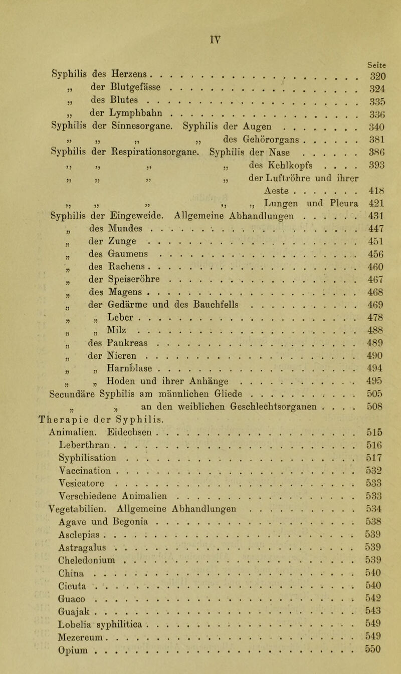 Seite Syphilis des Herzens „ der Blutgefässe 324 ,, des Blutes 335 „ der Lymphbahn 33g Syphilis der Sinnesorgane. Syphilis der Augen 340 » „ „ „ des Gehörorgans 381 Syphilis der Respirationsorgane. Syphilis der Nase 386 des Kehlkopfs .... 393 >, „ >, „ der Luftröhre und ihrer Aeste 418 „ „ „ ,, „ Lungen und Pleura 421 Syphilis der Eingeweide. Allgemeine Abhandlungen 431 „ des Mundes • 447 „ der Zunge 451 „ des Gaumens 456 „ des Rachens 460 „ der Speiseröhre 467 „ des Magens 468 „ der Gedärme und des Bauchfells 469 „ „ Leber 478 „ „ Milz 488 „ des Pankreas 489 „ der Nieren 490 „ „ Harnblase 494 „ „ Hoden und ihrer Anhänge 495 Secundäre Syphilis am männlichen Gliede 505 „ „ an den weiblichen Geschlechtsorganen .... 508 Therapie der Syphilis. Animalien. Eidechsen 515 Leberthran . 516 Syphilisation 517 Vaccination 532 Vesicatore 533 Verschiedene Animalien 533 Vegetabilien. Allgemeine Abhandlungen 534 Agave und Begonia 538 Asclepias 539 Astragalus 539 Cheledonium 539 China 540 Cicuta 540 Guaco 542 Guajak 543 Lobelia syphilitica 549 Mezereum 549 Opium 550