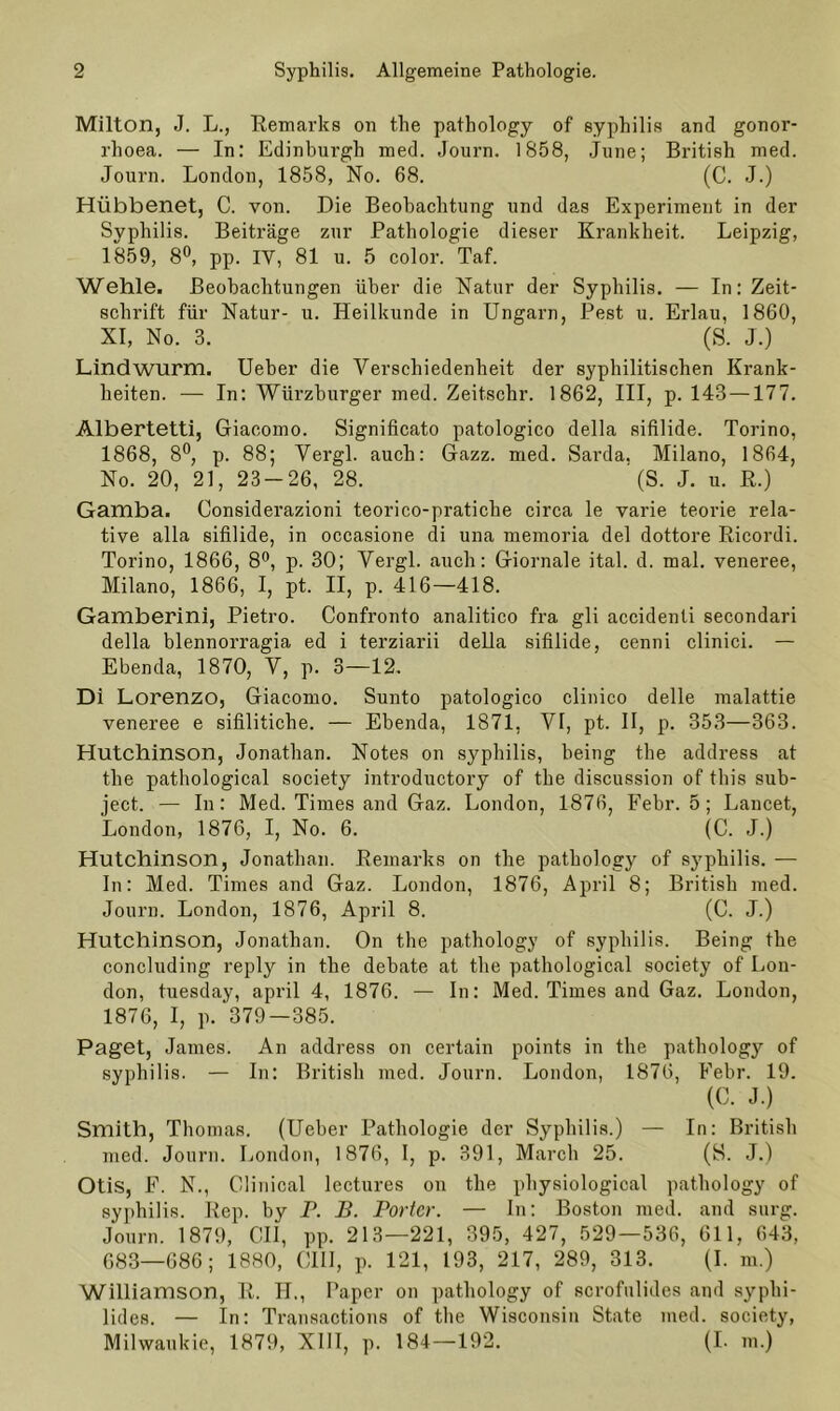 Milton, J. L., Remarks 011 the pathology of syphilis and gonor- rhoea. — In: Edinburgh med. Journ. 1858, June; British med. Journ. London, 1858, No. 68. (C. J.) Hübbenet, C. von. Die Beobachtung und das Experiment in der Syphilis. Beiträge zur Pathologie dieser Krankheit. Leipzig, 1859, 8°, pp. IV, 81 u. 5 color. Taf. Wehle. Beobachtungen über die Natur der Syphilis. — In: Zeit- schrift für Natur- u. Heilkunde in Ungarn, Pest u. Erlau, 1860, XI, No. 3. (S. J.) Lindwurm. Ueber die Verschiedenheit der syphilitischen Krank- heiten. — In: Würzburger med. Zeitschr. 1862, III, p. 143 —177. Albertetti, Giacomo. Significato patologico della sifilide. Torino, 1868, 8°, p. 88; Vergl. auch: Gazz. med. Sarda. Milano, 1864, No. 20, 21, 23-26, 28. ' (S. J. u. R.) Gamba. Considerazioni teorico-pratiche circa le varie teorie rela- tive alla sifilide, in occasione di una memoria del dottore Ricordi. Torino, 1866, 8°, p. 30; Vergl. auch: Giornale ital. d. mal. veneree, Milano, 1866, I, pt. II, p. 416—418. Gamberini, Pietro. Confronto analitico fra gli accidenli secondari della blennorragia ed i terziarii della sifilide, cenni clinici. — Ebenda, 1870, V, p. 3—12. Di Lorenzo, Giacomo. Sunto patologico clinico delle malattie veneree e sifilitiche. — Ebenda, 1871, VI, pt. II, p. 353—363. Hutchinson, Jonathan. Notes on syphilis, being the address at the pathological society introductory of the discussion of this sub- ject. — In: Med. Times and Gaz. London, 1876, Febr. 5; Lancet, London, 1876, I, No. 6. (C. J.) Hutchinson, Jonathan. Remarks on the pathology of syphilis. — In: Med. Times and Gaz. London, 1876, April 8; British med. Journ. London, 1876, April 8. (C. J.) Hutchinson, Jonathan. On the pathology of syphilis. Being the concluding reply in the debate at the pathological society of Lon- don, tuesday, april 4, 1876. — In: Med. Times and Gaz. London, 1876, I, p. ‘379—385. Paget, James. An address on certain points in the pathology of syphilis. — In: British med. Journ. London, 1876, Febr. 19. (C. J.) Smith, Thomas. (Ueber Pathologie der Syphilis.) — In: British med. Journ. London, 1876, I, p. 391, March 25. (S. J.) Otis, F. N., Olinical lectures on the physiological pathology of syphilis. Rep. by P. B. Porter. — In: Boston med. and surg. Journ. 1879, OII, pp. 213—221, 395, 427, 529—536, 611, 643, 683—686; 1880, CIII, p. 121, 193, 217, 289, 313. (I. m.) Williamson, R. II., Paper on pathology of scrofulides and syphi- lides. — In: Transactions of the Wisconsin State med. society, Milwaukie, 1879, XIII, p. 184—192. (I. m.)