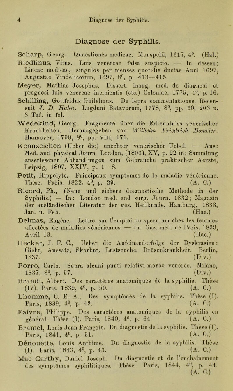 Diagnose der Syphilis. Scharp, Georg. Quaestiones medicae. Monspelii, 1617, 4°. (Hai.) Riedlinus, Vitus. Luis venereae falsa suspicio. — In dessen: Lineae medicae, singulos per menses quotidie ductue Anni 1697, Augustae Vindelicorum, 1697, 8°, p. 413—415. Meyer, Mathias Joseplius. Dissert. iriaug. med. de diagnosi et prognosi luis venereae incipientis (etc.) Coloniae, 1775, 4°, p. 16. Schilling, Gottfridus Guilelmus. De lepra commentationes. Recen- suit J. I). Hahn. Lugduni Batavorum, 1778, 8°, pp. 60, 203 u. 3 Taf. in fol. Wedekind, Georg. Fragmente über die Erkenntniss venerischer Krankheiten. Herausgegeben von Wilhelm Friedrich Domeicr. Hannover, 1790, 8°, pp. VIII, 171. Kennzeichen (Ueber die) unechter venerischer Uebel. — Aus: Med. and physical Journ. London, (1806), XV, p. 22 in: Sammlung auserlesener Abhandlungen zum Gebrauche praktischer Aerzte, Leipzig, 1807, XXIV, p. 1—8. Petit, Hippolyte. Principaux symptomes de la maladie venerienne. These. Paris, 1822, 4°, p. 29. (A. C.) Ricord, Pli., (Neue und sichere diagnostische Methode in der London med. Literatur der and surg. ges. Journ. 1832; Magazin Syphilis.) — In: der ausländischen Literatur der ges. Heilkunde, Hamburg, 1833, Jan. u. Feh. (Hac.) Delmas, Eugene. Lettre sur l’emploi du speculum chez les femmes affectees de maladies veneriennes. — In: Gaz. med. de Paris, 1833, Avril 13. (Hac.) Hecker, J. F. C., Ueber die Aufeinanderfolge der Dyskrasien: Gicht, Aussatz, Skorbut, Lustseuche, Drüsenkrankheit. Berlin, 1837. (Div.) Porro, Carlo. Sopra alcuni punti relativi morbo venereo. Milano, 1837, 8°, p. 07. (Div.) Brandt, Albert. Des caracteres anatomiques de la syphilis. These (IV). Paris, 1839, 4°, p. 50. ' (A. C.) Lhomme, C. E; A., Des symptomes de la syphilis. TliAse (I). Paris, 1839, 4°, p. 42. ‘ (A. C.) Faivre, Philippe. Des caracteres anatomiques de la syphilis en general. These (I). Paris, 1840, 4°, p. 64. (A. C.) Bramel, Louis Jean Frangois. Du diagnostic de la syphilis. These (I). Paris, 1841, 4°, p. 31. (A. C.) Denouette, Louis Anthime. Du diagnostic de la syphilis. These (I). Paris, 1843, 4°, p. 43. (A. C.) Mac Carthy, Daniel Joseph. Du diagnostic ct de l’enchainement des symptomes syphilitiques. TliAse. Paris, 1844, 4°, p. 44.