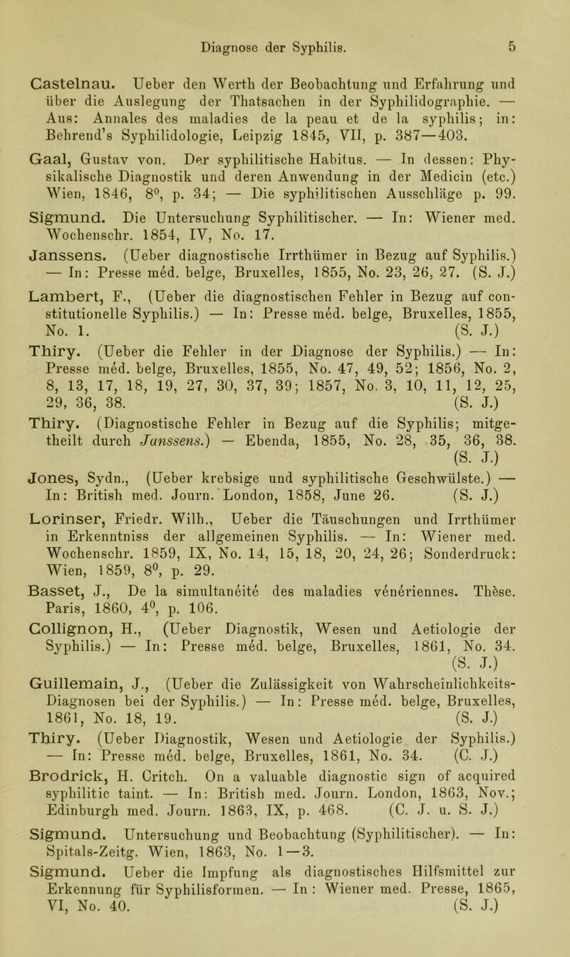 Castelnau. Ueber den Werth der Beobachtung und Erfahrung und über die Auslegung der Tbatsachen in der Syphilidographie. — Aus: Annales des maladies de la peau et de la syphilis; in: Behrend’s Syphilidologie, Leipzig 1845, VII, p. 387—403. Gaal, Gustav von. Der syphilitische Habitus. — In dessen: Phy- sikalische Diagnostik und deren Anwendung in der Medicin (etc.) Wien, 1846, 8°, p. 34; — Die syphilitischen Ausschläge p. 99. Sigmund. Die Untersuchung Syphilitischer. — In: Wiener med. Wochenschr. 1854, IV, No. 17. Janssens. (Ueber diagnostische Irrthümer in Bezug auf Syphilis.) — In: Presse med. beige, Bruxelles, 1855, No. 23, 26, 27. (S. J.j Lambert, F., (Ueber die diagnostischen Fehler in Bezug auf con- stitutionelle Syphilis.) — In: Presse med. beige. Bruxelles, 1855, No. 1. ' (S. J.) Thiry. (Ueber die Fehler in der Diagnose der Syphilis.) — In: Presse med. beige, Bruxelles, 1855, No. 47, 49, 52; 1856, No. 2, 8, 13, 17, 18, 19, 27, 30, 37, 39; 1857, No. 3, 10, 11, 12, 25, 29, 36, 38. (S. J.) Thiry. (Diagnostische Fehler in Bezug auf die Syphilis; mitge- theilt durch Janssens.) — Ebenda, 1855, No. 28, 35, 36, 38. (S. J.) Jones, Sydn., (Ueber krebsige und syphilitische Geschwülste.) — In: British med. Journ. London, 1858, June 26. (S. J.) Lorinser, Friedr. Willi., Ueber die Täuschungen und Irrthümer in Erkenntniss der allgemeinen Syphilis. — In: Wiener med. Wochenschr. 1859, IX, No. 14, 15, 18, 20, 24, 26; Sonderdruck: Wien, 1859, 8°, p. 29. Basset, J., De la simultaneite des maladies veneriennes. Thäse. Paris, 1860, 4°, p. 106. Collignon, H., (Ueber Diagnostik, Wesen und Aetiologie der Syphilis.) — In: Presse med. beige, Bruxelles, 1861, No. 34. (S. J.) Guillemain, J., (Ueber die Zulässigkeit von Wahrscheinlichkeits- Diagnosen bei der Syphilis.) — In: Presse med. beige, Bruxelles, 1861, No. 18, 19. (S. J.) Thiry. (Ueber Diagnostik, Wesen und Aetiologie der Syphilis.) — In: Presse med. beige, Bruxelles, 1861, No. 34. (C. J.) Brodrick, H. Critch. On a valuable diagnostic sign of acquired syphilitic taint. — In: British med. Journ. London, 1863, Nov.; Edinburgh med. Journ. 1863, IX, p. 468. (C. J. u. S. J.) Sigmund. Untersuchung und Beobachtung (Syphilitischer). — In: Spitals-Zeitg. Wien, 1863, No. 1—3. Sigmund. Ueber die Impfung als diagnostisches Hilfsmittel zur Erkennung für Syphilisformen. — In : Wiener med. Presse, 1865, VI, No. 40. (S. J.)