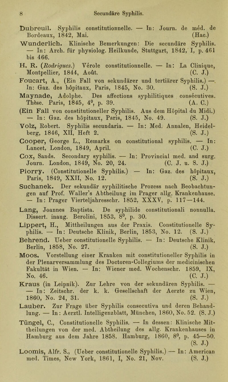 Dubreuil. Syphilis constitutionnelle. — In: Journ. de med. de Bordeaux, 1842, Mai. (Hac.) Wunderlich. Klinische Bemerkungen: Die secundäre Syphilis. — In: Arch. für physiolog. Heilkunde, Stuttgart, 1842, I, p. 461 bis 466. H. R. (Rodrigues.) Veröle constitutionnelle. — In: La Clinique, Montpellier, 1844, Aoüt. (C. J.) Foucart, A., (Ein Fall von sekundärer und tertiärer Syphilis.) —. In: Gaz. des höpitaux, Paris, 1845, No. 30. (S. J.) Maynade, Adolphe. Des affections syphilitiques consecutives. These. Paris, 1845, 4°, p. 39. (A. C.) (Ein Fall von constitutioneller Syphilis. Aus dem Höpital du Midi.) — In: Gaz. des höpitaux, Paris, 1845, No. 49. (S. J.) Volz, Robert. Syphilis secundaria. — In: Med. Annalen, Heidel- berg, 1846, XII, Heft 2. (S. J.) Cooper, George L., Remarks on constitutional Syphilis. — In: Lancet, London, 1849, April. (C. J.) Cox, Sands. Secondary Syphilis. — In: Provincial med. and surg. Journ. London, 1849, No. 20, 24. (C. J. u. S. J.) Piorry. (Constitutionelle Syphilis.) — In: Gaz. des höpitaux, Paris, 1849, XXII, No. 12. (S. J.) Suchanek. Der sekundär syphilitische Prozess nach Beobachtun- gen auf Prof. Waller’s Abtheilung im Prager allg. Krankenhause. — In: Prager Vierteljahresschr. 1852, XXXV, p. 117 —144. Lang, Joannes Baptista. De Syphilide constitutionali nonnulla. Dissert. inaug. Berolini, 1853, 8°, p. 30. Lippert, H., Mittheilungen aus der Praxis. Constitutionelle Sy- philis. — In: Deutsche Klinik, Berlin, 1853, No. 12. (S. J.) Behrend. Ueber constitutionelle Syphilis. — In: Deutsche Klinik, Berlin, 1858, No. 27. (S. J.) Moos. Vorstellung einer Kranken mit constitutioneller Syphilis in der Plenarversammlung des Doctoren-Collegiums der medicinischen Fakultät in Wien. — In: Wiener med. Wockensckr. 1859, IX, No. 46. (C. J.) Kraus (in Leipnik). Zur Lehre von der sekundären Syphilis. — — In: Zeitschr. der k. k. Gesellschaft der Aerzte zu Wien, 1860, No. 24, 31. (S. J.) Lauber. Zur Frage über Syphilis consecutiva und deren Behand- lung. — In: Aerztl. Intelligenzblatt, München, 1860, No. 52. (S. J.) Tüngel, C., Constitutionelle Syphilis. — In dessen: Klinische Mit- theilungen von der med. Abtheilung des allg. Krankenhauses in Hamburg aus dem Jahre 1858. Hamburg, 1860, 8°, p. 45—50. (S. J.) Loomis, Alfr. S., (Ueber constitutionelle Syphilis.) — In: American med. Times, New York, 1861, I, No. 21, Nov. (S. J.)