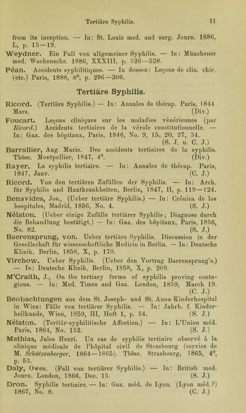 from its inception. — In: St. Louis med. and surg. Journ. 188G, L, p. 15 — 19. Weydner. Ein Fall von allgemeiner Syphilis. — In : Münchener med. Wochenschr. 1886, XXXIII, p. 526 — 528. Pean. Accidents syphilitiques. — In dessen: Legons de clin. chir. (etc.) Paris, 1888, 8°, p. 296—306. Tertiäre Syphilis. Ricord. (Tertiäre Syphilis.) — In: Annales de therap. Paris, 1844 Mars. (Div.) Foucart. Legons cliniques sur les maladies veneriennes (par Hicord.) Accidents tertiaires de la veröle constitutionnelle. — In: Gaz. des hopitaux, Paris, 1846, No. 9, 15, 20, 27, 34. (S. J. u. C. J ) Barrallier, Aug. Marie. Des accidents tertiaires de la syphilis. These. Montpellier, 1847, 4°. (Div.) Rayer, La syphilis tertiaire. — In: Annales de therap. Paris, 1847, Janv. (C. J.) Ricord. Von den tertiären Zufällen der Syphilis. — In: Arch. für Syphilis und Hautkrankheiten, Berlin, 1847, II, p. 119 —124. Benavides, Jos., (Ueber tertiäre Syphilis.) — In: Crönica de los hospitales, Madrid, 1856, No. 4. (S. J.) Nelatoil. (Ueber einige Zufälle tertiärer Syphilis; Diagnose durch die Behandlung bestätigt.) — In: Gaz. des hopitaux, Paris, 1856, No. 82. (S. J.) Baerensprung, von. Ueber tertiäre Syphilis. Discussion in der Gesellschaft für wissenschaftliche Medicin in Berlin. — In: Deutsche Klinik, Berlin, 1858, X, p. 170. Virchow. Ueber Syphilis. (Ueber den Vortrag Baerensprung’s.) — In: Deutsche Klinik, Berlin, 1858, X, p. 209. M’Craith, J., On the tertiary forms of syphilis proving conta- gious. — in: Med. Times and Gaz. London, 1859, March 19. (C. J.) Beobachtungen aus dem St. Joseph- und St. Anna-Kinderhospital in Wien: Fälle von tertiärer Sy'philis. — In: Jahrb. f. Kinder- heilkunde, Wien, 1859, III, Heft 1, p. 54. (S. J.) Nelaton. (Tertiär-syphilitische Affection.) — In: L’Union med. Paris, 1864, No. 152. (S. J.) Mathias, Jules Henri. Un cas de syphilis tertiaire observe ä la clinique medicale de l’hopital civil de Strasbourg (service de M. Schützenberger, 1864—1865). Tliöse. Strasbourg, 1865, 4°, p. 53. Daly, Owen. (Fall von tertiärer Syphilis.) — In: British med. Journ. London, 1866, Dec. 15. (S. J.) Dron. Syphilis tertiaire.— In: Gaz. med. de Lyon. (Lyon med.?) 1867, No. 8. (C. J.)