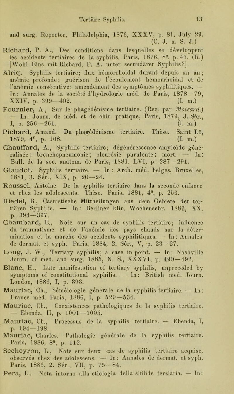 and surg. Reporter, Philadelphia, 1876, XXXV, p. 81, July 29. (C. J. u. S. J.) Richard, P. A., Des conditions dans lesquelles se developpent les accidents tertiaires de la syphilis. Paris, 1876, 8°, p. 47. (R.) [Wohl Eins mit Richard, P. A. unter secundärer Syphilis?] Alriq. Syphilis tertiaire; flux hemorrhoidal durant depuis un an; anemie profonde; guerison de l’ecoulement hemorrhoidal et de l’anemie consecutive; amendement des symptömes syphilitiques. — In: Annales de la societe d’hydrologie med. de Paris, 1878 — 79, XXIV, p. 399—402. (I. m.) Fournier, A., Sur le phagedenisme tertiaire. (Ree. par Moizard.) — In: Journ. de med. et de chir. pratique, Paris, 1879, 3. S6r., I, p. 256 — 261. (I. m.) Pichard, Amand. Du phagedenisme tertiaire. These. Saint L6, 1879, 4°, p. 108. (I. m.) Chauffard, A., Syphilis tertiaire; degenerescence amyloide gene- ralisee; bronchopneumonie; pleuresie purulente; mort. — In: Bull, de la soc. anatom. de Paris, 1881, LVI, p. 287 — 291. Glaudot. Syphilis tertiaire. — In : Arcli. med. beiges, Bruxelles, 1881, 3. Ser., XIX, p. 20—24. Roussel, Antoine. De la syphilis tertiaire dans la seconde enfance et chez les adolescents. These. Paris, 1881, 4°, p. 256. Riedel, B., Casuistische Mittheilungen aus dem Gebiete der ter- tiären Syphilis. — In: Berliner klin. Wochenschr. 1883, XX, p. 394—397. Chambard, E., Note sur un cas de syphilis tertiaire; influence du traumatisme et de l’anemie des pays chauds sur la deter- mination et la marche des accidents syphilitiques. — In: Annales de dermat. et syph. Paris, 1884, 2. Ser., V, p. 23 — 27. Long, J. W., Tertiary syphilis; a case in point. — In: Nashville Journ. of med. and surg. 1885, N. S., XXXVI, p. 490 — 492. Blanc, H., Late manifestation of tertiary syphilis, unpreceded by Symptoms of constitutional syphilis. — In: British med. Journ. London, 1886, I, p. 393. Mauriac, Ch., Semeiologie generale de la syphilis tertiaire. — In: France med. Paris, 1886, I, p. 529—534. Mauriac, Ch., Coexistences patliologiques de la syphilis tertiaire. — Ebenda, II, p. 1001—1005. Mauriac, Ch., Processus de la syphilis tertiaire. — Ebenda, I, p. 194—198. Mauriac, Charles. Pathologie generale de la syphilis tertiaire. Paris, 1886, 8°, p. 112. Secheyron, L , Note sur deux cas de syphilis tertiaire acquise, observes chez des adolescens. — ln: Annales de dermat. et syph. Paris, 1886, 2. Ser., VII, p. 75—84. Pera, L., Nota intorno alla etiologia della sifilide terziaria. — Tn: