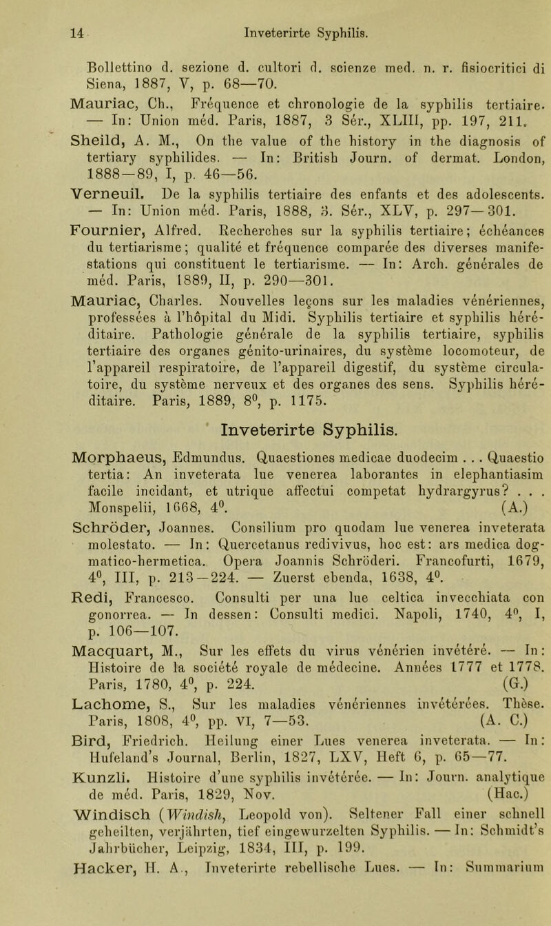 Bollettino d. sezione d. cultori d. scienze med. n. r. fisiocritici di Siena, 1887, V, p. 68—70. Mauriac, Ch., Frequence et Chronologie de la syphilis tertiaire. — In: Union med. Paris, 1887, 3 Ser., XLIII, pp. 197, 211. Sheild, A. M., On the value of the history in the diagnosis of tertiary syphilides. — In: British Journ. of dermat. London, 1888-89, I, p. 46—56. Verneuil. De la syphilis tertiaire des enfants et des adolescents. — In: Union med. Paris, 1888, 3. Ser., XLY, p. 297—301. Fournier, Alfred. Recherches sur la syphilis tertiaire; echeances du tertiarisme; qualite et frequence comparee des diverses manife- stations qui constituent le tertiarisme. — In: Arch. generales de med. Paris, 1889, II, p. 290—301. Mauriac, Charles. Nouvelles legons sur les maladies veneriennes, professees ä l’hopital du Midi. Syphilis tertiaire et syphilis liere- ditaire. Pathologie generale de la syphilis tertiaire, syphilis tertiaire des Organes genito-urinaires, du Systeme locomoteur, de l’appareil respiratoire, de l’appareil digestif, du Systeme circula- toire, du Systeme nerveux et des Organes des sens. Syphilis here- ditaire. Paris, 1889, 8°, p. 1175. Inveterirte Syphilis. Morphaeus, Edmundus. Quaestiones medicae duodecim . . . Quaestio tertia: An inveterata lue venerea laborantes in elephantiasim facile incidant, et utrique affectui competat liydrargyrus? . . . Monspelii, 1668, 4°. (A.) Schröder, Joannes. Consilium pro quodam lue venerea inveterata molestato. — In: Quercetanus redivivus, hoc est: ars medica dog- matico-hermetica. Opera Joannis Schröderi. Francofurti, 1679, 4°, III, p. 213 — 224. — Zuerst ebenda, 1638, 4°. Redi, Francesco. Consulti per una lue celtica invecchiata con gonorrea. — In dessen: Consulti medici. Napoli, 1740, 4n, I, p. 106—107. Macquart, M., Sur les effets du virus venerien invetere. — In: Histoire de la societe royale de medecine. Annees 1777 et 1778. Paris, 1780, 4°, p. 224. (Gr.) Lachome, S., Sur les maladies veneriennes inveterees. These. Paris, 1808, 4°, pp. VI, 7—53. (A. C.) Bird, Friedrich. Heilung einer Lues venerea inveterata. — In: llufeland’s Journal, Berlin, 1827, LXV, Heft 6, p. 65—77. Kunzli. Histoire d’une syphilis inveteree. — In: Journ. analytique de med. Paris, 1829, Nov. (Hac.) Windisch (Windish, Leopold von). Seltener Fall einer schnell geheilten, verjährten, tief eingewurzelten Syphilis. — In: Schmidt’s Jahrbücher, Leipzig, 1834, III, p. 199. Hacker, TL A., Inveterirte rebellische Lues. — In: Summarium