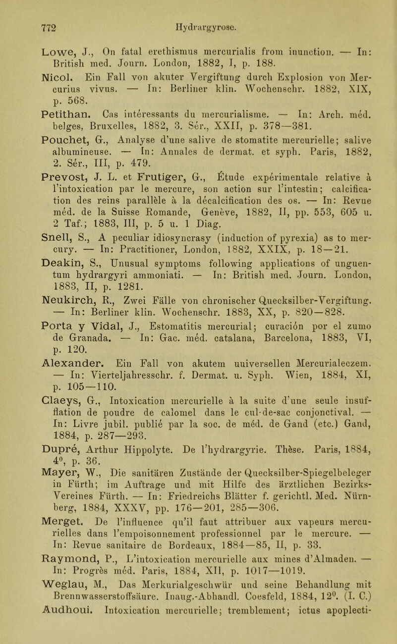 Lowe, J., On fatal erethismus mercurialis from inunction. — In: British med. Journ. London, 1882, I, p. 188. Nicol. Ein Fall von akuter Vergiftung durch Explosion von Mer- curius vivus. — In: Berliner klin. Wochensehr. 1882, XIX, p. 568. Petithan. Cas interessants du raercurialisme. — In: Arch. med. beiges, Bruxelles, 1882, 3. Ser., XXII, p. 378—381. Pouchet, Gr., Analyse d’une salive de stomatite mercurielle; salive albumineuse. — In: Annales de dermat. et syph. Paris, 1882, 2. Ser., III, p. 479. Prevost, J. L. et Frutiger, Gr., Üitude experimentale relative k l’intoxication par le mercure, son action sur l’intestin; calcifica- tion des reins parallele ä la decalcification des os. — In: Revue med. de la Suisse Romande, Geneve, 1882, II, pp. 553, 605 u. 2 Taf.; 1883, III, p. 5 u. 1 Diag. Snell, S., A peculiar idiosyncrasy (induction of pyrexia) as to mer- cury. — In: Practitioner, London, 1882, XXIX, p. 18 — 21. Deakin, S., Unusual Symptoms following applications of unguen- tum hydrargyri ammoniati. — In: British med. Journ. London, 1883, II, p. 1281. Neukirch, R., Zwei Fälle von chronischer Quecksilber-Vergiftung. — In: Berliner klin. Wochenschr. 1883, XX, p. 820 — 828. Porta y Vidal, J., Estomatitis mercurial; curaciön por el zumo de Granada. — In: Gac. med. catalana, Barcelona, 1883, VI, p. 120. Alexander. Ein Fall von akutem universellen Mercimaleczem. — In: Vierteljahresschr. f. Dermat. u. Syph. Wien, 1884, XI, p. 105 — 110. ' Claeys, G., Intoxication mercurielle ä la suite d'une seule insuf- flation de poudre de calomel dans le cul-de-sac conjonctival. — In: Livre jubil. publie par la soc. de med. de Gand (etc.) Gand, 1884, p. 287—293. Dupre, Arthur Hippolyte. De l’hydrargyrie. These. Paris, 1884, 4°, p. 36. Mayer, W., Die sanitären Zustände der Quecksilber-Spiegelbeleger in Fürth; im Aufträge und mit Hilfe des ärztlichen Bezirks- Vereines Fürth. — In: Friedreichs Blätter f. gerichtl. Med. Nürn- berg, 1884, XXXV, pp. 176—201, 285—306. Merget. De l’influence qn’il faut attribuer aux vapeurs mercu- rielles dans l’empoisonnement professionnel par le mercure. — In: Revue sanitaire de Bordeaux, 1884—85, II, p. 33. Raymond, P., L’intoxication mercurielle aux mines d’Almadeu. — In: Progres med. Paris, 1884, XII, p. 1017—1019. Weglau, M., Das Merkurialgeschwür und seine Behandlung mit Brennwasserstoffsäure. Inaug.-Abhandl. Coesfeld, 1884, 12°. (I. C.) Audhoui. Intoxication mercurielle; tremblement; ictus apoplecti-