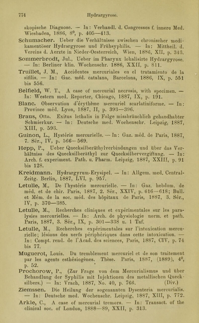 skopische Diagnose. — In: Verhandl. d. Congresses f. innere Med. Wiesbaden, 1886, 8°, p. 405—413. Schumacher. Ueber die Verhältnisse zwischen chronischer medi- kamentöser Hydrargyrose und Frühsyphilis. — In: Mittheil. d. Vereins d. Aerzte in Nieder-Oesterreich, Wien, 1886, XII, p. 343. Sommerbrodt, Jul., Ueber im Pharynx lokalisirte Hydrargyrose. — In: Berliner klin. Wochenschr. 1886, XXII. p. 811. Trudlet, J. M., Accidentes mercuriales en el tratamiento de la sifilis. — In: Gac. mdd. catalana, Barcelona, 1886, IX, p. 551 bis 556. Belfield, W. T., A case of mercurial necrosis, with specimen. — In: Western med. Reporter, Chicago, 1887, IX, p. 191. Blanc. Observation d’erytheme merouriel scarlatiniforme. — In: Province med. Lyon, 1887, II, p. 393—396. Braus, Otto. Exitus lethalis in Folge missbräuchlich gehandhabter Schmierkur. — In: Deutsche med. Wochenschr. Leipzig, 1887, XIII, p. 593. Guinon, L., Hysterie mercurielle. — In: Gaz.med.de Paris, 1887, 7. Ser., IV, p. 566-569. Hepp, P., Ueber Queoksilberäthylverbindungen und über das Ver- hältniss des Quecksilberäthyl zur Quecksilbervergiftung. — In: Arch. f. experiment. Path. u. Pharm. Leipzig, 1887, XXIII, p. 91 bis 128. Kreidmann. Ilydrargyrum-Erysipel. — In: Allgem. med. Central- Zeitg. Berlin, 1887, LVI, p. 957. Letulle, M., De l’hysterie mercurielle. — In: Gaz. hebdom. de med. et de chir. Paris, 1887, 2. Ser., XXIV, p. 616 — 618; Bull, et Mem. de la soc. med. des höpitaux de Paris, 1887, 3. Ser., IV, p. 370—385. Letulle, M., Recherches cliniques et experimentales sur les para- lysies mercurielles. — In: Arch. de physiologie norm, et path. Paris, 1887, 3. Ser., IX, p. 301—338 u. 1 Taf. Letulle, M., Recherches experimentales sur l’intoxication mercu- rielle; lesions des nerfs periplieriques dans cette intoxication. — In: Compt. rend. de l’Acad. des Sciences, Paris, 1887, CIV, p. 74 bis 77. Muguerot, Louis. Du tremblement mercuriel et de son traitement par les agents esthesiogenes. TIRse. Paris, 1887, (1889), 4°, p. 52. Prochorow, P., (Zur Frage von dem Mercurialismus und über Behandlung der Syphilis mit Injektionen des metallischen Queck- silbers.) — In: Vrach, 1887, No. 40, p. 766. (Div.) Ziemssen. Die Heilung der sogenannten Dysenteria mercurialis. — In: Deutsche med. Wochenschr. Leipzig, 1887, XIII, p. 772. Arkle, C., A case of mercurial tremors. — In: Transact. of the clinical soc. of London, 1888—89, XXII, p. 313.
