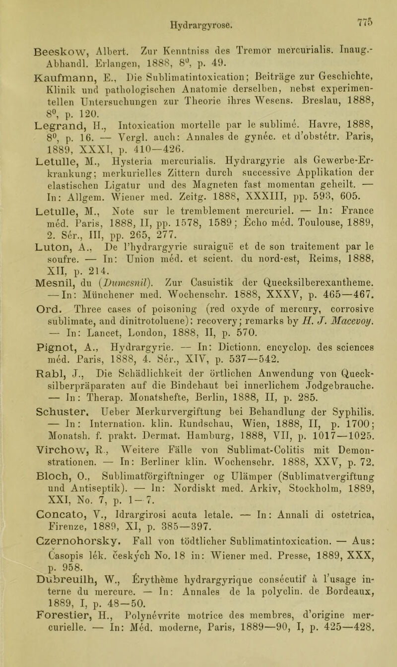 Beeskow, Albert. Zur Kenntniss des Tremor mercurialis. Inaug.- Abhandl. Erlangen, 1888, 8°, p. 49. Kaufmann, E., Die Sublimatintoxication; Beiträge zur Geschichte, Klinik und pathologischen Anatomie derselben, nebst experimen- tellen Untersuchungen zur Theorie ihres Wesens. Breslau, 1888, 8°, p. 120. Legrand, H., Intoxication morteile par le sublime. Havre, 1888, 8°, p. 16. — Vergl. auch: Annales de gynec. et d’obstetr. Paris, 1889, XXXI, p. 410—426. Letulle, M., Hysteria mercurialis. Hydrargyrie als Gewerbe-Er- krankung: merkurielles Zittern durch successive Applikation der elastischen Ligatur und des Magneten fast momentan geheilt. — In: Allgem. Wiener med. Zeitg. 1888, XXXIII, pp. 593, 605. Letulle, M., Note sur le tremblement mercuriel. — ln: France med. Paris, 1888, II, pp. 1578, 1589; Echo med. Toulouse, 1889, 2. Ser., III, pp. 265, 277. Luton, A., De l’hydrargyrie suraigue et de son traitement par le soufre. — In: Union med. et scient. du noi'd-est, Reims, 1888, XII, p. 214. Mesnil, du (Dumesnil). Zur Casuistik der Quecksilberexantheme. — In: Münchener med. Wochenscbr. 1888, XXXV, p. 465—467. Ord. Three cases of poisoniug (red oxyde of mercury, corrosive Sublimate, and dinitrotoluene); recovery; remarks by H. J. Macevoy. — In: Lancet, London, 1888, II, p. 570. Pignot, A., Hydrargyrie. — In: Dictionn. encyclop. des Sciences med. Paris, 1888, 4. Ser., XIY, p. 537—542. Rabl, J., Die Schädlichkeit der örtlichen Anwendung von Queck- silberpräparaten auf die Bindehaut bei innerlichem Jodgebrauche. — In: Therap. Monatshefte, Berlin, 1888, II, p. 285. Schuster. Ueber Merkurvergiftung bei Behandlung der Syphilis. — In: Internation. klin. Rundschau, Wien, 1888, II, p. 1700; Monatsh. f. prakt. Dermat. Hamburg, 1888, VII, p. 1017 —1025. Virchow, R, Weitere Fälle von Sublimat-Colitis mit Demon- strationen. — In: Berliner klin. Wochenschr. 1888, XXV, p. 72. Bloch, 0., Sublimatförgiftninger og Ulämper (Sublimatvergiftung und Antiseptik). — ln: Nordiskt med. Arkiv, Stockholm, 1889, XXI, No. 7, p. 1- 7. Concato, V., Idrargirosi acuta letale. — In: Annali di ostetrica, Firenze, 1889, XI, p. 385—397. Czernohorsky. Fall von tödtlicher Sublimatintoxication. — Aus: Casopis lek. ceskych No. 18 in: Wiener med. Presse, 1889, XXX, p. 958. Dubreuilh, W., Erytheme hydrargyrique consecutif ä l’usage in- terne du mercure. — In: Annales de la polyelin. de Bordeaux, 1889, I, p. 48-50. Forestier, II., I’olynevrite motrice des membres, d’origine mer- curielle. — In: Med. moderne, Paris, 1889—90, I, p. 425—428.