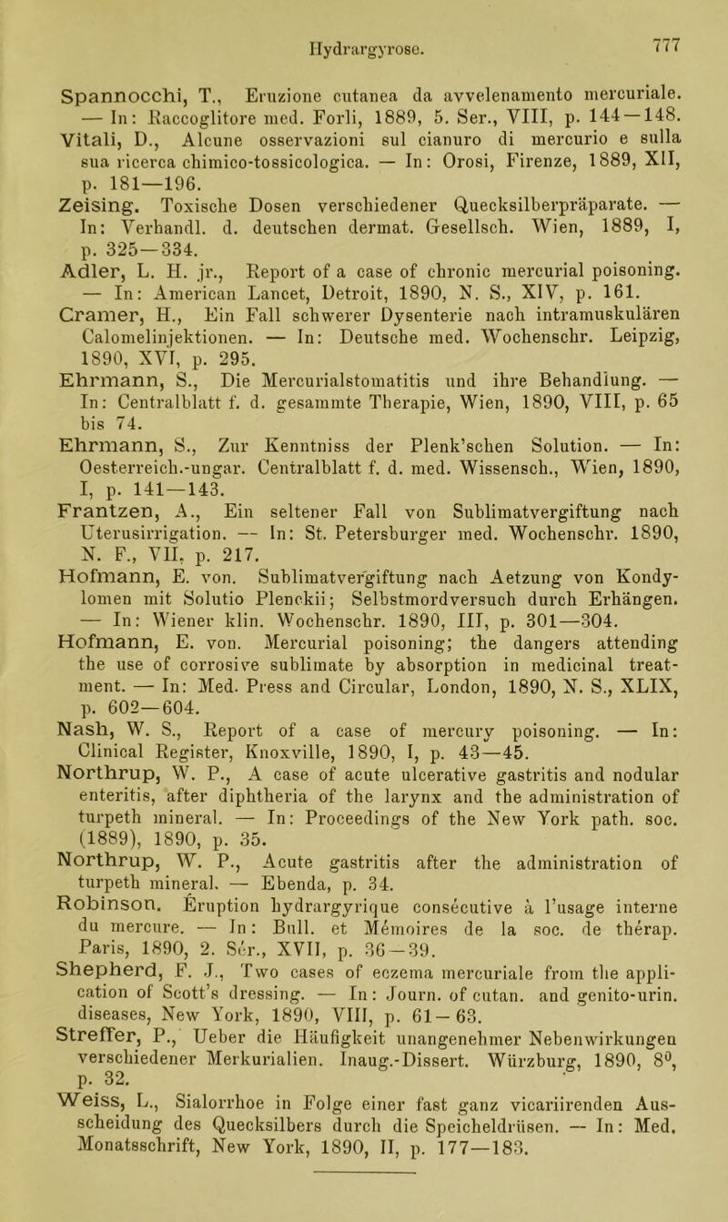 Spannocchi, T., Eruzione cutanea da avvelenamento mercuriale. — In: Raccoglitore med. Forli, 1889, 5. Ser., VIII, p. 144 —148. Vitali, D., Alcune osservazioni sul cianuro di mercurio e sulla sua ricerca chimico-tossicologica. — In: Orosi, Firenze, 1889, XII, p. 181—196. Zeising. Toxische Dosen verschiedener Quecksilberpräparate. — In: Verhandl. d. deutschen dermat. Gresellsch. Wien, 1889, I, p. 325 — 334. Adler, L. H. jr., Report of a case of chronic iuercurial poisoning. — In: American Lancet, Detroit, 1890, N. S., XIV, p. 161. Cramer, H., Ein Fall schwerer Dysenterie nach intramuskulären Calomelinjektionen. — In: Deutsche med. Wochenschr. Leipzig, 1890, XVI, p. 295. Ehrmann, S., Die Mercurialstomatitis und ihre Behandlung. — In: Centralblatt f. d. gesammte Therapie, Wien, 1890, VIII, p. 65 bis 74. Ehrmann, S., Zur Kenntniss der Plenk’schen Solution. — In: Oesterreich.-Ungar. Centralblatt f. d. med. Wissensch., Wien, 1890, I, p. 141—143. Frantzen, A., Ein seltener Fall von Subliraatvergiftung nach Uterusirrigation. — In: St. Petersburger med. Wochenschr. 1890, N. F„ VII, p. 217. Hofmann, E. von. Sublimatvergiftung nach Aetzung von Kondy- lomen mit Solutio Plenckii; Selbstmordversuch durch Erhängen. — In: Wiener klin. Wochenschr. 1890, III, p. 301—304. Hofmann, E. von. Mercurial poisoning; the dangers attending the use of corrosive Sublimate by absorption in medicinal treat- ment. — In: Med. Press and Circular, London, 1890, N. S., XLIX, p. 602—604. Nash, W. S., Report of a case of mercury poisoning. — In: Clinical Register, Knoxville, 1890, I, p. 43—45. Northrup, W. P., A case of acute ulcerative gastritis and nodular enteritis, after diphtheria of the larynx and the administration of turpeth mineral. — In: Proceedings of the New York path. soc. (1889), 1890, p. 35. Northrup, W. P., Acute gastritis after the administration of turpeth mineral. — Ebenda, p. 34. Robinson. Eruption hydrargyrique consecutive ä l’usage interne du mercure. — In: Bull, et Memoires de la soc. de therap. Paris, 1890, 2. Ser., XVII, p. 36-39. Shepherd, F. J., Two cases of eczema mercuriale from the appli- cation of Scott’s dressing. — In: Journ. of cutan. and genito-urin. diseases, New York, 1890, VIII, p. 61-63. Streffer, P., Ueber die Häufigkeit unangenehmer Nebenwirkungen verschiedener Merkurialien. Inaug.-Dissert. Würzburg, 1890, 8°, p. 32. Weiss, L., Sialorrhoe in Folge einer fast ganz vicariirenden Aus- scheidung des Quecksilbers durch die Speicheldrüsen. — In: Med, Monatsschrift, New York, 1890, II, p. 177—183.
