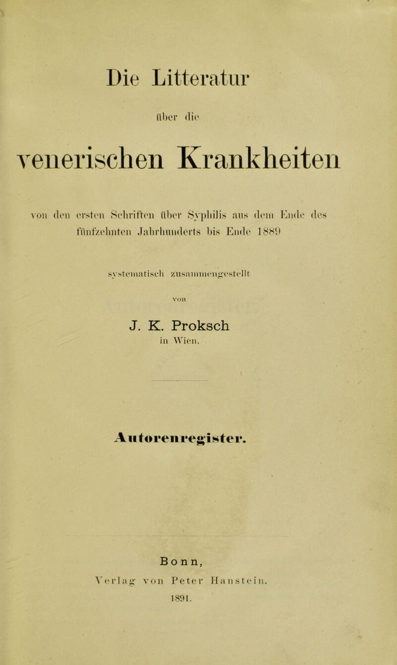 Die Litteratiir über <li(‘ venerischen Krankheiten \oit (len erst(‘n Selirit'ten über >Syj)liilis aus dein Miub; (U's fihit'/elmtcn .fnlirliniulorts l»is Ende' 18H1I systeileUiscli ziisnimiieii^'estellt v(H] J. K. Proksch in Wien. A u t<n*enregist er. Bonn, A'erla»- von Peter ilanstein. 1891.