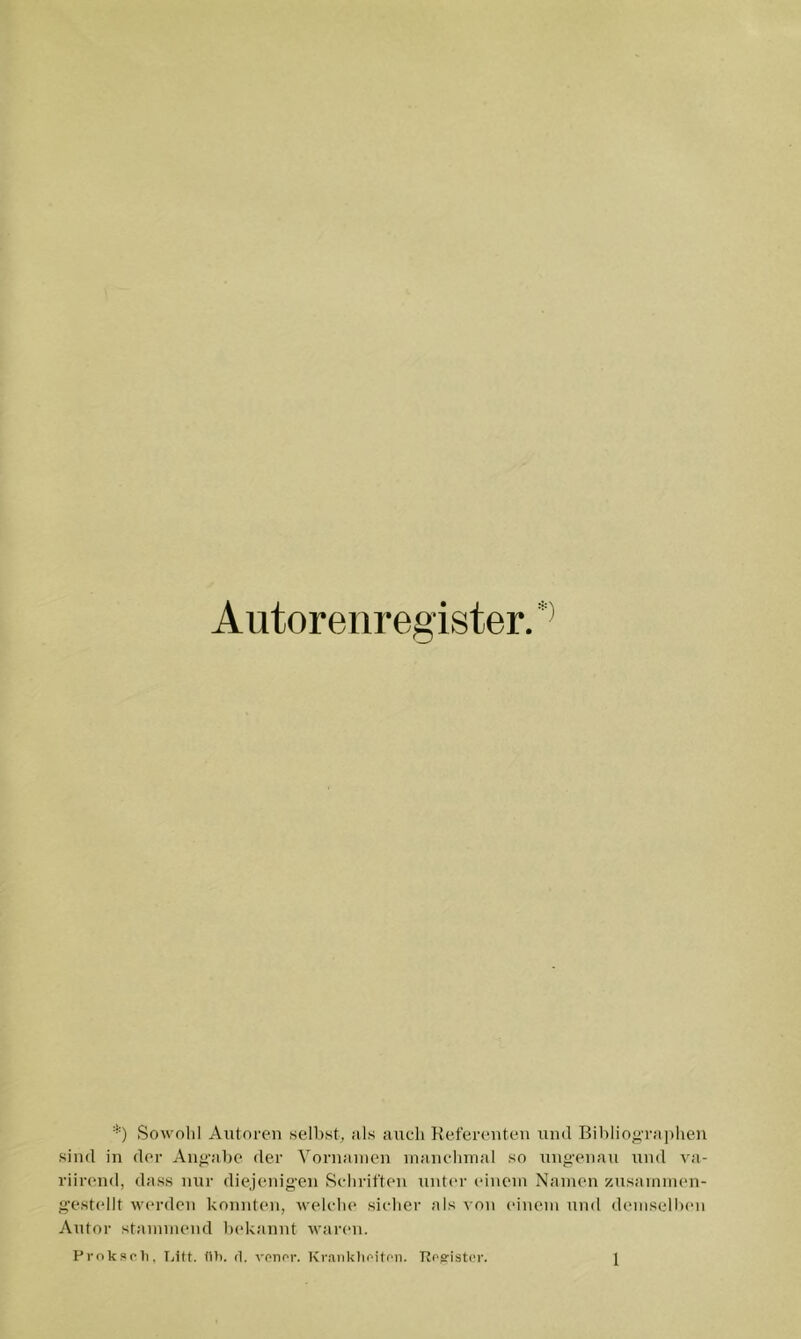 Sowohl Autoren weihst, als auch Kefereuteu und Bihliogra])heu sind in der Aug'ahe der Vornaiiien inauchuial wo ungenau und va- riirend, dass nur diejenigen Schriften untin- einem Namen zusammen- gestellt werden konnten, welche sicher als von einem und demsellxm Autor stammend hekanut waren.