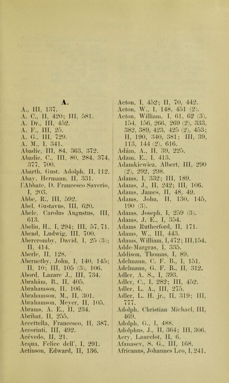 A. A., 111. inT. A. C., 11, 420; 111. 081. A. l)r., 111, 402. A. F., 111. 20. A. 0.. 111, 729. A. M., 1, ;541. Al)a(lio. 111, 84. 063, 072. Abadie, C.. 111, 80, 284, 074, 0)77, 700. Abartli. (Inst. Adolpli, II, 112. Abav, Mennaiiii, 11, 001. l'Abbato. 1). Francesco Sav('ri(», 1, 200. Abbe, R., 111, 092. Abel, dnstavus, 111, 620. Abele, Carolu.s Angnstiis, 111, 610. Abelin, M., 1,294; 111, 07,71. Al)end, Ludwig-, 111, 700. Abercr()inl)v, David, 1, 20(0); 11, 414. ■ Aberle, II, 128, Abernetliv, Jobn, 1, 140, 140; II, 10;' 111, 105 (0), 106. Abord, Lazare .1., III, 704. Abrabain, B., II, 400. Abrabanison, II, 106. Abraliainson, M., II, 001. Abraliainson, Meyer, II, loO. Abrains, A. E., 11, 204. Abril)at, II, 200. Accettella, Francesco, II, 087. Accorinti, III, 492. Acevcdo, II, 21. Acaiiia, Felicc dcH’, 1, 291. Acton, 1, 402; II. 70, 442. Acton, AV., I, 148, 401 (2). Acbni, William, 1, 61, 62 fO), 104, 106, 266, 269 (2), 300, 082, 389, 420, 420 (2), 400; 11. 190, 040, 081; 111, 09, 110, 144 (2), 616. Adam, A., II, 09, 220. Adam, E., I, 410. Adamkiewicz, Albert, III, 290 (2), 292, 298. Adams, 1, 032; 111, 189. Adams, J., 11, 242; III, 106. Adams, James, 11, 48, 49. Adams, Jobn, 11, 100, 140, 190 lOj. Adams, Joseph, 1, 209 (0). Adams, J. E., I, 004. Adams Rntliertbrd, II, 171. .Vdams, AV., III, 440. Adams, AVilliam, 1,472; 111,104. .Vdde-Mar^Tas, I, 005. Addison, lOiomas, 1, 89, .Vdelmann, ('. F. B., I, 151. •Vdelmann, fl. F. B., II. 012. Adler, A. 8., I, 090. Adler, (’., I, 282; 111, 452. Adler, L. A., III, 275. Adler, L. II. jr., II, 019; 111, 777. Adolpli, Christian Alichael, 111, 469. Adolph. C., I, 488. .\dolphns, J., 11,064; 111,006. I .Aerv, Lancclot, II, 6. Atanascv, S. G., III, 168.