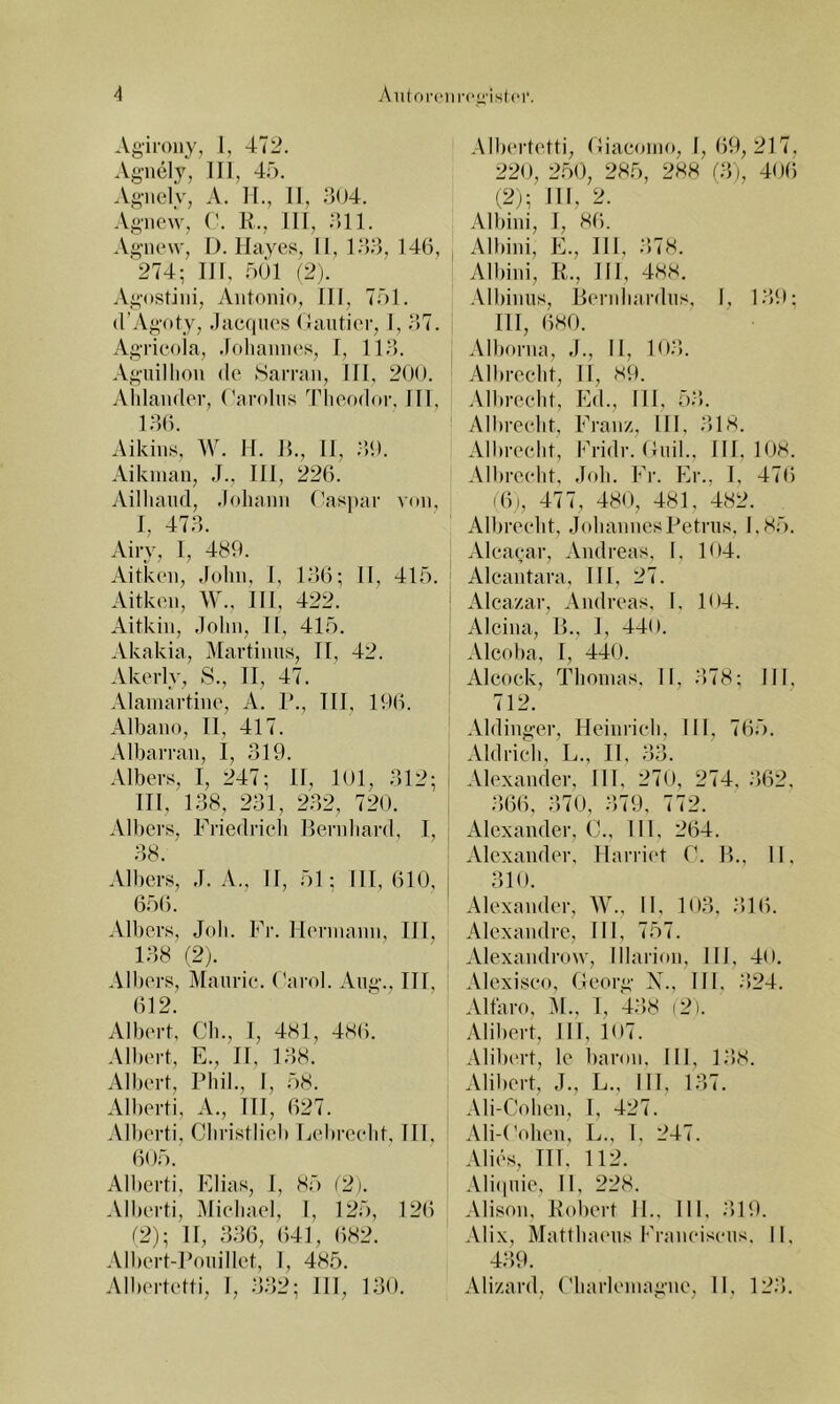 Agiroiiy, 1, 472. Agnely, III, 45. Agiiel'v, A. II., II, 304. AgiiOA'v, (’. R., III, 311. .Vgnew, I). Hayes, II, 1.33, 146, '274; III, .501 (2). Agostiiii, Antonio, 111, 751. d'Agoty, .liicquos ( lautier, I, 37. Agricola, .lolianin's, 1, 113). .\giiillion de Harran, 111, 200. Aldander, ('arolns Tlieodor. 111, 130. Aikins, W. II. R., 11, ;',0. Aikinan, ,1., 111, 226. Ailliaiid, .lohann (■as])ar von, 1, 473. Airy, 1, 489. Aitken, «lohn, I, 13)6; II, 415. Aitken, \V., III, 422. Aitkin, .lohn, II, 415. Akakia, iMartinns, II, 42. Akerly, S., II, 47. Alainartino, A. P., 111, 196. Albano, II, 417. Albarran, I, 319. Albers, I, 247; 11, lOl, 312; III, 138, 231, 232, 720. Albers, Fiiedricli Bendiard, 1, 38. Albers, ,1. A,, II, 51; 111,610, 6;)6. Albers, Job. Fr. Hermann, III, 138 (2). Albers, Maiirie. Carol. Aiig., III, 612. Albert, Cb., 1, 481, 486. Albert, E., II, 138. Albert, Pbil., I, 58. Alberti, A., 111, 627. Alberti, Cliristlieb Eeln-eelit, 111, 605. Alberti, Elias, 1, 85 (2). Alberti, iMiebael, I, 125, 126 12); II, 336, 641, 682. Albert-Ponillet, I, 485. Albertetti, 1, 332; III, 130. .VIbertetti, (liaeoino, I, 69, 217, 220, 250, 285, 288 (3), 40(5 (2j; 111, 2. Albini, 1, 86. Albini, E., III, 378. Albini, R., 111, 488. Albinns, Rernbardns, I, 139; 111, 680. , Alborna, ,1., II, 103). Albrecbt, II, 80. Albreebt, Ed., III, 53. Albreebt, Franz, III, 318. Albreebt, Fridr. Cnil., III, KW. Albreebt, .lob. Fr. Er., 1, 476 (6), 477, 480, 481, 482. Albreebt, JobanncsPetnis, 1.85. Aleaear, Andreas, I, 104. Alcantara, III, 27. Alcazar, Andreas, I. 104. Alcina, R., 1, 440. Alcoba, [, 440. Alcoek, Tbovnas, II, 3)78; III, 712. Aldinger, Heinrieb, HI, 765. : Aid rieb, L., II, 33. i Alexander, 111, 270, 274, ;)62. i 366, 370, 379, 772. [ Alexander, (A, 111, 264. Alexander, Harri(‘t C. R., 11, I 310. Alexander, W., II, 103, 316. Alexandre, 111, 757. Alexandrow, Illarion, HI, 40. Alcxiseo, Georii' X., Hl. .•)24. Altaro, :\l., 1, ‘438 (2). Alibert, Hl, 107. Alilx'rt, le Itaron, III, 138. Alibert, J., L., III, 137. Ali-Coben, I, 427. Ali-t'oben, L., 1, 247. 1 Alles, 111. 112. Ali(inie, II, 228. Alison, Robert 11., Hl. -HO. Alix, Mattlnnms l•5•aneisens. II, 439. Alizard, ('barleniagne, II. 123.