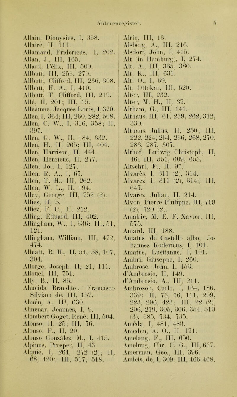 Autor(“iu-('j’'istcr. Alliüii. Dioiivsiiis, I, ^U)8. Allaiiv, 11, 111. Allamaiid, l'''ri(l('ri(*us, 1, 202. Allan. .1.. 111, Klf). Allard, h\’‘lix, 111, mOO. Allbntt, 111, 25(). 270. Allhutt, (’lirtbrd, 111, 22)(). .‘lOS. Allbutt, II. A.. I, 410. Allbutt'. T. (’liffoi-d, 111, 21‘). AIlü, II, 201; III, If). Alloaunie. .lacaiuos Ijuuis, l,o70. i Allen, I, 2,(14; 111.2(50, 282,008. Allen, ('. W., I. 21(5, 208; 11, 297. Allen, (1. W., II. 184, 222. Allen, H., II, 2(52; III, 404. Allen, llarrison, II, 444. Allen, Henriens, II, 277. Allen, Jo., 1, 127. Allen, K. A., I, (57. Allen, T. H., HI, 2(52. Allen, W. L., II. 194. Aller, Oeorye, 111, 722 (2;. Allies, 11, 2. Alliez, F. ('., II. 212. Alling-. Eduard, III, 402. Allingliain, W., 1,22(5; 111,21, 121. Allingbain, William, III, 472, 474. 1 Allnatt, K. 11., 11, 24, 28, 107, 204. Allorge, Josejili, II, 21, 111. Allouel, III, 721. All.v, 15., 11, 8(5. Alnieida Brandao, Franciseo Silviani de, III, 127. Almen, A., II!, (520. •Mnienar. .loannes, I, 9. Alomb(‘rt-( ioget, Rene, 111,204. Alonso, II, 22; III, 7(5. Alonso, F., II, 20. Alonso (Jon/.ale/., i\I., 1, 412, Alpinus, l’ros))er, II, 42. AI(]uie, 1, 2(54, 272 ( 2j; 11, (58, 420; IIT, 217, 218. Alri(|, III, 12. Alsberg, A., III, 21(5. Alsdorf, Jolin, I, 412. .\lt (in llandnirgj, 1, 274. Alt, A., 111, 2(52, 280. Alt, K., IN. (521. Alt, ()., 1, (59. Alt, Ottokar, IN, (520. Alter, IN, 222. Alter, y\. 11., 11, 27. Altluim, (.1., 111, 141. Altbaus, in, (51, 229, 262,212, 220. Althaus, Julius, II, 220; JII, 222 , 224, 2(54 , 2(5(5, 2(58 , 27o, 282, 287, 207. .Vltliof, Ludwig Christoph, II, 4(5; 111, 221, (509, (522, Altsehul, F., 11, 97.' Alvares, T, 211 (2), 214. Alvarez, 1. 211 (2;, 214; 111, (547. Alvarez, Julian, 11, 214. -Vlyon, Pierre Philippe, III, 719 (2), 720 (2). Amalrie, M. E. F. Xavier, 111, 275. Amard, III, 188. Amatus de Castello albo, Jo- hannes Roderieus, 1, 101. Amatus, Lusitanus, I, 101. Ambri, (liuseppe, I, 2(50. And)rose, John, 1, 42.‘5. d’Ambrosio, TI, 149. d’Ainbrosio, III, 211. Ambros(»li, Carlo, 1, 164, 18(5, 2.29; II, 72, 7(5, 111, 209, 222, 29(5, 422; IN, 22 (2j, 206, 219, .•502, .20(5, 2.24, 210 (2), (580, 724, 72»;). Ameda, I, 481, 482.. Ameden, A. ()., II, 171. Amelang, F., III, 62(5. Amelung, dir. C. (L, 111,(527. .Vmerman, Ceo., 111, 296. .Vmicis, de, T, 209; ITT, 4(56,4(58.