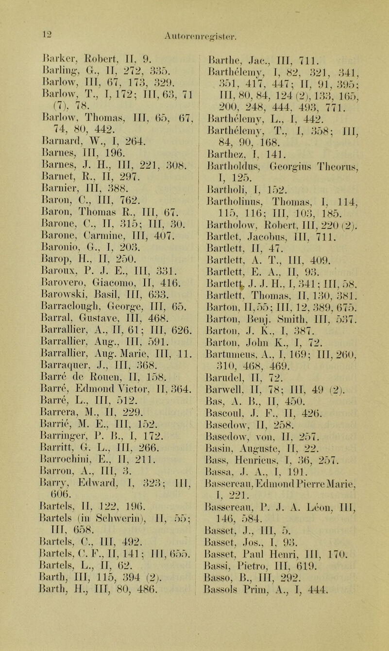 Aii(-orc)ir('^'islc,r. i):u-kcr, Kdkcrt, II, 9. Iktrling', (J., II, H.'ir). Harlow, III, 97, 179, Hai-low, T., 1, 172; III, 99, 71 (7), IH. Harl(»\v, 'J''liojiias, III, (If), 97, 74, 80, 442. Ilanianl, W., I, 294. Harnes, III, 199. Harnes, J. 14., III, 221, 908. Harnet, R., II, 297. Harnier, III, ;>88. Haron, III, 792. Haron, Tlioinas R., III, 97. Harone, ('., II, 91;'); IIl, 90. Harone, ('arniine, III, 407. Haronin, (1., 1, 20.'). Haro}), 14., II, 200. Haroiix, P. .1. E., III, 991. Harovero, Giaeonio, II, 419. Harowski, Hasil, III, 999. Harraclongl), Geor^-e, IIT, 9ö. Harral, Gustave, III, 498. Harraliier, A., II, 91; TU, 926. Harralliei-, Aiig., III, 091. Harrallier, Ang. Marie, IIl, 11. Harraquei-, .1., ITI, 998. Harre de Rouen, II, 158. Harre, Edinoiul \4etor, II, 994. Harre, L., III, 512. Harrera, i\I., II, 229. Harrie, M. E., III, 152. Harringer, P. H., I, 172. Harritt, G. L., IIl, 299. Harrociiini, E.. II, 211. Harrou, A.. III, 9. Harry, Edward, I, 92.9; III, 909. Harteis, II, 122, 199. Härtels (in .Seliwerim, II, 55; III, 958. Harteis, ('.. III, 492. Härtels, G. E., II, 141; IN, 955. Harteis, L., II, 92. Hartl), III, 115, .'594 (2|. Hai-tli, JI., III, 80, 489. I5artlie, Jae., III, 711. HartlH'Ieniv, I, 82, 921, 941, 951, 417, 447; II, 91, 995; IIl, 80, 84, 124 (2(, 199, 195, 200, 248, 444, 499, 771. Hai’tliekuny, L., 1, 442. Hartlieleniy, T., I, 958; III, 84, 90,'198. Hartlie/., I, 141. Hartlioldus, Geoi'gius 44ie(»rus, I, 125. Hartlioli, I, 152. Hartliolinus, Tlioinas, I, 114, 115, 119; IIl, 109, 185. Hartliolow, Rohei't, III, 220 (2y Hartlot, .Taeolnis, III, 711. Hartlett, II, 47. Hai-tlett, A. T., III, 409. Hartlett, E. A., II, 99. Hai-tlett, .1. ,1. II., I, 941; III, 58. Hartlett, Tlioinas, II, 190, 981. Harton, 11,55; III. 12, 989, (575. Harton, H(*nj. Sinitli, III. 597. Harton, ,1. K.. I, 987. Harton, Jidiii K., I, 72. Hartunieus, A., I, 199; 111, 290. 910, 4(58, 469. Hariidel, II, 72. Harwell, II, 78; III, 49 (2). Has, A. H., II, 450. Hascoul, ,1. F., II, 42(5. Hasednw, II, 258. Hasedow, von, II, 257. Häsin, Auguste, II, 22. Hass, Henrieus, T, .'56, 257. H.assa, ,1. A., I. 191. Hassereau.Edniond Pierre^larie, I, 221. Hassereaii, P. ,1. A. Leon, III, 14(5, 584. Hasset, ,1., IIl, 5. Hasset, .los., I, 9.'5. Hassi't, Paul Henri, 111, 170. Hassi, Pietro, III, 619. Hasso, H., III, 292. Hassois Prim, .V., I, 444.