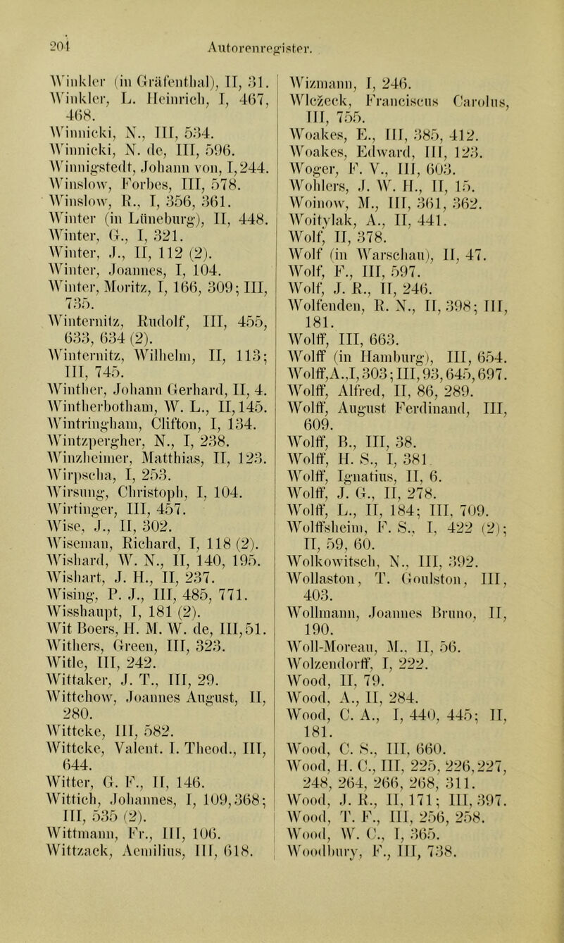 20} Aiitorenre^’istpr. Winkler (in Grälentlialj, II, ol. ^^’inklcl•, L. Iloinricli, I, 4(i7, 4()8. Winnieki, X., ITT, 5^54. ^^'innieki, X. de, ITT, öi)}). Winnigstedt, Johann von, T,244. Winslow, Korbes, TTT, 578. AVinsIow, K., T, 356, 361. Winter (in l4inel)nr|^-), TT, 448. Winter, (1., T, 321. Winter, J., TT, 112 (2). Winter, Joannes, T, 104. Winter, Moritz, T, 166, 309; TTT, 135. Winternitz, TTiidolf, TTT, 455, 633, 634 (2). Winternitz, AVilhelin, TT, 113; TIl, 745. Winther, Johann Gerhard, TT, 4. Wintherbothain, W. L., TT, 145. Wintring'hain, Clifton, T, 134. Wintzpergher, X., T, 238. Winzlieinier, Matthias, TT, 123. >Virpselia, 1, 253. Wirsnng, Christoph, T, 104. Wirtinger, ITT, 457. Avise, J., TT, 302. AA4seinan, Richard, T, 118(2). AVishard, AV. X., TT, 140, 195. AVishart, J. H., TT, 237. AVising, P. J., ITT, 485, 771. AVisshanpt, T, 181 (2). AV4t Boers, H. M. AA^ de, 111,51. AAbthers, Green, ITT, 323. AVitle, ITT, 242. AVittaker, J. T., ITT, 29. AVittehow, Joannes August, TI, 280. AAdtteke, III, 582. AVittcke, Valent. I. Theod., TU, 644. AVitter, G. K., II, 146. AVittich, Johannes, I, I0i),368; III, 535 (2). AVittinann, Kr., III, 106. AVittzack, Aeinilins, III, 618. AVizinann, I, 246. AAOezeek, Kranciseus Carolus, III, 755. AA5)akes, K., III, 385, 412. AA5)akcs, E(lward, III, 123. AA'ogcr, K. V., 111,603. AAbdtlers, J. AAC II., II, 15. AVoinow, M., III, 361, 362. AA'’oitvlak, A., II, 441. AAXjIt; II, 378. AVoIf (in AAbirschaiij, II, 47. AVolt; K., ITT, 597. AVolf, J. R., II, 246. AA^oIfenden, R. X., 11,398; II1, 181. AVoltf, ITT, 663. AVolflf (in Hamburg), ITT, 654. AA5)Iflf‘,A.,1,303; ITT, 93,645,697. AA5)Itf, Alfred, II, 86, 289. AVolff, August T''erdinand, ITT, 609. AVolff, R., ITT, 38. AA^olff, H. 8., I, 381 AAV)!!!“, Ignatius, II, 6. AA^oltf, J. G., IT, 278. AA'oltf, L., II, 184; ITT, 709. AAbjlffsheiin, K. S., T, 422 (2); IT, 59, 60. AA^olkowitscb, X., TH, 392. AVollaston, T. Goulston, ITT, 403. AVollinann, Joannes Bruno, IT, 190. AA^oll-Moreau, M., II, 56. AVolzendortT, I, 222. AVood, TI, 79. AVood, A., II, 284. AVood, C. A., T, 440, 445; II, 181. AAbiod, C. S., III, 660. AA5)od, TI. C., TU, 225, 226,227, 248, 264, 266, 268, 311. AVood, J. R., 11, 171; 111,397. AVood, T. K., III, 256, 258. AVood, AV. C., T, 365. AVoodbury, K., III, 738.
