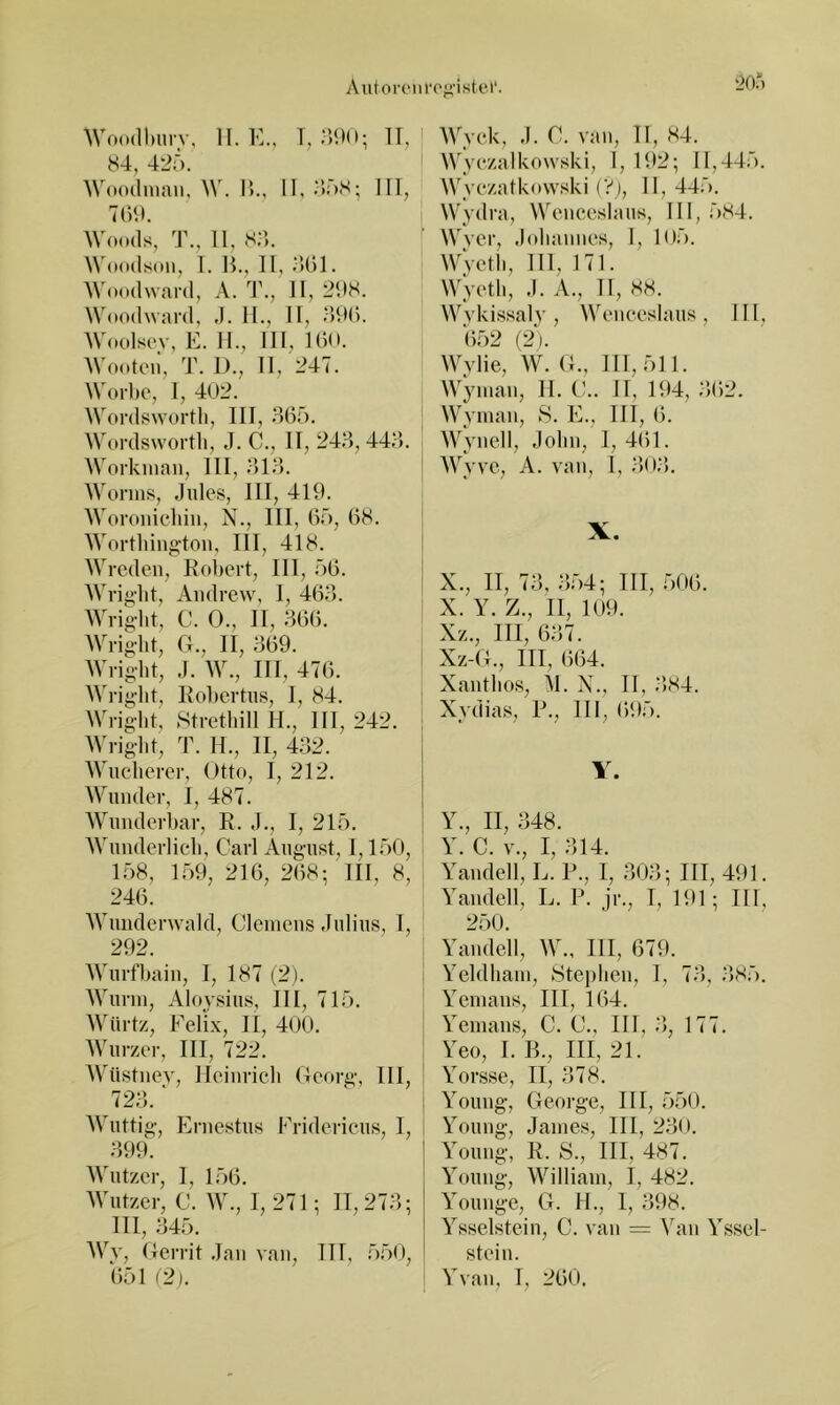 Antort'iifo^’lstei'. '20') Woodhurv, 11. K., 1, ;'><)(»; 11, 84, 42f). Woodnian, W. I*.., II, ;’.r)8; 111, TOU. Woods, T., 11, s;',. Woodsou, I. H., II, .‘lül. Woodward, A. 1\, II, 21)8. Woodward, ,1. II., II, .‘IIX). AVoolsc'v, E. II., III, U)(». Wooteii, T. 1)., 11, 247. Worbe, 1, 402. Wordswortli, III, oOf). Wordswortli, J. C., II, 24M, 44o. Workinan, 111, olo. Worms, Jules, III, 419. Worouiclun, N., III, W), 68. Wortliino:tou, III, 418. AVreden, Kobert, III, 56. AVrigbt, Andrew, 1, 463. AAAi^-bt, C. 0., II, 366. AVrig-bt, G., II, 369. AVrigbt, J. AA^, III, 476. AAb-iglit, Eobertus, I, 84. AVriglit, Stretbill H., III, 242. AVrigbt, T. II., II, 432. AVueberer, Otto, I, 212. AVnnder, I, 487. ANAinderbar, E. J., I, 215. AVmiderlicb, Carl August, 1,150, 158, 159, 216, 268; III, 8, 246. AAbmdcrwald, Clemens Julius, I, 292. AAAirfbain, I, 187 (2). AVurm, Aloysius, III, 715. AVürtz, Felix, II, 400. AVurzer, III, 722. AA'üstiiey, Ileiuricli Georg, III, 723. ‘ AVuttig, Ernestus Fridericus, I, 399. AA'utzer, I, 156. AVutzer, C. AV., 1,271; 11,273; 111, 345. AVy, Gerrit Jan van, III, 550, 651 (2). AAAek, J. C. van, 11, 84. AVye/.alkowski, I, 192; 11,445. AVyezatkowski (?j, 11, 445. Wydra, AVenccsIaus, III, 584. AVver, .lobannes, I, 105. Wyetli, 111, 171. Wyetli, J. A., II, 88. AVvkissaly , Weneeslaus, III, 652 (2). Wylie, AA^ G., 111,511. Wyman, II. (b. II, 194, 362. AA'yman, S. E., III, 6. AA'^ynell, Jolm, 1, 461. AAG'vc, A. van, 1, 30.3, X. X., II, 73, 354; III, 506. X. Y. Z., II, 109. Xz., III, 637. Xz-G., III, 664. Xantbos, AI. X., II, 3)84. Xydias, P., 111, 695. Y. Y., II, 348. Y. C. V., I, 314. Yandell, L. P., I, 303; III, 491. Yandell, L. P. jr., I, 191; III, 250. Yandell, AV., III, 679. Yeldliam, 8teplien, I, 73, 3)85. Ycmans, III, 164. Yemaus, C, C., III, 3, 177. Yeo, I. B., III, 21. Yorsse, II, 378. Youug, George, III, 550. Young, James, III, 230. Young, E. S., III, 487. Young, AVilliam, I, 482. Younge, G. H., I, 398. A^sselstein, C. van = A'an Yssel- stein. A^van, I, 260.