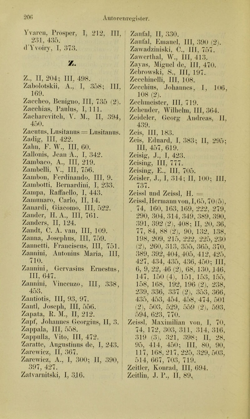 i?n(i Prosper, T, 'il2, 111 ' 2;}i,4;5r). (I Vvoirj, 1, .‘)7o. Z., 11, 204; 111, 498. I Zabolotskii, A., I, 008; III, | 109. ' I Zaeclieo, Peni^’iio, III, 7o5 (2i. Zaccliias, Paulus, 1,111. Zacliareviteli, V. M., 11, o94, 47)0. ! Zacutiis, Liisitamis = Lusitaiiiis. Zadig, III, 422. Zahn, F. AY., III, 60. ! Zallonis, .lean A., I, o42. Zauil)aco, A., III, 219. | Zanibelli, A'., III, 756. Zainbon, Ferdinaiulo, III, 9. i Zanibotti, Pernardini, I, 266. Zainpa, Rafifaello, I, 446. | Zanninaro, Carlo, II, 14. Zanardi, Giacomo, III, ö22. i Zander, II. A., III, 761. | Zanders, II, 124. ^ Zandt, C. A. van, III, 109. Zanna, Joseiilms, III, 709. Zannetti, Francisens, III, 77)1. Zannini, Antonius Maria, III, 710. ' Zannini, Gervasius Ernestus, ; III, 647. I Zannini, Ao’ncenzo, III, 668, I 456. Zantiotis, III, 96, 97. j Zantl, Joseiih, III, 7)56. [ Zapata, K. M., II, 212. Zapf, Johannes Georgius, II, 6. Zappala, III, 7)58. Zappulla, Vito, III, 472. , Zaratte, Augustinus de, 1, 246. Zarewiez, II, .•’)67. : Zarewiez, A., I, .‘>00; II, .‘JOO, 697, 427. Zatvarnitski, I, .646. | Zaulal, II, .‘>60. Zaiifal, Eniauel, III, .690 (2j. Zawadziniski, C., III, 757. Zawertlial, W., III, 416. Zayas, Miguel de, III, 470. Zebrowski, 8., III, 197. Zceeliinelli, III, 108. Zeeeliius, Johannes, I, 106, 108 (2). Zecbnieister, III, 719. Zellender, AAJllielin, III, 664. Zeideler, Georg Andreas, II, 469. Zeis, III, 186. Zeis, Pklnard, I, .686; II, 295; III, 457, 619. Zeisig, J., 1, 426. Zeising, III, 777. Zeising, E., III, 705. Zeisler, J., 1, 614; II, 100; III, 767. Zeissl und Zeissl, H. = Zeissl, Hermann von, 1,65,70(5), . 74, 160, 166, 169, 222, 279, 290, 604, 614, .649, 689, 690, .691, 692 (2), 408; II, 20, 6(5. 77, 84, 88 (2), 90, 162, 168, 198, 209, 215, 222, 225, 260 (2), 260, 6>16, 655, 665, 670, ;’>89, 692, 404, 405, 412, 425, 427 , 464, 467), 4.66, 450; 111, 6, 9, 22, 46 (2), 68, 160, J46, 147, 150 (4), 151, 156, 17)5, 158, 168, 192, 196 (2), 268, 269, 686, 667 (2), 656, 666, 4.6;), 45.6, 4;.)4, 4;)8, 4 <4, ;)Ol (2), ;506, 529, ;5;59 (2), ;596, ;594, 626, 770. Zeissl, Alaxiinilian von, I, 70, 74, 172, 606, 611, 614, 616, .619 (6). 621, 698; II, 28, 9;5, 414, 4;50; III, 80, 90, 117, 168, 217, 227), 629, ;5o;’,, 514, 667, 706, 719. Zeltler, Konrad, 111, 694. Zeitlin, .). P., II, 89.^