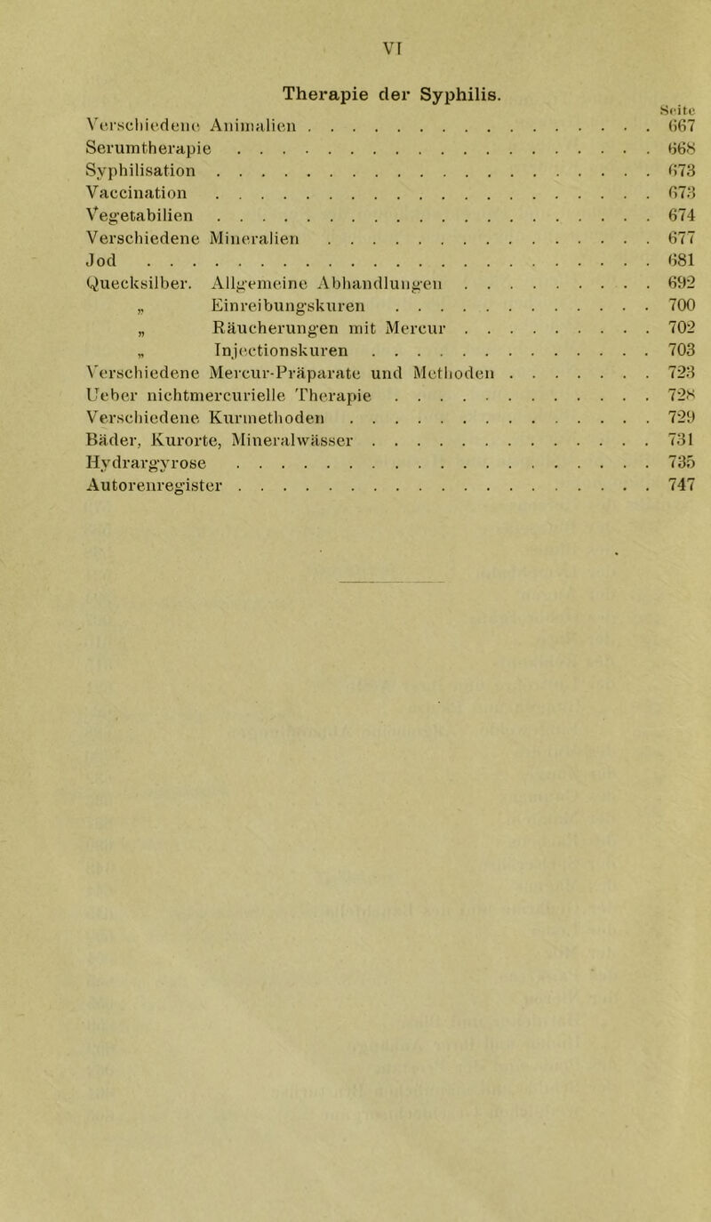Therapie der Syphilis. Seite Vfrscliiedeiui Aiiiiiialicn (>67 Serum therapie (j6.s Syphilisation (>73 Vaccination 073 Vegetabilien 674 Verschiedene Mineralien 677 Jod 681 Quecksilber. Allgemeine Abhandlungen 692 ,, Einreibungskuren 700 „ Räucherungen mit Mercur 702 „ Tnj(‘,ctionskuren 703 ^'erschiedene Mercur-Präparate und Methoden 723 lieber nichtmercurielle Therapie 72s Verschiedene Kurmethoden 729 Bäder, Kurorte, Mineralwässer 731 Hydrargyrose 735 Autorenregister 747