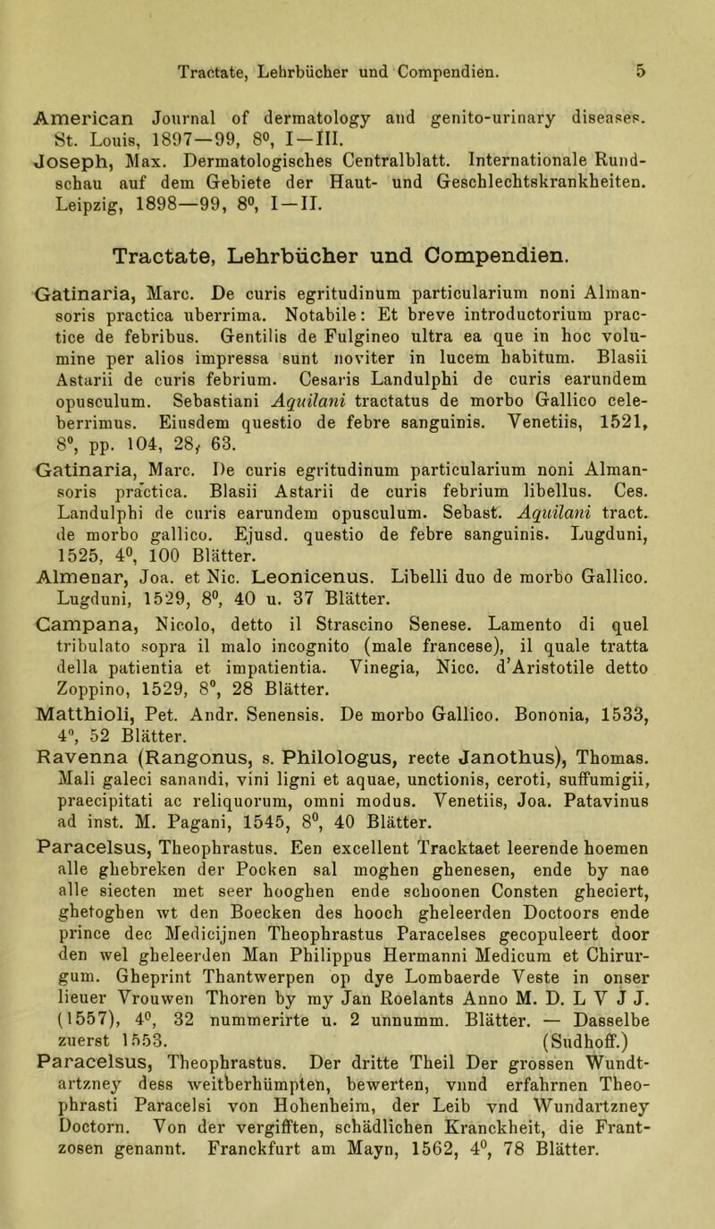 American Journal of dermatology and genito-urinary diseases. St. Louis, 1897—99, 8°, I — III. Joseph, Max. Dermatologisches Centralblatt. Internationale Rund- schau auf dem Gebiete der Haut- und Geschlechtskrankheiten. Leipzig, 1898—99, 8°, I — II. Tractate, Lehrbücher und Compendien. Gatinaria, Marc. De curis egritudinum particularium noni Alman- soris practica uberrima. Notabile; Et breve introductorium prac- tice de febribus. Gentilis de Fulgineo ultra ea que in hoc volu- mine per alios impressa sunt noviter in lucem habitum. Blasii Astarii de curis febrium. Cesaris Landulphi de curis earundem opusculum. Sebastiani Aq^uilani tractatus de morbo Gallico cele- berrimus. Eiusdem questio de febre sanguinis. Venetiis, 1521, 8®, pp. 104, 28^ 63. Gatinaria, Marc. De curis egritudinum particularium noni Alman- soris pra'ctica. Blasii Astarii de curis febrium libellus. Ces. Landulphi de curis earundem opusculum. Sebast. Aqiiilani tract. de morbo gallico. Ejusd. questio de febre sanguinis. Lugduni, 1525, 4®, lOO Blätter. Almenar, Joa. et Nie. Leonicenus. Libelli duo de morbo Gallico. Lugduni, 1529, 8°, 40 u. 37 Blätter. Campana, Nicolo, detto il Strascino Senese. Lamento di quel tribulato sopra il malo incognito (male francese), il quäle tratta della patientia et impatientia. Vinegia, Nicc. d’Aristotile detto Zoppino, 1529, 8®, 28 Blätter. Matthioli, Pet. Andr. Senensis. De morbo Gallico. Bononia, 1533, 4®, 52 Blätter. Ravenna (Rangonus, s. Philologus, recte Janothus), Thomas. Mali galeci sanandi, vini ligni et aquae, unctionis, ceroti, suffumigii, praecipitati ac reliquorum, omni modus. Venetiis, Joa. Patavinus ad inst. M. Pagani, 1545, 8®, 40 Blätter. Paracelsus, Theophrastus. Een excellent Tracktaet leerende hoemen alle ghebreken der Pocken sal moghen ghenesen, ende by nae alle siecten met seer hooghen ende schoonen Consten gheciert, ghetogben wt den Boecken des hooch gheleerden Doctoors ende prince dec Medicijnen Theophrastus Paracelses gecopuleert door den wel gheleerden Man Philippus Hermann! Medicum et Chirur- gum. Gheprint Thantwerpen op dye Lombaerde Veste in onser lieuer Vrouwen Thoren by my Jan Roelants Anno M. D. L V J J. (1557), 4'’, 32 nummerirte u. 2 unnumm. Blätter. — Dasselbe zuerst 1553. (SudhofF.) Paracelsus, Theophrastus. Der dritte Theil Der grossen Wundt- artzney dess weitberhümpteh, bewerten, vnnd erfahrnen Theo- phrasti Paracelsi von Hohenheim, der Leib vnd Wundartzney Doctorn. Von der vergifften, schädlichen Kranckheit, die Frant- zosen genannt. Franckfurt am Mayn, 1562, 4°, 78 Blätter.