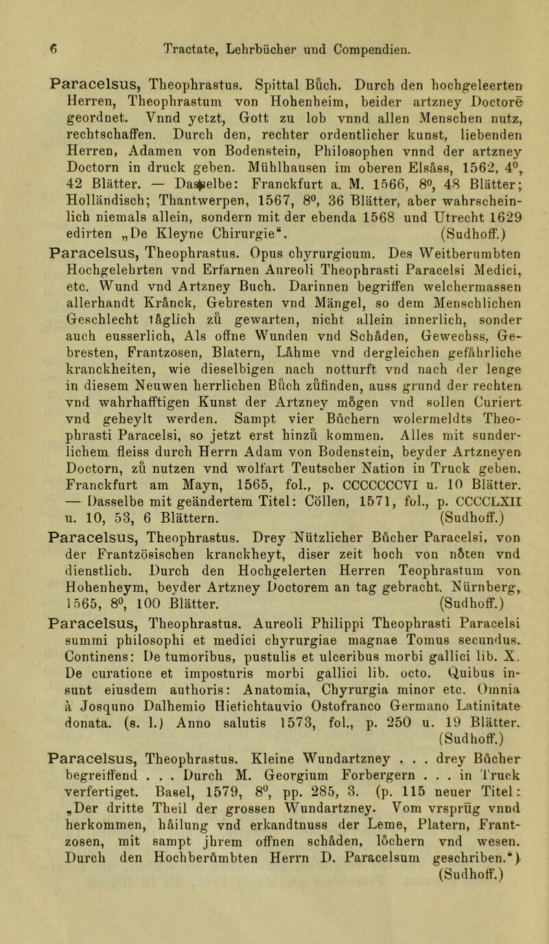 Paracelsus, Theophrastus. Spittal Buch. Durch den hoch^eleerten Herren, Theophrastum von Hohenheim, beider artzney Doctore geordnet. Vnnd jetzt, Gott zu lob vnnd allen Menschen nutz, rechtschaflPen. Durch den, rechter ordentlicher kunst, liebenden Hei'ren, Adamen von Bodenstein, Philosophen vnnd der artzney Doctorn in druck geben. Mühlhausen im oberen Elsäss, 1562, 4®, 42 Blätter. — Dasselbe: Franckfurt a. M. 1566, 8°, 48 Blätter; Holländisch; Thantwerpen, 1567, 8°, 36 Blätter, aber wahrschein- lich niemals allein, sondern mit der ebenda 1568 und Utrecht 1629 edirten „De Kleyne Chirurgie“. (Sudhoff.) Paracelsus, Theophrastus. Opus chyrurgicum. Des Weitberumbten Hochgelehrten vnd Ertärnen Anreoli Theophrasti Paracelsi Medici, etc. Wund vnd Artzney Buch. Darinnen begriffen welchermassen allerhandt Kränck, Gebresten vnd Mängel, so dem Menschlichen Geschlecht täglich zu gewarten, nicht allein innerlich, sonder auch eusserlich, Als offne Wunden vnd Schäden, Gewechss, Ge- bresten, Frantzosen, Blatern, Lähme vnd dergleichen gefährliche kranckheiten, wie dieselbigen nach notturft vnd nach der lenge in diesem Neuwen herrlichen Büch züfinden, auss gnind der rechten vnd wahrhafftigen Kunst der Artzney mögen vnd sollen Curiert vnd geheylt werden. Sampt vier Büchern wolermeldts Theo- phrasti Paracelsi, so jetzt erst hinzu kommen. Alles mit sonder- lichem fieiss durch Herrn Adam von Bodenstein, beyder Artzneyen Doctorn, zu nutzen vnd wolfärt Teutscher Nation in Truck geben. Franckfurt am Mayn, 1565, fol., p. CCCCCCCVI u. 10 Blätter. — Dasselbe mit geändertem Titel; Collen, 1571, fol., p. CCCCLXII u. 10, 53, 6 Blättern. (Sudhoff.) Paracelsus, Theophrastus. Drey Nützlicher Bücher Paracelsi, von der Frantzösischen kranckheyt, diser zeit hoch von nöten vnd dienstlich. Durch den Hochgelerten Herren Teophrastum von Hohenheym, beyder Artzney Doctorem an tag gebracht. Nürnberg, 1565, 8°, lOO Blätter. (Sudhoff.) Paracelsus, Theophrastus. Aureoli Philipp! Theophrasti Paracelsi summi philosophi et medici chyrurgiae magnae Tomus secundus. Continens: De tumoribus, pustulis et ulceribus morbi gallici lib. X. De curatione et imposturis morbi gallici lib. octo. Quibus in- sunt eiusdem authoris: Anatomia, Chyrurgia minor etc. Omnia ä Josquno Dalhemio Hietichtauvio Ostofranco Germano Latinitate donata. (s. 1.) Anno salutis 1573, fol., p. 250 u. 19 Blätter. (Sudhoff.) Paracelsus, Theophrastus. Kleine Wundartzney . . . drey Bücher begreiffend . . . Durch M. Georgium Forbergern ... in Truck verfertiget. Basel, 1579, 8*^, pp. 285, 3. (p. 115 neuer Titel: „Der dritte Theil der grossen Wundartzney. Vom vrsprüg vnnd herkommen, häilung vnd erkandtnuss der Lerne, Platern, Frant- zosen, mit sampt jhrem offnen Schäden, löchern vnd wesen. Durch den Hochberümbten Herrn D. Paracelsum geschriben.“) (Sudhoff.)