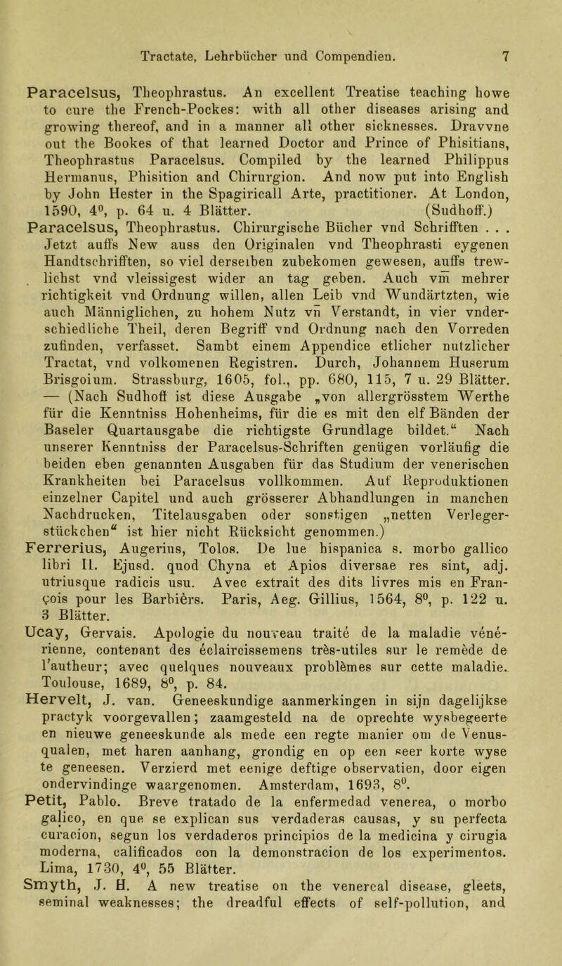 Paracelsus, Theophrastue. An excellent Treatise teaching howe to eure the French-Pockes; with all other diseases arising and growing thereof, and in a manner all other sicknesses. Dravvne out the Bookes of that learned Doctor and Prince of Phisitians, Theophrastus Paracelsus. Compiled by the learned Philippus Heruianus, Phisition and Chirurgion. And now put into English by John Bester in the Spagiricall Arte, practitioner. At London, 1590, 4*’, p. 64 u. 4 Blätter. (Sudhoff.) Paracelsus, Theophrastus. Chii’urgische Bücher vnd Schrifften . . . Jetzt auff's New auss den Originalen vnd Theophrasti eygenen Handtschrififten, so viel derselben zubekonien gewesen, auff's trew- lichst vnd vleissigest wider an tag geben. Auch vm mehrer richtigkeit vnd Ordnung willen, allen Leib vnd Wundärtzten, wie auch Männiglichen, zu hohem Nutz vn Verstandt, in vier vnder- schiedliche Theil, deren Begriff vnd Ordnung nach den Vorreden zuffnden, verfasset. Sambt einem Appendice etlicher nützlicher Tractat, vnd volkomenen Registren. Durch, Johannem Huserum Brisgoium. Strassburg, 1605, fol., pp. 680, 115, 7 u. 29 Blätter. — (Nach Sudhoff ist diese Ausgabe ,von allergrösstem Werthe für die Kenntniss Hohenheims, für die es mit den elf Bänden der Baseler Quartausgabe die richtigste Grundlage bildet.“ Nach unserer Kenntniss der Paracelsus-Schriften genügen vorläufig die beiden eben genannten Ausgaben für das Studium der venerischen Krankheiten bei Paracelsus vollkommen. Auf Reproduktionen einzelner Capitel und auch grösserer Abhandlungen in manchen Nachdrucken, Titelausgaben oder sonstigen „netten Verleger- stückchen“ ist hier nicht Rücksicht genommen.) Ferrerius, Augerius, Tolos. De lue hispanica s. morbo gallico libri II. Ejusd. quod Chyna et Apios diversae res sint, adj. utriusque radicis usu. Avec extrait des dits livres mis en Fran- V'ois pour les Barbiers. Paris, Aeg. Gillius, 1564, 8°, p. 122 u. 3 Blätter. Ucay, Gervais. Apologie du nouveau traite de la maladie vene- rienne, contenant des eclaircissemens tres-utiles sur le remede de l’autheur; avec quelques nouveaux probRmes sur cette maladie. Toulouse, 1689, 8°, p. 84. Herveit, J. van. Geneeskundige aanmerkingen in sijn dagelijkse practyk voorgevallen; zaamgesteld na de oprechte wysbegeerte en nieuwe geneeskunde als mede een regte manier om de Venus- qualen, met hären aanhang, grondig en op een seer körte wyse te geneesen. Verzierd met eenige deftige observatien, door eigen ondervindinge waargenomen. Amsterdam, 1693, 8*^. Petit, Pablo. Breve tratado de la enfermedad venerea, o morbo galico, en que se explican sus verdaderas causas, y su perfecta curacion, segun los verdaderos principios de la medicina y cirugia moderna, calificados con la demonstracion de los experimentos. Lima, 1730, 4°, 55 Blätter. Smyth, .J. H. A new treatise on the venercal disease, gleets, seminal weaknesses; the dreadful eff'ects of self-pollution, and