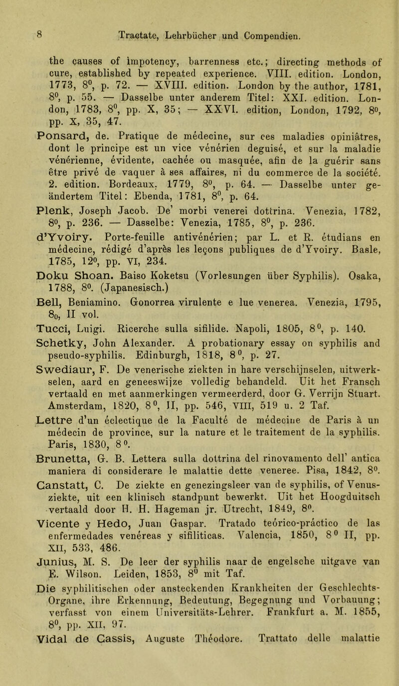 the causes of impotency, barrenness etc.; directing methods of eure, established by repeated experience. VIII. edition. London, 1773, 8®, p. 72. — XVIII. edition. London by the author, 1781, 8°, p. 55. — Dasselbe unter anderem Titel; XXI. edition. Lon- don, 1783, 8®, pp. X, 35; — XXVI. edition, London, 1792, 8°, pp. X, 35, 47. Ponsard, de. Pratique de medecine, sur ces maladies opiniätres, dont le principe est un vice venerien deguise, et sur la maladie venerienne, evidente, cachee ou masquee, afin de la guerir sans etre prive de vaquer ä ses affaires, ni du commerce de la societe. 2. edition. Bordeaux. 1779, 8*^, p. 64. — Dasselbe unter ge- ändertem Titel: Ebenda, 1781, 8°, p. 64. Plenk, Joseph Jacob. De’ morbi venerei dottrina. Venezia, 1782, 80, p. 236. — Dasselbe: Venezia, 1785, 8°, p. 236. d’Yvoiry. Porte-feuille antivenerien; par L. et ß. etudians en medecine, redige d’apr^s les lecons publiques de d’Yvoiry. Basle, 1785, 120, pp. VI, 234. Doku Shoan. Baiso Koketsu (Vorlesungen über Syphilis). Osaka, 1788, 80. (Japanesisch.) Bell, Beniamino. Gonorrea virulente e lue venerea. Venezia, 1795, 8o, II vol. Tucci, Luigi. Ricerche sulla sifilide. Napoli, 1805, 8®, p. 140. Schetky, John Alexander. A probationary essay on syphilis and pseudo-syphilis. Edinburgh, 1818, 8®, p. 27. Swediaur, F. De venerische ziekten in hare verschijnselen, uitwerk- selen, aard en geneeswijze volledig behandeld. üit het Fransch vertaald en met aanmerkingen vermeerderd, door G. Verrijn Stuart. Amsterdam, 1820, 8®, II, pp. 546, VIII, 519 u. 2 Taf. Lettre d’un eclectique de la Faculte de medecine de Paris ä un medecin de province, sur la nature et le traitement de la syphilis. Paris, 1830, 8 o. Brunetta, G. B. Lettera sulla dottrina del rinovamento dell’ antica maniera di considerare le malattie dette veneree. Pisa, 1842, 8o. Canstatt, C. De ziekte en genezingsleer van de syphilis, of Venus- ziekte, uit een klinisch standpunt bewerkt. Uit het Hoogduitsch vertaald door H. H. Hageman jr. Utrecht, 1849, 8o. Vicente y Hedo, Juan Gaspar. Tratado teorico-präctico de las enfermedades venereas y sifiliticas. Valencia, 1850, 8® II, pp. XII, 533, 486. Junius, M. S. De leer der syphilis naar de engelsche uitgave van E. Wilson. Leiden, 1853, 8*^ mit Taf. Die syphilitischen oder ansteckenden Krankheiten der Geschlechts- Organe, ihre Erkennung, Bedeutung, Begegnung und Vorbauung; verfasst von einem Universitäts-Lehrer. Frankfurt a. M. 1855, 8°, p]). XII, 97. Vidal de Cassis, Auguste Theodore. Trattato delle malattie