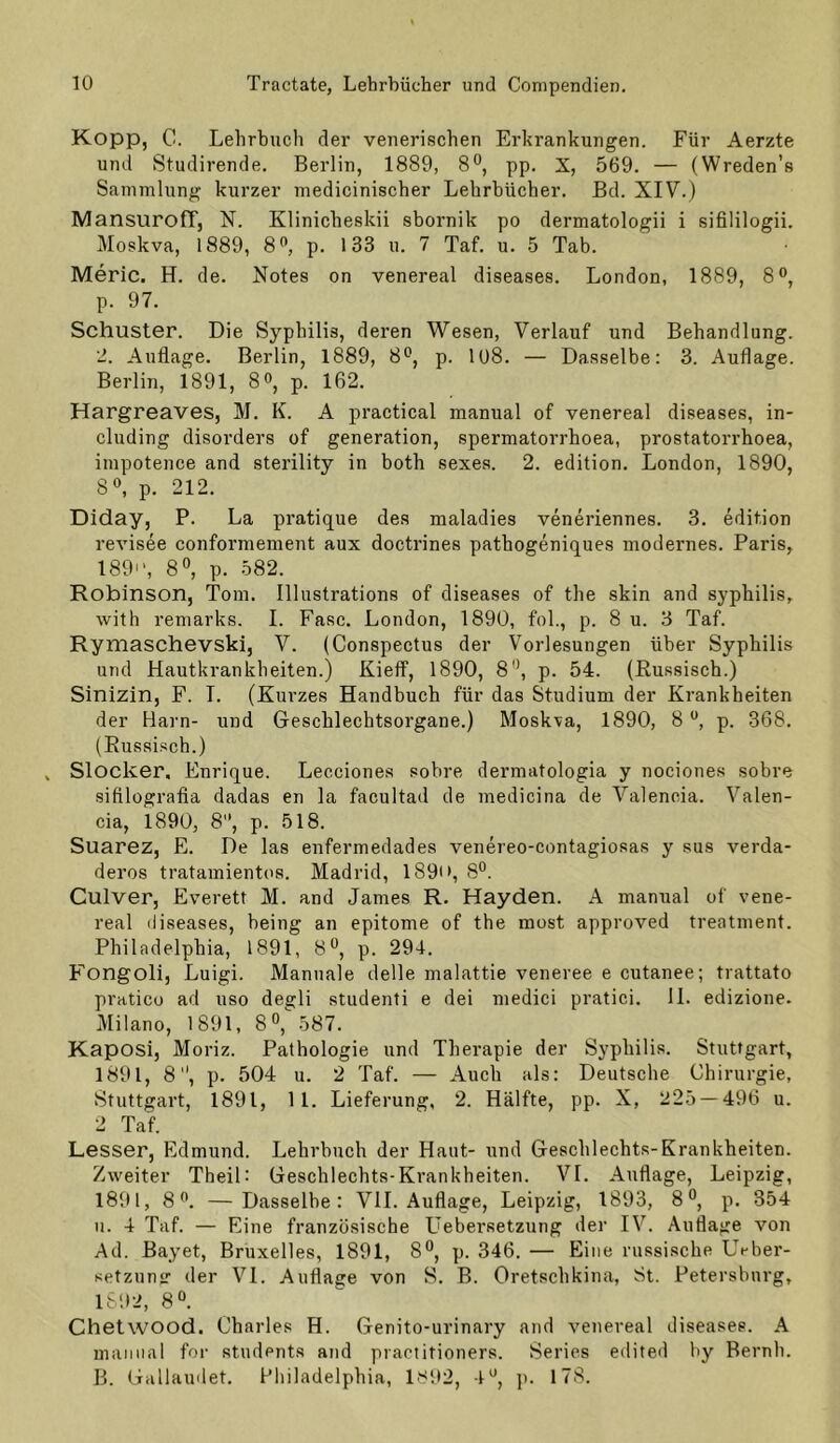 Kopp, C. Lehrbuch der venerischen Erkrankungen. Für Aerzte und Studirende. Berlin, 1889, 8°, pp. X, 569. — (Wreden’s Sammlung kurzer medicinischer Lehrbücher. Bd. XIV.) MansurofT, N. Klinicheskii sbornik po dermatologii i sifililogii. Moskva, 1889, 8'’, p. 133 u. 7 Taf. u. 5 Tab. Meric. H. de. Notes on venereal diseases. London, 1889, 8®, p. 97. Schuster. Die Syphilis, deren Wesen, Verlauf und Behandlung. 2. Auflage. Berlin, 1889, 8*^, p. 108. — Dasselbe: 3. Auflage. Berlin, 1891, 8^^ p. 162. Hargreaves, M. K. A practical manual of venereal diseases, in- cluding disorders of generation, spermatorrhoea, prostatorrhoea, impotence and sterility in both sexes. 2. edition. London, 1890, 8», p. 212. Diday, P. La pratique des maladies veneriennes. 3. edition revisee conformement aux doctrines pathogeniques modernes. Paris, 1891', 8^, p. .582. Robinson, Tom. Illustrations of diseases of the skin and Syphilis, with remarks. 1. Fase. London, 1890, fol., p. 8 u. 3 Taf. Rymaschevski, V. (Conspectus der Vorlesungen über Syphilis und Hautkrankheiten.) Kieff, 1890, 8*’, p. 54. (Russisch.) Sinizin, F. T. (Kurzes Handbuch für das Studium der Krankheiten der Harn- und Geschlechtsorgane.) Moskva, 1890, 8 p. 368. (Russisch.) Slocker, Enrique. Lecciones sobre dermatologia y nociones sobre sifilografia dadas en la facultad de medicina de Valencia. Valen- cia, 1890, 8, p. 518. Suarez, E. De las enfermedades venereo-contagiosas y sus verda- deros tratainientos. Madrid, I89i*, 8°. Culver, Everett M. and James R. Hayden. A manual of vene- real diseases, being an epitome of the most approved treatment. Philadelphia, 1891, 8*^, p. 294. Fongoli, Luigi. Manuale delle malattie veneree e cutanee; trattato praticu ad uso degli studenti e dei medici pratici. 11. edizione. Milano, 1891, 8°, 587. Kaposi, Moriz. Pathologie und Therapie der Syphilis. Stuttgart, 1891, 8, p. 504 u. 2 Taf. — Auch als: Deutsche Chirurgie, Stuttgart, 1891, 11. Lieferung, 2. Hälfte, pp. X, 225 — 496 u. 2 Taf. Lesser, Edmund. Lehrbuch der Haut- und Geschlechts-Krankheiten. Zweiter TheiL Geschlechts-Krankheiten. VI. Auflage, Leipzig, 1891, 8'’. —Dasselbe: VH. Auflage, Leipzig, 1893, 8°, p. 354 u. 4 Taf. — Eine französische Liebersetzung der IV. Auflage von Ad. Bayet, Bruxelles, 1891, 8°, p. 346. — Eine russische Ueber- setzung der VI. Auflage von S. B. Oretschkina, St. Petersburg, 1892, 8“. Chetwood. Charles H. Genito-urinary and venereal diseases. A manual for students and piactitioners. Serics edited by Bernh. B. Gallaudet. Philadelphia, 1892, jt. 178.