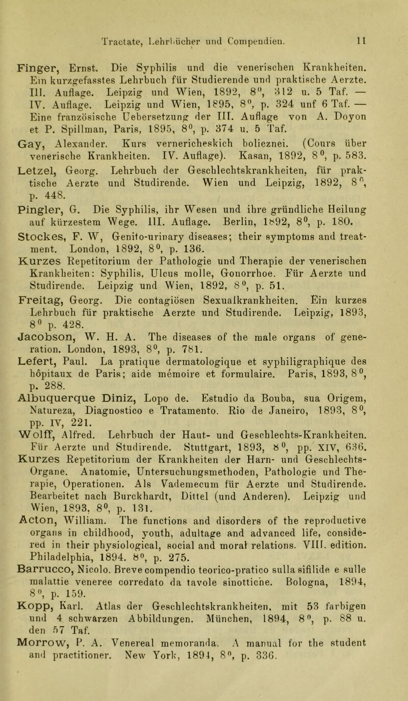 Finger, Ernst. Die Sypliilis und die venerischen Krankheiten. Ein kurzgefasstes Lehrbuch für Studierende und praktische Aerzte. III. Auflage. Leipzig und Wien, 1892, 8'*, H12 u. 5 Taf. — IV. Auflage. Leipzig und Wien, 1895, 8, p. .324 unf 6 Taf.— Eine französische Uebersetzung der TU. Auflage von A. Doyon et P. Spillman, Paris, 1895, 8°, p. 374 u. 5 Taf. Gay, Alexander. Kurs vernericheskich bolieznei. (Cours über venerische Krankheiten. IV. Auflage). Kasan, 1892, 8°, p. 583. Letzel, Georg. Lehrbuch der Geschlechtskrankheiten, für prak- tische Aerzte und Studirende. Wien und Leipzig, 1892, 8'^, p. 448. Pingier, G. Die Syphilis, ihr Wesen und ihre gründliche Heilung auf kürzestem Wege. 111. Auflage. Berlin, lbi92, 8®, p. 180. Stockes, F. W, Genito-urinary diseases; their Symptoms and treat- ment. London, 1892, 8®, p. 136. Kurzes Bepetitorium der Pathologie und Therapie der venerischen Krankheiten: Syphilis, Ulcus molle, Gonorrhoe. Für Aerzte und Studirende. Leipzig und Wien, 1892, 8®, p. 51. Freitag, Georg. Die contagiösen Sexualkrankheiten. Ein kurzes Lehrbuch für praktische Aerzte und Studirende. Leipzig, 1893, 8« p. 428. Jacobson, W. H. A. The diseases of the male organs of gene- ration. London, 1893, 8®, p. 781. Lefert, Paul. La pratique dermatologique et syphiligraphique des hopitaux de Paria; aide memoire et formulaire. Paris, 1893,8*^, p. 288. Albuquerque Diniz, Lopo de. Estudio da Bouba, sua Origem, Natureza, Diagnoatico e Tratamento. Rio de Janeiro, 1893, 8®, pp. IV, 221. Wolff, Alfred. Lehrbuch der Haut- und Geschlechts-Krankheiten. Für Aerzte und Studirende. Stuttgart, 1893, 8°, pp. XIV, 636. Kurzes Repetitorium der Krankheiten der Harn- und Geschlechts- Organe. Anatomie, Untersuchungsmethoden, Pathologie und The- rapie, Operationen. Als Vademecum für Aerzte und Studirende. Bearbeitet nach Burckhardt, Dittel (und Anderen). Leipzig und Wien, 1893, 8«, p. 13l. Acton, William. The functions and disorders of the reproductive Organs in childhood, youth, adultage and advanced life, conside- red in their physiological, social and moral relations. VIH. edition. Philadelphia, 1894. 8^, p. 275. Barrucco, Nicolo. Breve compendio teorico-pratico sullasifilide e sulle malattie veneree corredato da tavole sinottiche. Bologna, 1894. 8, p. 159. Kopp, Karl. Atlas der Geschlechtskrankheiten, mit 53 farbigen und 4 schwärzen Abbildungen. München, 1894, 8**, p. 88 u. den 57 Taf. Morrow, B. A. Venereal memoranda. .4 manual for the Student and practitioner. New York, 1894, 8^, p. 336.