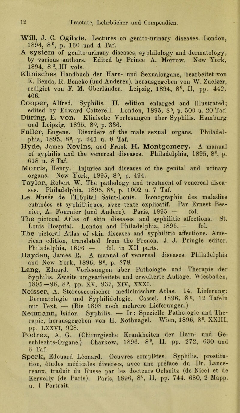 Will, J. C. Ogilvie. Lectures on genito-urinary diseases. London, 1894, 8 0, p. 160 und 4 Taf. A System of genito-urinary diseases, syphilology and dermatology, by various authors. Edited by Prince A. Morrow. New York, 1894, 8 0, III vols. Klinisches Handbuch der Harn- und Sexualorgane, bearbeitet von K. Benda, R. Beneke (und Anderen), herausgegeben von W. Zuelzer, redigirt von F. M. Oberländer. Leipzig, 1894, 8®, H, pp. 442, 406. Cooper, Alfred. Syphilis. II. edition enlarged and illustrated; edited by Edward Cotterell. London, 1895, 8°, p. 500 u. 20 Taf. Düring, E. von. Klinische Vorlesungen über Syphilis. Hamburg und Leipzig, 1895, 8°, p. 336. Füller, Eugene. Disorders of the male sexual organs. Philadel- phia, 1895, 8®, p. 241 u. 8 Taf. Hyde, James Nevins, and Frank H. Montgomery. A manual of Syphilis and the venereal diseases. Philadelphia, 1895, 8°, p. 618 u. 8 Taf. Morris, Henry. Injuries and diseases of the genital and urinary organs. New York, 1895, 8o, p. 494. Taylor, Robert W. The pathology and treatment of venereal disea- ses. Philadelphia, 1895, 8°, p. 1002 u. 7 Taf. Le Musee de l’Hopital Saint-Louis. Iconographie des maladies cutanees et syphilitiques, avec texte explicatif. Par Ernest Bes- nier, A. Fournier (und Andere). Paris, 1895 — fol. The pictoral Atlas of skin diseases and syphilitic affections. St. Louis Hospital. London and Philadelphia, 1895.— fol. The pictoral Atlas of skin diseases and syphilitic affections. Ame- rican edition, translated from the French. J. J. Pringle editor. Philadelphia, 1896 — fol. in XII parts. Hayden, James R. A manual of venereal diseases. Philadelphia and New York, 1896, 8°, p. 278. Lang, Eduard. Vorlesungen über Pathologie und Therapie der Syphilis. Zweite umgearbeitete und erweiterte Auflage. Wiesbaden, 1895 — 96, 8«, pp. XV, 937, XIV, XXXI. Neisser, A. Stereoscopischer medicinischer Atlas. 14. Lieferung: Dermatologie und Syphilidologie. Cassel, 1896, 8 o, 12 Tafeln mit Text. — (Bis 1898 noch mehrere Lieferungen.) Neumann, Isidor. Syphilis. — In: Spezielle Pathologie und The- rapie, herausgegeben von H. Nothnagel. Wien, 1896, 8°, XXIIl, pp LXXVI, 928. Podrez, A. G. (Chirurgische Krankheiten der Harn- und Ge- schlechts-Organe.) Charkow, 1896, 8°, II. pp. 272, 630 und 6 Taf. Sperk, Edouard Leonard. Oeuvres completes. Syphilis, Prostitu- tion, etudes medicales diverses, avec une preface du Dr. Lance- reaux, traduit du Russe par les docteurs Oelsnitz (de Nice) et de Kervelly (de Paris). Paris, 1896, 8°, II, pp. 744. 680, 2 Mapp. u. 1 Portrait.