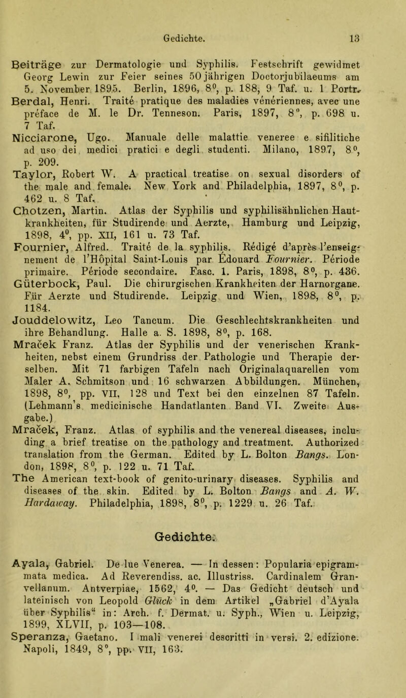 Beiträge zur Dermatologie und Syphilis. Festschrift gewidmet Georg Lewin zur Feier seines .50 jährigen Doctorjubilaeums am 5. November 1895. Berlin, 1896, 8®, p. 188, 9 Taf. u. 1 Portr^ Berdal, Henri. Traite pratique des maladies veneriennes, avec une preface de M. le Dr. Tenneson. Paris, 1897, 8”, p. 698 u. 7 Taf. Nicciarone, Ugo. Manuale delle malattie veneree e sifiliticbe ad USO dei medici pratici e degli studenti. Milano, 1897, 8®, p. 209. Taylor, Robert W. A practical treatise on sexual disorders of the male and femalei New York and Philadelphia, 1897, 8°, p. 462 u. 8 Taf. Cholzen, Martin. Atlas der Syphilis und syphilisähnlichen Haut- krankheiten, für Studirende und Aerzte, Hamburg und Leipzig, 1898, 4®, pp. XII, 161 u. 73 Taf. Fournier, Alfred. Traite de la Syphilis. Redige d’apres Penseig- nement de l’Höpital Saint-Louis par £ldouard Fournier. Periode primaire. Periode secondaire. Fase. 1. Paris, 1898, p. 436. Güterbock, Paul. Die chirurgischen Krankheiten der Harnorgane. Für Aerzte und Studirende. Leipzig und Wien, 1898, 8®, p. 1184. Jouddelowitz, Leo Tancum. Die Geschlechtskrankheiten und ihre Behandlung. Halle a. S. 1898, 8°, p. 168. Mracek P'ranz. Atlas der Syphilis und der venerischen Krank- heiten, nebst einem Grundriss der Pathologie und Therapie der- selben. Mit 71 farbigen Tafeln nach Originalaquarellen vom Maler A. Schmitson und 16 schwarzen Abbildungen. München, 1898, 8®, pp. VII, 128 und Text bei den einzelnen 87 Tafeln. (Lehmann’s medicinische Handatlanten Band VI. Zweitei Aus- gabe.) Mracek, Franz. Atlas of syphilis and the venereal diseases, inclu- ding a brief treatise on the pathology and treatment. Authorized translation from the German. Edited by L. Bolton Bangs. Lon- don, 1898, 8®, p. 122 u. 71 Taf. The American text-book of genito-urinary diseases. Syphilis and diseases of the skin. Edited by L. Bolton Bangs and Ä. W. Hardaivay. Philadelphia, 1898, 8®, p. 1229 u. 26 Taf. Gedichte. Ayala, Gabriel. De lue Venerea. — Indessen: Popularia epigram- mata medica. Ad Reverendiss. ac. Illustriss. Cardinalem Gran- vellanum. Antverpiae, 1562, d*’. — Das Gedicht deutsch und lateinisch von Leopold Glück in dem Artikel „Gabriel d’Ayala über Syphilis“ in: .\rch. f. Dermat. u. Syph., Wien u. Leipzig, 1899, XLVII, p. 103—108. Speranza, Gaetano. I mali venerei descritti in versi. 2. edizione. Napoli, 1849, 8®, pp. VII, 163.