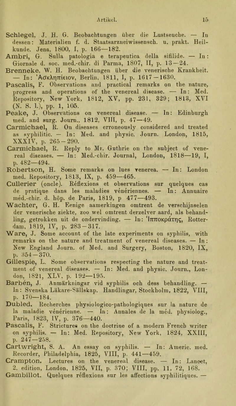 Schlegel, J. H. G. Beobachtungen übei' die Lustseucbe. — In dessen; Materialien f. d. Staatsarzneiwissensch. u. prakt. Heil- kunde. Jena, 1800, I, p. 166—182. Ambri, G. Sulla patologia e terapeutica della sifilide. — In: Giornale d. soc. med.-chir. di Parma, 1807, II, p. 13 — 24. Brenneke, W. H. Beobachtungen über die venerische Krankheit. — In: ’ACKXriTTieiOV, Berlin, 1811, 1, p. 1617 — 1630, Pascalis, F. Observations and practical remarks on the nature, progress and operations of the venereal disease. — In: Med. Eepository, New York, 1812, XV, pp. 231, 329; 1813, XVI (N. S. 1.), pp. 1, 105. Peake, J. Observations on venereal disease. — In: Edinburgh med. and surg. Journ., 1812, VIII, p. 47—49. Carmichael, E. On diseases erroneously considered and treated as svphilitic. — In: Med. and physic. .Tourn. London, 1815, XXX'lV, p. 265-290. Carmichael, R. Eeply to Mr. Guthrie on the subject of vene- real diseases. — ln: Med.-chir. Journal, London, I8l8—19, I, p. 482—494. Robertson, H. Some remarks on lues venerea. — In: London med. Eepository, 1813, IX, p. 459—465. Cullerier (oncle). Eeflexions et observations sur quelques cas de pratique dans les maladies veueriennes. — In: Annuaire med.-chir. d. hop. de Paris, 1819, p 477—493. Wächter, G, H. Renige aamerkingen omtrent de verschijnselen der venerische ziekte, zoo wel omtrent derzelver aard, als behand- ling, getrokken uit de ondervinding. — ln: MTTKOKpdTriq, Eotter- dam, 1819, IV, p. 283 — 317. Ware, J. Some account of the late experiments on syphilis, with remarks on the nature and treatment of venereal diseases. — In : New England Journ. of Med. and Surgery, Boston, 1820, IX, p. 354 — 370. Gillespie, L. Some observations respecting the nature and treat- ment of venereal diseases. — In: Med. and physic. Journ., Lon- don, 1821, XLV. p. 192—195. Barben, J. Anmärkningar vid syphilis och dess behandling. — ln: Svenska Läkare-Sällskap. Handlingar, Stockholm, 1822, VIII, p. 170—184. Dubled, Recherches physiologico-pathologiques sur la nature de la maladie venerienne. — ln: Annales de la med. physiolog., Paris, 1823, IV, p. 376—440. Pascalis, F. Strictures on the doctrine of a modern Frencb writer on syphilis. — In: Med. Eepository, New York, 1824, XXIII, p. 247—258. Cartwright, S. A. An essay on syphilis. — In: Americ. med. Recorder, Philadelphia, 1825, VIII, p. 441—459. Crampton. Lectures on the venereal disease. — In: Lanoet, 2. edition, London, 1825, VII, p. 370; VIII, pp. 11, 72, 168. Gambillot. Quelques reflexions sur les afifections syphilitiques. —