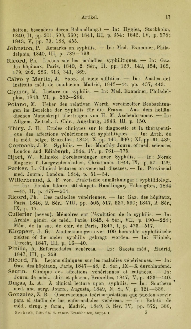 heiten, beRonders deren Behandlung.) — In: Hygiea, Stockholm, 1840, II, pp. 201, 503, 5fi0; 1841, III, p. 354; 1842, IV, p. 578; 1843, V, pp. 79, 188, 455. Johnston, P. Remarks on Syphilis. — ln : Med. Examiner, Phila- delphia, 1840, III, p. 789 — 793. Ricord, Ph. Le^ons siir les maladies syphilitiques. — In: Gaz. des hopitaux, Paris, 1840, 2. Ser., II, pp. 129, 142, 154, 169, 179, 282, 286. 313, 341, 369. Galvo y Martin, J. Sobre el vicio siülitico. — In: Anales del Instituto med. de emulacion, Madrid, 1843—44, pp. 437, 443. Glymer, M. Lecture on syphilis. — In: Med. Examiner, Philadel- phia, 1843, VI, p. 282—286. Polano, M. lieber den relativen Werth vereinzelter Beobachtun- gen im Bereiche der Syphilis für die Praxis. Aus dem hollän- dischen Manuskript übertragen von H. M. Aschenbrenner. —In: Allgem. Zeitsch. f. Chir., Augsburg, 1843, III, p. 150. Thiry, .1. H. Etudes cliniques sur le diagnostic et la therapeuti- que des afl'ections veneriennes et syphilitiques. — In: Arch. de la med. beige, Bruxelles, 1843, X, pp. 140, 300; XI, pp. 61,439. Gormack, J. E. Syphilis. — In: Monthly Journ. of med. Sciences, London and Edinburgh, 1844, IV, p. 761—775. Hjort, W. Kliniske Forelaesninger over Syphilis. — In: Norsk Magazin f. Laegevidenskaben, Christiania, 1844, IX, p. 97—129. Parker, L. Clinical lectures on venereal diseases. — In; Provincial med. Journ., London, 1844, p. 51 — 54. Willerbrand, K. F. von. Praktische anmärkningar i syphilidologi. — In: Finska läkare sällskapets Handlingar_, Helsingfors, 1844 —45, 11, p. 477—504. Ricord, Ph. Des maladies veneriennes. — In: Gaz. des hopitaux, Paris, 1846, 2. Ser., Vlll, pp. 505, 517, 537, 590; 1847, 2. Ser., IX, p. 17. Gullerier (neveu). Meinoires sur l’evolution de la syphilis. — In: Archiv, gener. de med., Paris, 1845, 4 Ser., VII, p. 190—224 ; Mem. de la soc. de chir. de Paris, 1847, I, p. 473-—517. Kloppert, J. G. Aanteekeningen over 100 berstelde syphilitische ziekten of die onder syphilis gebragt worden. — In: Kliniek, Utrecht, 1847, III, p. 16—40. Pinilla, A. Enfermedades venereas.— In: Gaceta med., Madrid, 1847, III, p. 259. Ricord, Ph. Legons cliniques sur les maladies veneriennes. — In: Gaz. des hopitaux, Paris, 1847—48, 2. Ser., IX—X durchlaufend. Seutin. Clinique des affections veneriennes et cutanees. — In; Journ. de med., chir. et pharm., Bruxelles, 1847, V, p. 433—440. Dugas, L. A. A clinical lecture upon syphilis. — In: Southern med. and surg. Journ., Augusta, 1849, N. S., V, p. 321 — 336. Gonzalez, Z. B. Observaciones teörico-präcticas que pueden servir para el studio de las enfermedades venereas. — In: Boletin de med., cirug. y farm., Madrid, 1849, 3. Ser. IV, pp. 372, 380, Proksch, Litt. üb. d. vener. Krankheiten, Rnpi)l. I. 2