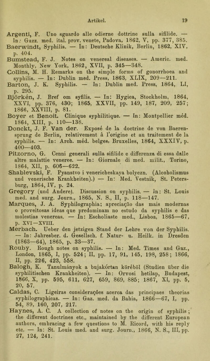 Argenti, F. Uno sguardo alle odierne dottrine sulla sifilide. — In.- Gazz. med. ital. prov. venete, Padova, 1862, V, pp. 377, 385. Baerwindt, Sypliilie. — In: Deutsche Klinik, Berlin, 1862, XIV, p. 404. Bumstead, F. J. Notes on venereal diseases. — Aiueric. med. Monthly, New York, 1862, XVII, p. 345—348. Collins, M. H. Remarks on the simple forms of gonorrhoea and Syphilis. — In: Dublin med. Press, 1863, XLIX, 209—211. Barton, J. K. Syphilis. — In: Dublin med. Press, 1864, LI, p. 295. Björken, J. Bref om syfilis. — In: Hygiea, Stockholm, 1864, XXVI, pp. 376, 430; 1865, XXVII, pp. 149, 187, 209, 257; 1866, XXVIII, p. 81. Boyer et Benoit. Clinique syphilitique. — In: Montpellier med. 1864, XIII, p. 110—138. Donckt, J. F. Van der. Expose de la doctrine de von Baeren- sprung de Berlin, relativement ä l’origine et au traitement de la Syphilis. — In: Arch. med. beiges, Bruxelles, 1864, XXXIV, p. 400—403. Pitzorno, G. Cenni generali sulla sifilide e differenza di essa dalle altre malattie veneree. — In: Giornale di med. milit., Torino, 1864, XII, p. 606—622. Shablevski, F. Pyanstvo i venericheskaya holyezn. (Alcoholismus und venerische Krankheiten).) — In: Med. Vestnik, St. Peters- burg, 1864, IV, p. 24. Gregory (und Andere). Discussion on syphilis.— In: St. Louis med. and surg. Journ., 1865, N. S., II, p. 118—147. Marques, J. A. Syphilographia; apreciaQäo das mais modernas 0 proveitosas ideas que predominam no estudo da syphilis e das molestias venereas. — In: Escholiaste med., Lisboa, 1865—67, p. XVI—XVIII. Merbach. Ueber den jetzigen Stand der Lehre von der Syphilis. — In: Jahresher. d. Gesellsch. f. Natur- u. Heilk. in Dresden (1863—64), 1865, p. 33—37. Rouby. Rough notes on syphilis. — In: Med. Times and Gaz., London, 1865, I, pp. 524; II, pp. 17, 91, 145, 198, 258; 1866, II, pp. 226, 423, 558. Balogh, K. Tanulmanyok a bujakörtan kördböl (Studien über die syphilitischen Krankheiten). — In: Orvosi hetilap, Budapest, 1866, X, pp. 595, 611, 627, 659, 869, 885; 1867, XI, pp. 5, 20, 57. Galdas, C. Ligeiras consideraQoes acerca das principaes theorias syphilographicas. — In: Gaz. med. da Bahia, 1866—67, I, pp. 54, 89, 160, 207, 217. Haynes, A. C. A collection of notes on the origin of syphilis ; the different doctrines etc., maintained by the different European authors, embracing a few questions to M. Ricord, with his reply etc. — In: St. Louis med. and surg. Journ., 1866, N. S., III, pp. 27, 124, 241.