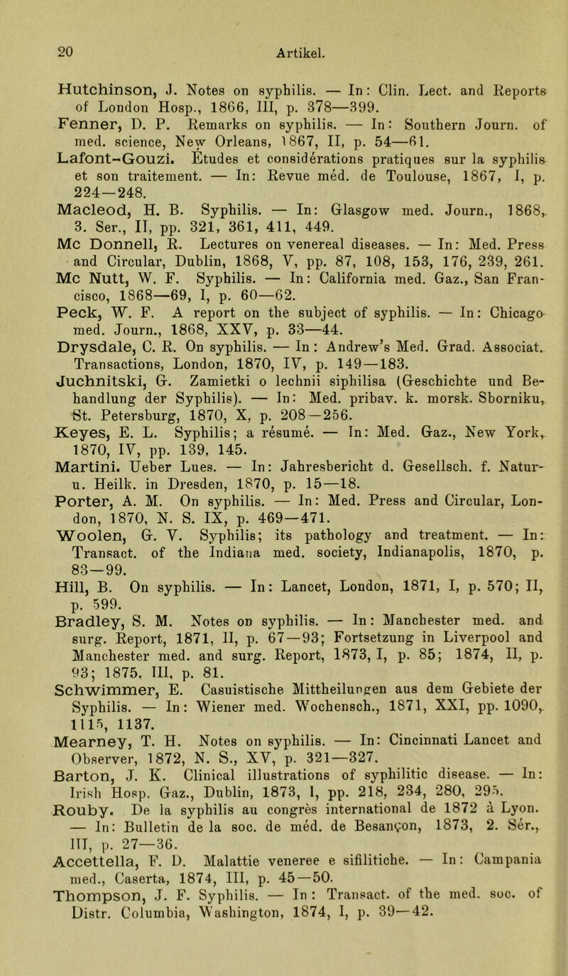 Hutchinson, J. Notes on syphilis. — In: Clin. Lect. and Keports of London Hosp., 1866, 111, p. 378—399. Fenner, D. P. Eemarks on syphilis. — ln: Southern Journ. of med. Science, New Orleans, 1867, II, p. 54—61. Lafont-Gouzi. Etudes et considerations pratiques sur la syphilis et son traitement. — In: Revue med. de Toulouse, 1867, 1, p. 224—248. Macleod, H, B. Syphilis. — In: Glasgow med. Journ., 1868, з. Ser., II, pp. 321, 361, 411, 449. Mc Donnell, R. Lectures on venereal diseases. — In: Med. Press and Circular, Dublin, 1868, V, pp. 87, 108, 153, 176, 239, 261. Mc Nutt, W. F. Syphilis. — In: California med. Gaz., San Fran- cisco, 1868—69, I, p. 60—62. Peck, W. F. A report on the subject of syphilis. — In: Chicago med. Journ., 1868, XXV, p. 33—44. Drysdale, C. R. On syphilis. — ln: Andrew’s Med. Grad. Associat. Transactions, London, 1870, IV, p. 149 —183. Juchnitski, G. Zamietki o lechnii siphilisa (Geschichte und Be- handlung der Syphilis). — In: Med. pribav. k. morsk. Sborniku, St. Petersburg, 1870, X, p. 208 — 256. Keyes, E. L. Syphilis; a resume. — In: Med. Gaz., New York,- 1870, IV, pp. 139, 145. Martini. lieber Lues. — In: Jahresbericht d. Gesellsch. f. Natur- и. Heilk. in Dresden, 1870, p. 15—18. Porter, A. M. On syphilis. — ln: Med. Press and Circular, Lon- don, 1870, N. S. IX, p. 469—471. Woolen, G. V. Syphilis; its pathology and treatment. — In: Transact. of the Indiana med. society, Indianapolis, 1870, p. 83 — 99. Hill, B. On syphilis. — In: Lancet, London, 1871, I, p. 570; II, p. 599. Bradley, S. M. Notes on syphilis. — In: Manchester med. and surg. Report, 1871, II, p. 67 — 93; Fortsetzung in Liverpool and Manchester med. and surg. Report, 1873, I, p. 85; 1874, II, p. 93; 1875. III, p. 81. Schwimmer, E. Casuistische Mittheilungen aus dem Gebiete der Syphilis. — In: Wiener med. Wochensch., 1871, XXI, pp. 1090,. 1115, 1137. Mearney, T. H. Notes on syphilis. — In: Cincinnati Lancet and Observer, 1872, N. S., XV, p. 321—327. Barton, J. K. Clinical illustrations of syphilitic disease. — In: Irish Hosp. Gaz., Dublin, 1873, 1, pp. 218, 234, 280, 295. Rouby. De la syphilis au congres international de 1872 a Lyon. — ln: Bulletin de la soc. de med. de Be8aiu;on, 1873, 2. Ser., 111, p. 27—36. Accettella, F. D. Malattie veneree e sifilitiche. — In: Campania med., Caserta, 1874, III, p. 45—50. Thompson, J. F. Syphilis. — In : Transact. of the med. soc. of Distr. Columbia, Washington, 1874, I, p. 39—42.