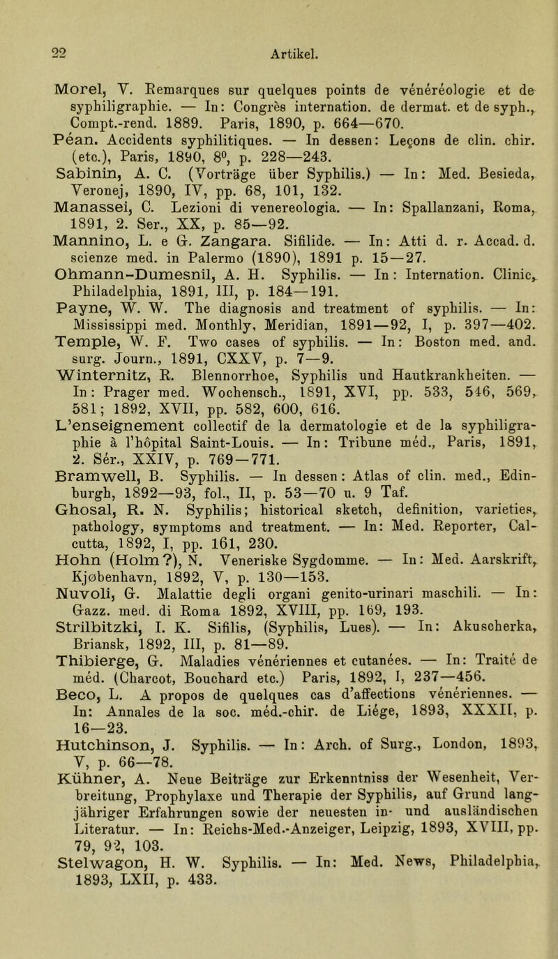 Morel, V. Eemarques sur quelques points de venereologie et de syphiligraphie. — In: Congres internation. de dermat. et de syph., Compt.-rend. 1889. Paris, 1890, p. 664—670. Pean. Accidents syphilitiques. — In dessen: Legons de clin. chir. (etc.), Paris, 1890, 8°, p. 228—243. Sabinin, A. C. (Vorträge über Syphilis.) — In: Med. Besieda, Veronej, 1890, IV, pp. 68, 101, 132. Manassei, C. Lezioni di venereologia. — In: Spallanzani, Roma, 1891, 2. Ser., XX, p. 85—92. Mannino, L. e Gi. Zangara. Sifilide. — In: Atti d. r. Accad. d. scienze med. in Palermo (1890), 1891 p. 15 — 27. Ohmann-Dumesnil, A. H. Syphilis. — In: Internation. Clinic, Philadelphia, 1891, III, p. 184—191. Payne, W. W. The diagnosis and treatment of syphilis. — In: Mississippi med. Monthly, Meridian, 1891—92, I, p. 397—402. Temple, W. F. Two cases of syphilis. — In: Boston med. and. surg. Journ., 1891, CXXV, p. 7—9. Winternitz, E. Blennorrhoe, Syphilis und Hautkrankheiten. — In: Prager med. Wochensch., 1891, XVI, pp. 533, 546, 569, 581; 1892, XVII, pp. 582, 600, 616. L’enseignement collectif de la dermatologie et de la syphiligra- phie ä l’hopital Saint-Louis. — In: Tribüne med., Paris, 1891, 2. Ser., XXIV, p. 769-771. Bramwell, B. Syphilis. — In dessen : Atlas of clin. med., Edin- burgh, 1892—93, fol., II, p. 53 — 70 u. 9 Taf. Ghosal, R. N. Syphilis; historical sketch, definition, varieties, pathology, Symptoms and treatment. — In: Med. Eeporter, Cal- cutta, 1892, I, pp. l6l, 230. Hohn (Holm?), N. Veneriske Sygdomme. — In: Med. Aarskrift, Kjbbenhavn, 1892, V, p. 130—153. Nuvoli, G-. Malattie degli organi genito-urinari maschili. — In: Gazz. med. di Eoma 1892, XVIII, pp. 169, 193. Strilbitzki, I. K. Sifilis, (Syphilis, Lues). — In: Akuscherka, Briansk, 1892, III, p. 81—89. Thibierge, G. Maladies veneriennes et cutanees. — In: Traite de med. (Charcot, Bouchard etc.) Paris, 1892, I, 237—456. Beco, L. A propos de quelques cas d’affections veneriennes. — In: Annales de la soc. med.-chir. de Liege, 1893, XXXII, p. 16—23. Hutchinson, J. Syphilis. — In: Arch. of Surg., London, 1893, V, p. 66—78. Kühner, A. Neue Beiträge zur Erkenntniss der Wesenheit, Ver- breitung, Prophylaxe und Therapie der Syphilis, auf Grund lang- jähriger Erfahrungen sowie der neuesten in- und ausländischen Literatur. — In: Eeichs-Med.-Anzeiger, Leipzig, 1893, XVIII, pp. 79, 92, 103. Stelwagon, H. W. Syphilis. — In: Med. News, Philadelphia, 1893, LXII, p. 433.