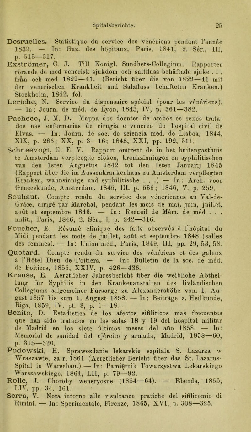 Desruelles. Statistique du Service des veneriens pendant Tannee 1839. — In: Gaz. des hopitaux, Paris, 1841, 2. Ser., III, p. .515—517. Exströmer, C. J. Till Konigl. Sundhets-Collegium. Rapporter rörande de med venerisk sjukdom och saltfluss behäftade sjuke . . . frA,n och med 1822—41. (Bericht über die von 1822—41 mit der venerischen Krankheit und Salzfluss behafteten Kranken.) Stockholm, 1842, fol. Leriche, N. Service du dispensaire special (pour les veneriens). — In: Journ. de mM. de Lyon, 1843, IV, p. 361—382. Pacheco, J. M. D. Mappa dos doentes de ambos os sexos trata- dos nas enferniarias de cirugia e venereo do hospital civil de Elvas. — In; Journ. de soc. de sciencia med. de Lisboa, 1844, XIX, p. 285; XX, p. 3—16; 1845, XXI, pp. 192, 311. Schneevogt, G. E. V. Rapport omtrent de in het buitengasthuis te Amsterdam verpleegde ziehen, krankzinningen en syphilitischen van den Isten Augustus 1842 tot den Isten Januarij 1845 (Rapport über die im Aussenkrankenhaus zu Amsterdam verpflegten Kranken, wahnsinnige und syphilitische . . .) — In : Arch. voor Geneeskunde, Amsterdam, 1845, 111. p. 536; 1846, V. p. 259. Souhaut. Compte rendu du Service des veneriennes au Val-de- Gräce, dirige par Marchal, pendant les mois de mai, juin, juillet, aoüt et septembre 1846. — ln: Recueil de Mem. de med . . . milit., Paris, 1846, 2. Ser., I, p. 242—316. Foucher, E. Resume clinique des faits observes ä l’hopital du Midi pendant les mois de juillet, aoüt et septembre 1848 (salles des femmes). — In: Union med., Paris, 1849, III, pp. 29, 53, 58. Quotard. Compte rendu du Service des veneriens et des galeux ä l’Hötel Dieu de Poitiers. — In: Bulletin de la soc. de med. de Poitiers, 1855, XXIV, p. 426 — 436. Krause, E. Aerztlicher Jahresbericht über die weibliche Abthei- lung für Syphilis in den Krankenanstalten des livländischen Collegiums allgemeiner Fürsorge zu Alexandershöhe vom 1. Au- gust 1857 bis zum 1. August 1858. — In: Beiträge z. Heilkunde, Rip, 1859, IV. pt. 3, p. 1—18. Benito, D. Estadistica de los afectos sifiliticos mas frecuentes que han sido tratados en las salas 18 y 19 del hospital militar de Madrid en los siete liltimos meses del aüo 1858. — In: Memorial de sanidad del ejercito y armada, Madrid, 1858—60, p. 315—320, Podowski, H. Sprawozdanie lekarskie szpitalu S. Lazarza w Wraszawie, za r. 1861 (Aerztlicher Bericht über das St. Lazarus- Spital in Warschau.) — In: Pamietnik Towarzystwa Lekarskiego Warszawskiego, 1864, LII, p. 79—92. Rolle, J. Choroby weneryczne (1854—64). — Ebenda, 1865, LIV, pp. 34, 161. Serra, V. Nota intorno alle risultanze pratiche del sifilicomio di Rimini. — In: Sperimentale, Firenze, 1865, XVI, p. 308—325.