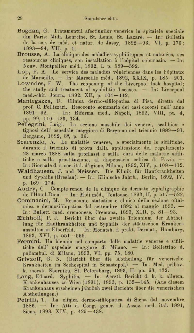 Bogdan, G. Tratamentul afectiunilor venerice in spitalele speciale din Paris: Midi, Lourcine, St. Louis, St. Lazare. — ln: Bulletin de la soc. de nied. et natur. de .Jassy, 1892—93, VI, p. 176 ; 1893—94, VII, p. 1. Brousse, A. La clinique des maladies syphilitiques et cutanees, ses ressources cliniques, son installation ä l’hopital suburbain. — In: Nouv. Montpellier med., 1892, I, p. 589—592. Lop, P. A. Le Service des maladies veneriennes dans les hopitaux de Marseille. — In: Marseille med., 1892, XXIX, p. 185 — 201. Lowndes, F. W. The reopening of the Liverpool lock hospital; the study and treatment of syphilitic diseases. — In: Liverpool med.-ohir. Journ., 1892, XII, p. 104—112. Mantegazza, U. Clinica dermo-sifilopatica di Pisa, diretta dal prof. C. Pellizzari. Resoconto sommario dei casi occorsi nell’ anno 1891—92. — In: Riforma med., Napoli, 1892, VIII, pt. 4, pp. 99, 110, 123, 134. Pellegrini, Luigi. La sezione maschile dei venerei, scabbiosi e tignosi dell’ ospedale maggiore di Bergamo nel triennio 1889—91. Bergamo, 1892, 8®, p. 36. Scarenzio, A. Le malattie veneree, e specialmente le sifilitiche, durante il triennio di prova dalla applicazione dei regolamento 28 marzo 1888 sulla profilassi e sulla cura delle malattie sifili- tiche e sulla prostituzione. al dispensario celtica di Pavia. — ln: Giornale d. r. soc. ital. d’igiene, Milano, 1892, XIV, p. 108 —112. Waldhausen, J. und Neisser. Die Klinik für Hautkrankheiten und Syphilis (Breslau). — In: Klinische Jahrb., Berlin, 1892, IV, p. 169 — 174. Audry, C. Compte-rendu de la clinique de dermato-syphiligraphie de l’Hötel-Dieu. — In: Midi med., Toulouse, 1893, II, p. 517—522. Cominacini, M. Resoconto statistico e clinico della sezione oftal- mica e dermosifilopatica dal settembre 1892 al maggio 1893. — In: Bullett. med. cremonese, Cremona, 1893, XIII, p. 81—93. Eichhoff, P. J. Bericht über das zweite Triennium der Abthei- lung für Hautkrankheiten und Syphilis der städtischen Kranken- anstalten in Elberfeld. — ln; Monatsh. f. prakt. Dermat., Hamburg, 1893, XVI, p. 551—559. Fermini. Un biennio nel comparto delle malattie veneree e sifili- tiche dell’ ospedale maggiore di Milano. — In: Bollettino d. poliambul. di Milano, 1893, VI, pp. 75, 180. Grivzoff, G. N. (Bericht über die Abtheilung für venerische Krankheiten im Seehospital in Sebastopol.) — In: Med. pribav. k. morsk. Sborniku, St. Petersburg, 1893, II, pp. 63, 132. Lang, Eduard. Syphilis. — In: Aerztl. Bericht d. k. k. allgeni. Krankenhauses zu Wien (1891), 1893, p. 135 —145. (Aus diesem Krankenhaus erscheinen jährlich zwei Berichte über die venerischen Abtheilungen.) Petrilli, T. La clinica dermo-sifilopatica di Siena dal novembre 1886. — In: Atti d. Gong, gener. d. Assoz. med. ital. 1891, Siena, 1893, XIV, p. 425—438,