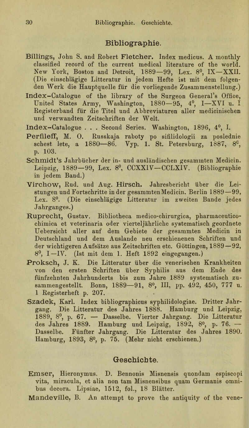 Bibliographie. Billings, John S. and Robert Fletcher. Index medicus. A monthly classified record of the current medical literature of the world. New York, Boston and Detroit, 1889—99, Lex. 8°, IX—XXII. (Die einschlägige Litteratur in jedem Hefte ist mit dem folgen- den Werk die Hauptquelle für die vorliegende Zusammenstellung.) Index-Catalogue of the library of the Surgeon General’s Office, United States Army, Washington, 1880—95, 4°, I—XVI u. I Registerband für die Titel und Abbreviaturen aller medicinischen und verwandten Zeitschriften der Welt. Index-Catalogue . . . Second Series. Washington, 1896, 4®, I. Perfileff, M. 0. Russkaja raboty po sifilidologii za poslednie sehest lete, a 1880—86. Vyp. 1. St. Petersburg, 1887, 8°, p. 103. Schmidt’s Jahrbücher der in- und ausländischen gesammten Medicin. Leipzig, 1889—99, Lex. 8°, CCXXIV—CCLXIV. (Bibliographie in jedem Band.) Yirchow, Rud. und Aug. Hirsch. Jahresbericht über die Lei- stungen und Fortschi'itte in der gesammten Medicin. Berlin 1889—99, Lex. 8°. (Die einschlägige Litteratur im zweiten Bande jedes Jahrganges.) Ruprecht, Gustav. Bibliotheca medico-chirurgica, pharmaceutico- chimica et veterinaria oder vierteljährliche systematisch geordnete Uebersicht aller auf dem Gebiete der gesammten Medicin in Deutschland und dem Auslande neu erschienenen Schriften und der wichtigeren Aufsätze aus Zeitschriften etc. Göttingen, 1889 — 92, 8®, I—IV. (Ist mit dem 1. Heft 1892 eingegangen.) Proksch, J. K. Die Litteratur über die venerischen Krankheiten von den ersten Schriften über Syphilis aus dem Ende des fünfzehnten Jahrhunderts bis zum Jahre 1889 systematisch zu- sammengestellt. Bonn, 1889—91, 8®, III, pp. 492, 450, 777 u. 1 Registerheft p. 207. Szadek, Karl. Index bibliographicus syphilidologiae. Dritter Jahr- gang. Die Litteratur des Jahres 1888. Hamburg und Leipzig, 1889, 8°, p. 67. — Dasselbe. Vierter Jahrgang. Die Litteratur des Jahres 1889. Hamburg und Leipzig, 1892, 8°, p. 76. — Dasselbe. Fünfter Jahrgang. Die Litteratur des Jahres 1890. Hamburg, 1893, 8°, p. 75. (Mehr nicht erschienen.) Geschichte. Emser, Hieronymus. D. Bennonis Misnensis quondam espiscopi vita, miracula, et alia non tarn Misnensibus quam Germanis Omni- bus decora. Lipsiae, 1512, fol., 18 Blätter. Mandeville, B. An attempt to prove the antiquity of the vene-