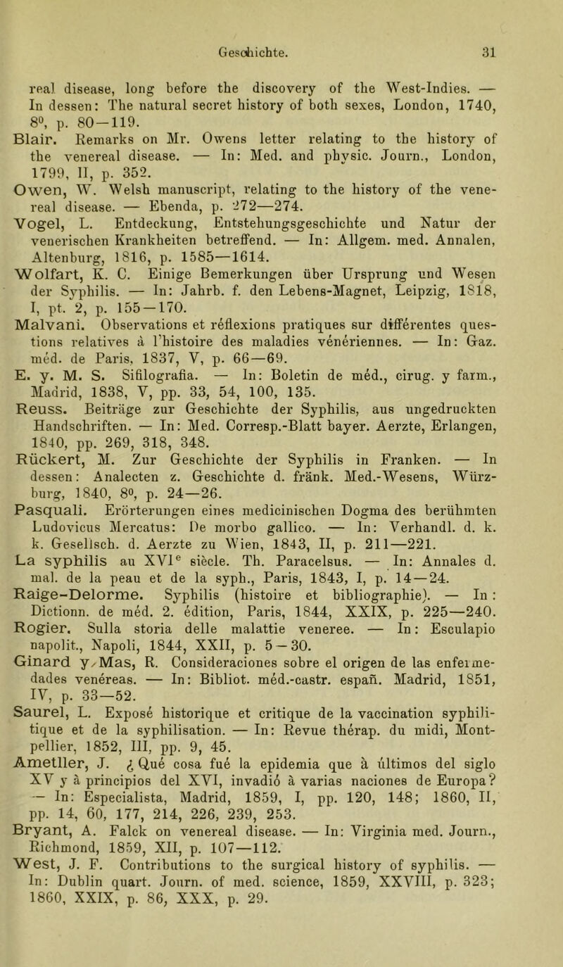 real disease, long before tbe discovery of tbe West-Indies. — In dessen: Tbe natural secret bistory of botb sexes, London, 1740, 80, p. 80-119. Blair. Remarks on Mr. Owens letter relating to tbe bistory of tbe venereal disease. — In: Med. and pbysic. Journ., London, 1799, II, p. 352. Owen, W. Welsb manuscript, relating to tbe bistory of tbe vene- real disease. — Ebenda, p. 272—274. Vogel, L. Entdeckung, Entstebungsgescbicbte und Natur der veneriscben Krankbeiten betreffend. — In: Allgem. med. Annalen, Altenburg, 1816, p. 1585—1614. Wolfart, K. C. Einige Bemerkungen über Ursprung und Wesen der Syphilis. — In: Jabrb. f. den Lebens-Magnet, Leipzig, 1818, I, pt. 2, p. 155 —170. Malvani. Observations et reflexions pratiques sur differentes ques- tions relatives a l’histoire des maladies veneriennes. — In: Graz, med. de Paris, 1837, V, p. 66—69. E. y. M. S. Sifilografia. — In: Boletin de med., cirug. y farm., Madrid, 1838, V, pp. 33, 54, 100, 135. Reuss. Beiträge zur Geschichte der Syphilis, aus ungedruckten Handschriften. — In: Med. Corresp.-Blatt bayer. Aerzte, Erlangen, 1840, pp. 269, 318, 348. Rückert, M. Zur Geschichte der Syphilis in Franken. — In dessen: Analecten z. Geschichte d. fränk. Med.-Wesens, Würz- burg, 1840, 8®, p. 24—26. Pasquali. Erörterungen eines mediciniscben Dogma des berühmten Ludovicus Mercatus: De morbo gallico. — ln; Verbandl. d. k. k. Gesellsch. d. Aerzte zu Wien, 1843, II, p. 211—221. La Syphilis au XVI® siede. Th. Paracelsus. — In: Annales d. mal. de la peau et de la syph., Paris, 1843, I, p. 14 — 24. Raige-Delorme. Syphilis (histoire et bibliographie}. — In: Dictionn. de med. 2. edition, Paris, 1844, XXIX, p. 225—240. Rogier, Sulla storia delle malattie veneree. — In: Esculapio napolit., Napoli, 1844, XXII, p. 5 — 30. Ginard y^Mas, R. Consideraciones sobre el origen de las enfeime- dades venereas. — In: Bibliot. med.-castr. espan, Madrid, 1851, IV, p. 33—52. Saurel, L. Expose historique et critique de la vaccination syphiJi- tique et de la syphilisation. — In: Revue therap. du midi, Mont- pellier, 1852, III, pp. 9, 45. Ametller, J. ^ Q,u6 cosa fue la epidemia que ä iiltimos del siglo XV y ä principios del XVI, invadio ä varias naciones de Europa? — In; Especialista, Madrid, 1859, I, pp. 120, 148; 1860, II, pp. 14, 60, 177, 214, 226, 239, 253. Bryant, A. Falck on venereal disease. — In: Virginia med. Journ., Richmond, 1859, XII, p. 107—112. West, J. F. Contributions to the surgical bistory of syphilis. — In: Dublin quart. Journ. of med. Science, 1859, XXVIII, p. 323; 1860, XXIX, p. 86, XXX, p. 29.