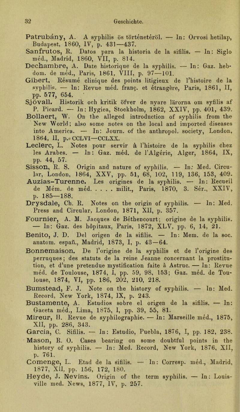 Patrubäny, A. A syphilis ös törteneteröl. — In: Orvosi hetilap, Budapest, 1860, IV, p. 431—437. Sanfrutos, R. Datos para la historia de la sifilis. — ln: Siglo med., Madrid, 1860, VII, p. 814. Dechambre, A. Date historique de la syphilis. — In: Gaz. heb- dom. de med., Paris, 1861, VIII, p. 97—101. Gibert, Resume clinique des points litigieux de l’histoire de la syphilis. — ln: Revue med. frauQ. et etrangere, Paris, 1861, II, pp. 577, 654. Sjövall. Historik och kritik öfver de nyare lärorna om syfilis af P. Picard. — In: Hygiea, Stockholm, 1862, XXIV, pp. 401, 439. Bollaert, W. On the alleged introduction of syphilis from the New World; also some notes on the local and imported diseases into America. — In: Journ. of the anthropol. society, London, 1864, II, p.-CCLVI—CCLXX. Ledere, L. Notes pour servir ä l’histoire de la syphilis chez les Arabes. — In: Gaz. med. de l’Algerie, Alger, 1864, IX, pp. 44, 57. Sisson, R. S. Origin and nature of syphilis. — In; Med. Circu- lar, London, 1864, XXV, pp. 51, 68, 102, 119, 136, 153, 409. Auzias-Turenne. Les origines de la syphilis. — In: Recueil de Mem. de med milit., Paris, 1870, 3. Ser., XXIV, p. 185—188. Drysdale, Ch. R. Notes on the origin of syphilis. — ln: Med. Press and Circular, London, 1871, XII, p. 357. Fournier, A. M. Jacques de Bethencourt; origine de la syphilis. — In: Gaz. des hopitaux, Paris, 1872, XLV, pp. 6, 14, 21. Benito, J. D. Del origen de la sifilis. — In: Mem. de la soc. anatom. espan., Madrid, 1873, I, p. 43 — 64. Bonnemaison, De l’origine de la syphilis et de l’origine des perruques; des Statuts de la reine Jeanne concernant la Prostitu- tion, et d’une pretendue mystification faite ä Astruc. — In: Revue med. de Toulouse, 1874, 1, pp. 59, 98, 153; Gaz. med. de Tou- louse, 1874, VI, pp. 186, 202, 210, 218. Bumstead, F. J. Note on the history of syphilis. — ln: Med. Record, New York, 1874, IX, p. 243. Bustamente, A. Estudios sobre el origen de la sifilis. — ln: Gaceta med., Lima, 1875, I, pp. 39, 55, 81. Mireur, H. Revue de syphilographie. — ln: Marseille med., 1875, XII, pp. 286, 343. Garcia, C. Sifilis. — ln: Estudio, Puehla, 1876, I, pp. 182, 238. Mason, R. ü. Cases hearing on some doubtful points in the history of syphilis. — ln: Med. Record, New York, 1876, XII, p. 761. Comenge, L. Etad de la sifilis. — In: Corresp. med., Madrid, 1877, XU, pp. 156, 172, 180. Heyde, J. Nevins. Origin of the term syphilis. — In: Louis- ville med. News, 1877, IV, p. 257.