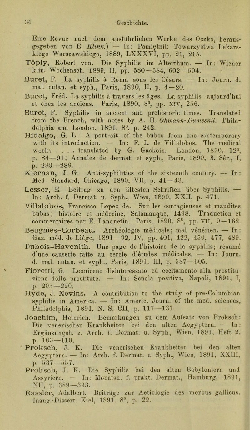 Eine Revue naeh dem ausführlichen Werke des Oczko, heraus- gegehen von E. Klink.) — In: Pami^tnik Towarzystwa Lekars- kiego Warszawskiego, 1889, LXXXVI, pp. 21, 215. Töply, Robert von. Die Syphilis im Alterthum. — In: Wiener klin. Wochensch. 1889, II, pp. 580 — 584, 602—604. Büret, F. La syphilis ä Roma sous les Cesars- — In: Journ. d. mal. cutan. et syph., Paris, 1890, II, p. 4 — 20. Buret, Fred. La syphilis ä travers les äges. La sj^philis aujourd’hui et chez les anciens. Paris, 1890, 8'’, pp. XIV, 256. Buret, F. Syphilis in ancient and prehistoric times. Translated from tbe French, with notes hy A. H. Ohmann-lJumesnil. Phila- delphia and London, 1891, 8®, p. 242. Hidalgo, G. L. A portrait of the buhos from one Contemporary with its introduction. — In: F. L. de Villalobos. The medical Avui’ks .... translated by G. Gaskoin. London, 1870, 12®, p. 84—91; Annales de dei'mat. et syph., Paris, 1890, 3. Ser., I, p. 2S3—288. Kiernan, J. G. Anti-syphilitics of the sixteenth Century. — In: Med. Standard, Chicago, 1890, VII, p. 41—43. Besser, E. Beitrag zu den ältesten Schriften über Syphilis. — ln: Arch. f. Dermat. u. Syph., Wien, 1890, XXII, p. 471. Villalobos, Francisco Lopez de. Sur les contagieuses et maudites buhas; histoire et medecine, Salamanque, 1498. Traduction et commentaires par E. Lanquetin. Paris, 1890, 8®, pp. VII, 9 —162. Beugnies-Corbeau. Archeologie medicale; mal venerien. — In: Gaz. med. de Liege, 1891—92, IV, pp. 401, 422, 450, 477, 489. Dubois-Havenith. Une page de Fhistoire de la syphilis; resume d’une causerie faite au cercle d’etudes medicales. — In: Journ. d. mal. cutan. et syph., Paris, 1891, III, p. 587—605. Fioretti, G. Leoniceno disinteressato ed eccitamento alla prostitu- zione delle prostitute. — In: Scuola positiva, Napoli, 1891, I, p. 205—220. Hyde, J. Nevins. A contribution to the study of pre-Columbian Syphilis in America. — In: Americ. Journ. of the med. Sciences, Philadelphia, 1891, N. S. CII, p. 117—131. Joachim, Heinrich. Bemerkungen zu dem Aufsatz von Proksch: Die venerischen Krankheiten bei den alten Aeg^’-ptern. — In: Ergänzutigsh. z. Arch. f. Dermat. u. Sj’ph., Wien, 1891, Heft 2, p. 103 — 110. * Proksch, J. K. Die venerischen Krankheiten bei den alten Aegy^itern. — In: Arch. f. Dermat. u. Syph., Wien, 1891, XXIII, p. 537 — 557. Proksch, J. K. Die Syphilis bei den alten Babyloniern und Assyriern. — In: Monatsh. f. prakt. Dermat., Hamburg, 1891, XII, p. 389—393. Kassier, Adalbert. Beiträge zur Aetiologie des morbus gallicus. Inaug.-Dissert. Kiel, 1891, 8“, p. 22.