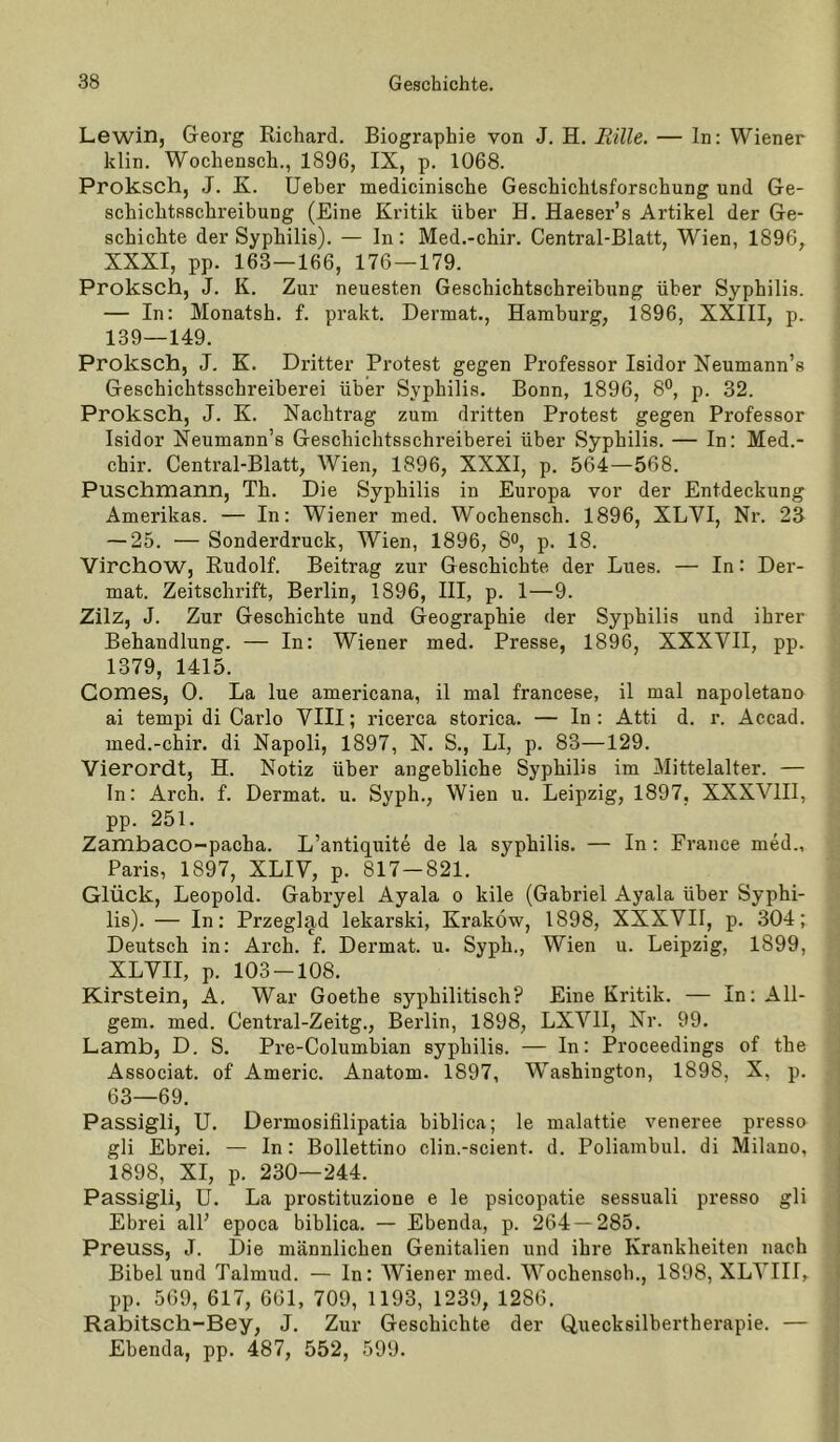 Lewin, Georg Richard. Biographie von J. H. Rille. — In; Wiener klin. Wochensch., 1896, IX, p. 1068. Proksch, J. K. Ueher naedicinische Geschichtsforschung und Ge- schichtsschreibung (Eine Kritik über H. Haeser’s Artikel der Ge- schichte der Syphilis). — In: Med.-chir. Central-Blatt, Wien, 1896, XXXI, pp. 163—166, 176 — 179. Proksch, J. K. Zur neuesten Geschichtschreibung über Syphilis. — In: Monatsh. f. prakt. Dermat., Hamburg, 1896, XXIII, p. 139—149. Proksch, J- K. Dritter Protest gegen Professor Isidor Neumann’s Geschichtsschreiberei über Syphilis. Bonn, 1896, 8°, p. 32. Proksch, J. K. Nachtrag zum dritten Protest gegen Professor Isidor Neumann’s Geschichtsschreiberei über Syphilis. — In: Med.- chir. Central-Blatt, Wien, 1896, XXXI, p. 564—568. Puschmann, Th. Die Syphilis in Europa vor der Entdeckung Amerikas. — In: Wiener med. Wochensch. 1896, XLVI, Nr. 23 — 25. — Sonderdruck, Wien, 1896, So, p. 18. Virchow, Rudolf. Beitrag zur Geschichte der Lues. — In: Der- mat. Zeitschrift, Berlin, 1896, III, p. 1—9. Zilz, J. Zur Geschichte und Geographie der Syphilis und ihrer Behandlung. — In: Wiener med. Presse, 1896, XXXVII, pp. 1379, 1415. Comes, 0. La lue americana, il mal francese, il mal napoletano ai tempi di Carlo VIII; ricerca storica. — In: Atti d. r. Accad. med.-chir. di Napoli, 1897, N. S., LI, p. 83—129. Vierordt, H. Notiz über angebliche Syphilis im Mittelalter. — In: Arch. f. Dermat. u. Syph., Wien u. Leipzig, 1897, XXXVIII, pp. 251. Zambaco-pacha. L’antiquite de la syphilis. — In; France med., Paris, 1897, XLIV, p. 817-821. Glück, Leopold. Gabryel Ayala o kile (Gabriel Ayala über Syphi- lis). — In: Przeglad lekarski, Krakow, 1898, XXXVII, p. 304; Deutsch in: Arch. f. Dermat. u. Syph., Wien u. Leipzig, 1899, XLVII, p. 103-108. Kirstein, A. War Goethe syphilitisch? Eine Kritik. — In: All- gem. med. Central-Zeitg., Berlin, 1898, LXVII, Nr. 99. Lamb, D. S. Pre-Columbian syphilis. — In: Proceedings of the Associat. of Americ. Anatom. 1897, W^ashington, 1898, X, p. 63—69. Passigli, U. Dermosifilipatia biblica; le malattie veneree presso gli Ebrei. — In: Bollettino clin.-scient. d. Poliambul. di Milano, 1898, XI, p. 230—244. Passigli, ü. La prostituzione e le psicopatie sessuali presso gli Ebrei all’ epoca biblica. — Ebenda, p. 264—285. Preuss, J. Die männlichen Genitalien und ihre Krankheiten nach Bibel und Talmud. — In: Wiener med. Wochensch., 1898, XLVIII, pp. 569, 617, 661, 709, 1193, 1239, 1286. Rabitscli-Bey, J. Zur Geschichte der Quecksilbertherapie. — Ebenda, pp. 487, 552, 599.